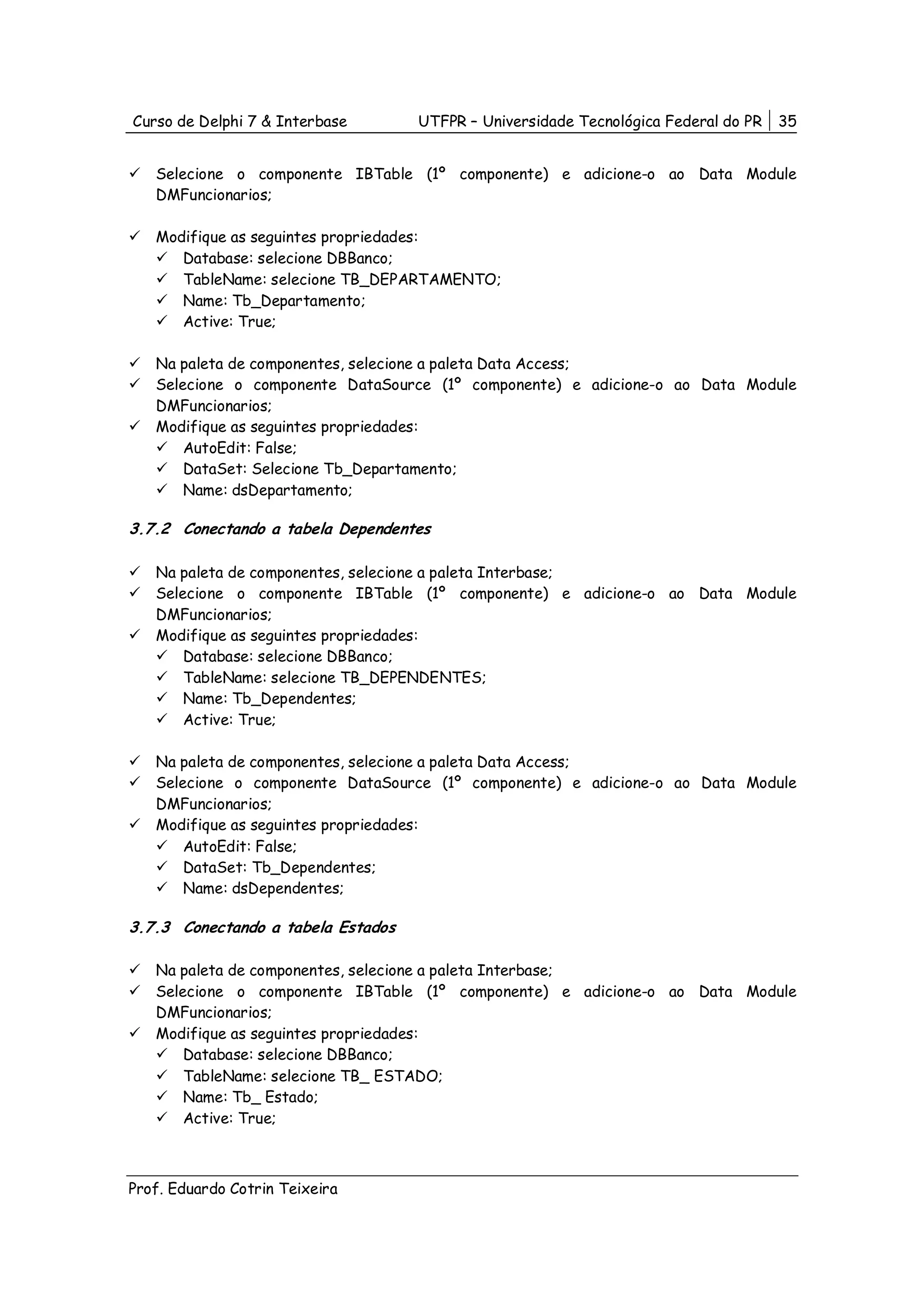 Curso de Delphi 7 & Interbase       UTFPR – Universidade Tecnológica Federal do PR   35


   Selecione o componente IBTable (1º componente) e adicione-o ao Data Module
   DMFuncionarios;

   Modifique as seguintes propriedades:
      Database: selecione DBBanco;
      TableName: selecione TB_DEPARTAMENTO;
      Name: Tb_Departamento;
      Active: True;

   Na paleta de componentes, selecione a paleta Data Access;
   Selecione o componente DataSource (1º componente) e adicione-o ao Data Module
   DMFuncionarios;
   Modifique as seguintes propriedades:
       AutoEdit: False;
       DataSet: Selecione Tb_Departamento;
       Name: dsDepartamento;

3.7.2 Conectando a tabela Dependentes

   Na paleta de componentes, selecione a paleta Interbase;
   Selecione o componente IBTable (1º componente) e adicione-o ao Data Module
   DMFuncionarios;
   Modifique as seguintes propriedades:
       Database: selecione DBBanco;
       TableName: selecione TB_DEPENDENTES;
       Name: Tb_Dependentes;
       Active: True;

   Na paleta de componentes, selecione a paleta Data Access;
   Selecione o componente DataSource (1º componente) e adicione-o ao Data Module
   DMFuncionarios;
   Modifique as seguintes propriedades:
       AutoEdit: False;
       DataSet: Tb_Dependentes;
       Name: dsDependentes;

3.7.3 Conectando a tabela Estados

   Na paleta de componentes, selecione a paleta Interbase;
   Selecione o componente IBTable (1º componente) e adicione-o ao Data Module
   DMFuncionarios;
   Modifique as seguintes propriedades:
       Database: selecione DBBanco;
       TableName: selecione TB_ ESTADO;
       Name: Tb_ Estado;
       Active: True;



Prof. Eduardo Cotrin Teixeira
 