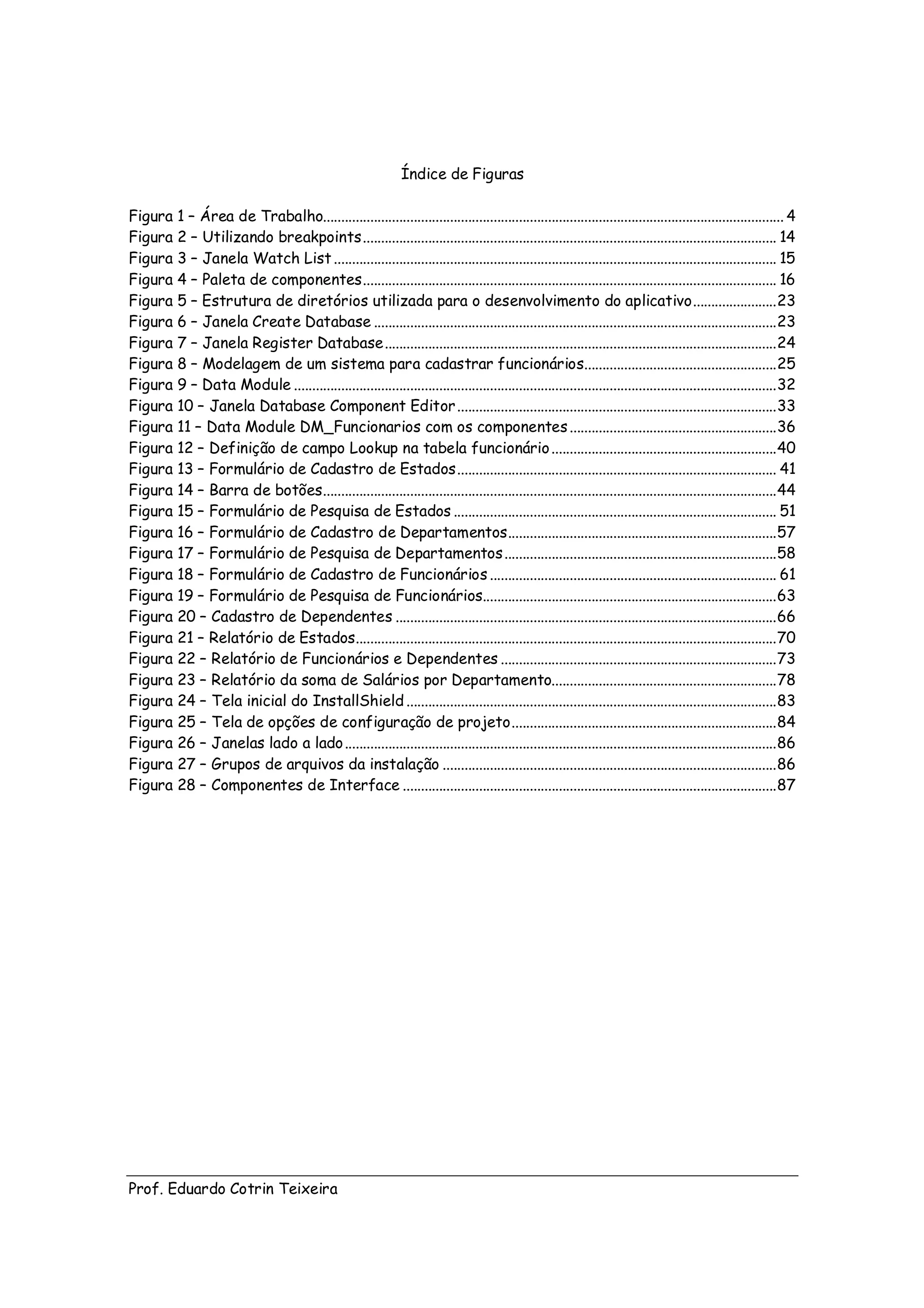 Índice de Figuras

Figura 1 – Área de Trabalho............................................................................................................................... 4
Figura 2 – Utilizando breakpoints .................................................................................................................. 14
Figura 3 – Janela Watch List .......................................................................................................................... 15
Figura 4 – Paleta de componentes .................................................................................................................. 16
Figura 5 – Estrutura de diretórios utilizada para o desenvolvimento do aplicativo ....................... 23
Figura 6 – Janela Create Database ............................................................................................................... 23
Figura 7 – Janela Register Database ............................................................................................................ 24
Figura 8 – Modelagem de um sistema para cadastrar funcionários..................................................... 25
Figura 9 – Data Module ..................................................................................................................................... 32
Figura 10 – Janela Database Component Editor ........................................................................................ 33
Figura 11 – Data Module DM_Funcionarios com os componentes ......................................................... 36
Figura 12 – Definição de campo Lookup na tabela funcionário .............................................................. 40
Figura 13 – Formulário de Cadastro de Estados ........................................................................................ 41
Figura 14 – Barra de botões............................................................................................................................. 44
Figura 15 – Formulário de Pesquisa de Estados ......................................................................................... 51
Figura 16 – Formulário de Cadastro de Departamentos .......................................................................... 57
Figura 17 – Formulário de Pesquisa de Departamentos ........................................................................... 58
Figura 18 – Formulário de Cadastro de Funcionários ............................................................................... 61
Figura 19 – Formulário de Pesquisa de Funcionários................................................................................. 63
Figura 20 – Cadastro de Dependentes ......................................................................................................... 66
Figura 21 – Relatório de Estados.................................................................................................................... 70
Figura 22 – Relatório de Funcionários e Dependentes ............................................................................ 73
Figura 23 – Relatório da soma de Salários por Departamento.............................................................. 78
Figura 24 – Tela inicial do InstallShield ...................................................................................................... 83
Figura 25 – Tela de opções de configuração de projeto ......................................................................... 84
Figura 26 – Janelas lado a lado ....................................................................................................................... 86
Figura 27 – Grupos de arquivos da instalação ............................................................................................ 86
Figura 28 – Componentes de Interface ....................................................................................................... 87




Prof. Eduardo Cotrin Teixeira
 