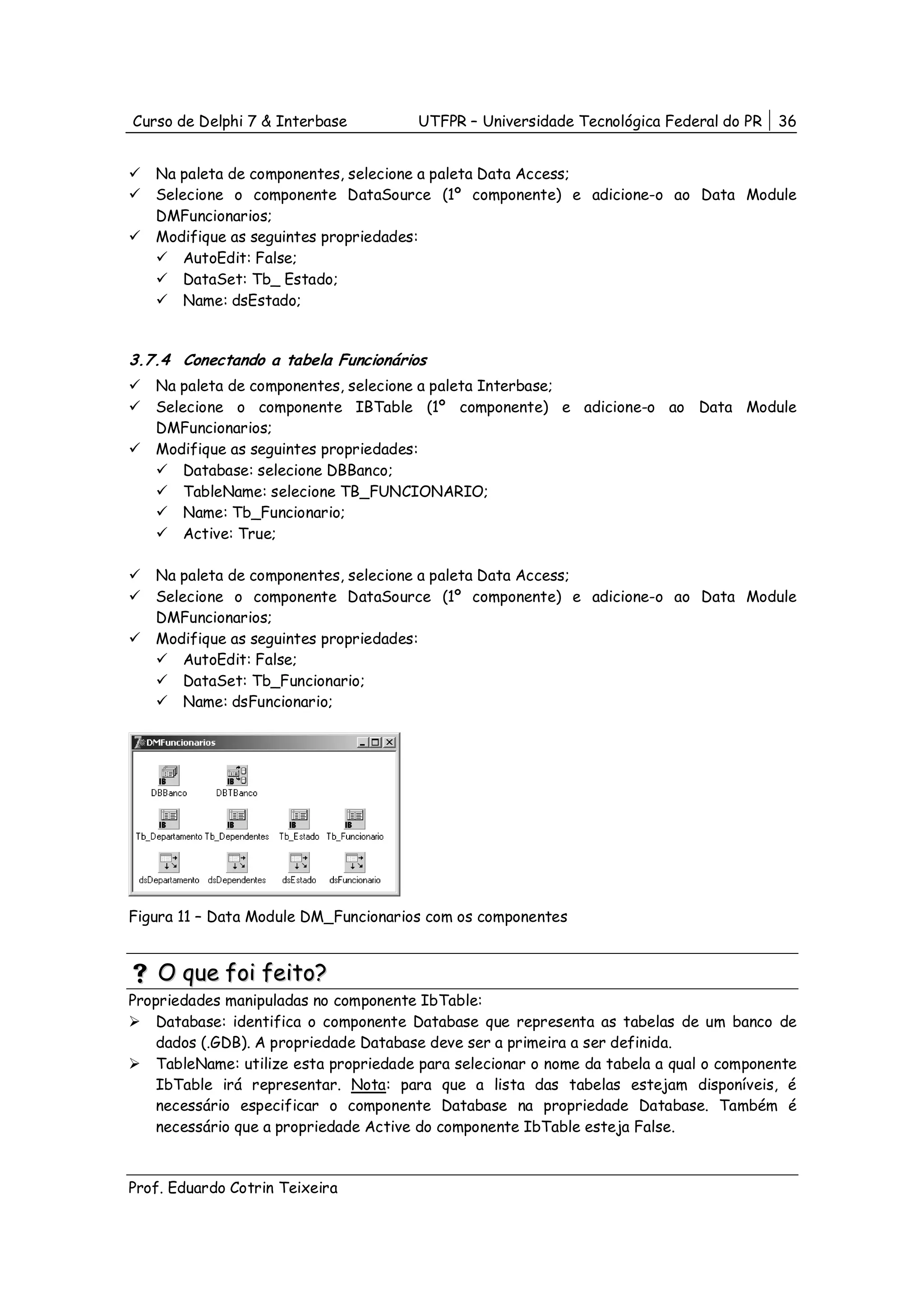 Curso de Delphi 7 & Interbase          UTFPR – Universidade Tecnológica Federal do PR    36


   Na paleta de componentes, selecione a paleta Data Access;
   Selecione o componente DataSource (1º componente) e adicione-o ao Data Module
   DMFuncionarios;
   Modifique as seguintes propriedades:
       AutoEdit: False;
       DataSet: Tb_ Estado;
       Name: dsEstado;


3.7.4 Conectando a tabela Funcionários
   Na paleta de componentes, selecione a paleta Interbase;
   Selecione o componente IBTable (1º componente) e adicione-o ao Data Module
   DMFuncionarios;
   Modifique as seguintes propriedades:
       Database: selecione DBBanco;
       TableName: selecione TB_FUNCIONARIO;
       Name: Tb_Funcionario;
       Active: True;

   Na paleta de componentes, selecione a paleta Data Access;
   Selecione o componente DataSource (1º componente) e adicione-o ao Data Module
   DMFuncionarios;
   Modifique as seguintes propriedades:
       AutoEdit: False;
       DataSet: Tb_Funcionario;
       Name: dsFuncionario;




Figura 11 – Data Module DM_Funcionarios com os componentes


    O que foi feito?
Propriedades manipuladas no componente IbTable:
    Database: identifica o componente Database que representa as tabelas de um banco de
    dados (.GDB). A propriedade Database deve ser a primeira a ser definida.
    TableName: utilize esta propriedade para selecionar o nome da tabela a qual o componente
    IbTable irá representar. Nota: para que a lista das tabelas estejam disponíveis, é
    necessário especificar o componente Database na propriedade Database. Também é
    necessário que a propriedade Active do componente IbTable esteja False.



Prof. Eduardo Cotrin Teixeira
 