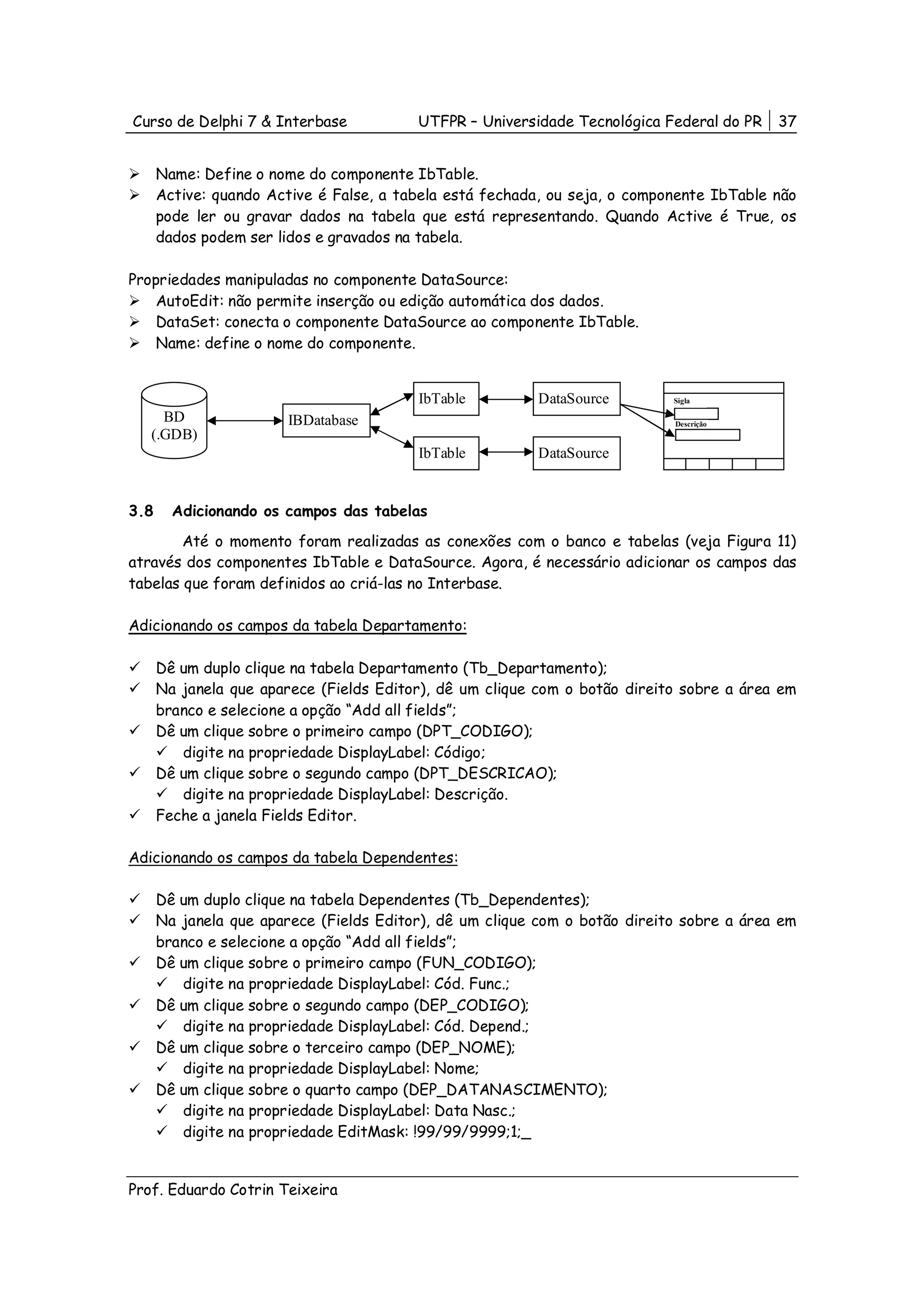 Curso de Delphi 7 & Interbase            UTFPR – Universidade Tecnológica Federal do PR   37


      Name: Define o nome do componente IbTable.
      Active: quando Active é False, a tabela está fechada, ou seja, o componente IbTable não
      pode ler ou gravar dados na tabela que está representando. Quando Active é True, os
      dados podem ser lidos e gravados na tabela.

Propriedades manipuladas no componente DataSource:
    AutoEdit: não permite inserção ou edição automática dos dados.
    DataSet: conecta o componente DataSource ao componente IbTable.
    Name: define o nome do componente.


                                         IbTable         DataSource         Sigla

     BD                IBDatabase                                           Descrição
   (.GDB)
                                         IbTable         DataSource


3.8     Adicionando os campos das tabelas
        Até o momento foram realizadas as conexões com o banco e tabelas (veja Figura 11)
através dos componentes IbTable e DataSource. Agora, é necessário adicionar os campos das
tabelas que foram definidos ao criá-las no Interbase.

Adicionando os campos da tabela Departamento:

      Dê um duplo clique na tabela Departamento (Tb_Departamento);
      Na janela que aparece (Fields Editor), dê um clique com o botão direito sobre a área em
      branco e selecione a opção “Add all fields”;
      Dê um clique sobre o primeiro campo (DPT_CODIGO);
         digite na propriedade DisplayLabel: Código;
      Dê um clique sobre o segundo campo (DPT_DESCRICAO);
         digite na propriedade DisplayLabel: Descrição.
      Feche a janela Fields Editor.

Adicionando os campos da tabela Dependentes:

      Dê um duplo clique na tabela Dependentes (Tb_Dependentes);
      Na janela que aparece (Fields Editor), dê um clique com o botão direito sobre a área em
      branco e selecione a opção “Add all fields”;
      Dê um clique sobre o primeiro campo (FUN_CODIGO);
         digite na propriedade DisplayLabel: Cód. Func.;
      Dê um clique sobre o segundo campo (DEP_CODIGO);
         digite na propriedade DisplayLabel: Cód. Depend.;
      Dê um clique sobre o terceiro campo (DEP_NOME);
         digite na propriedade DisplayLabel: Nome;
      Dê um clique sobre o quarto campo (DEP_DATANASCIMENTO);
         digite na propriedade DisplayLabel: Data Nasc.;
         digite na propriedade EditMask: !99/99/9999;1;_


Prof. Eduardo Cotrin Teixeira
 