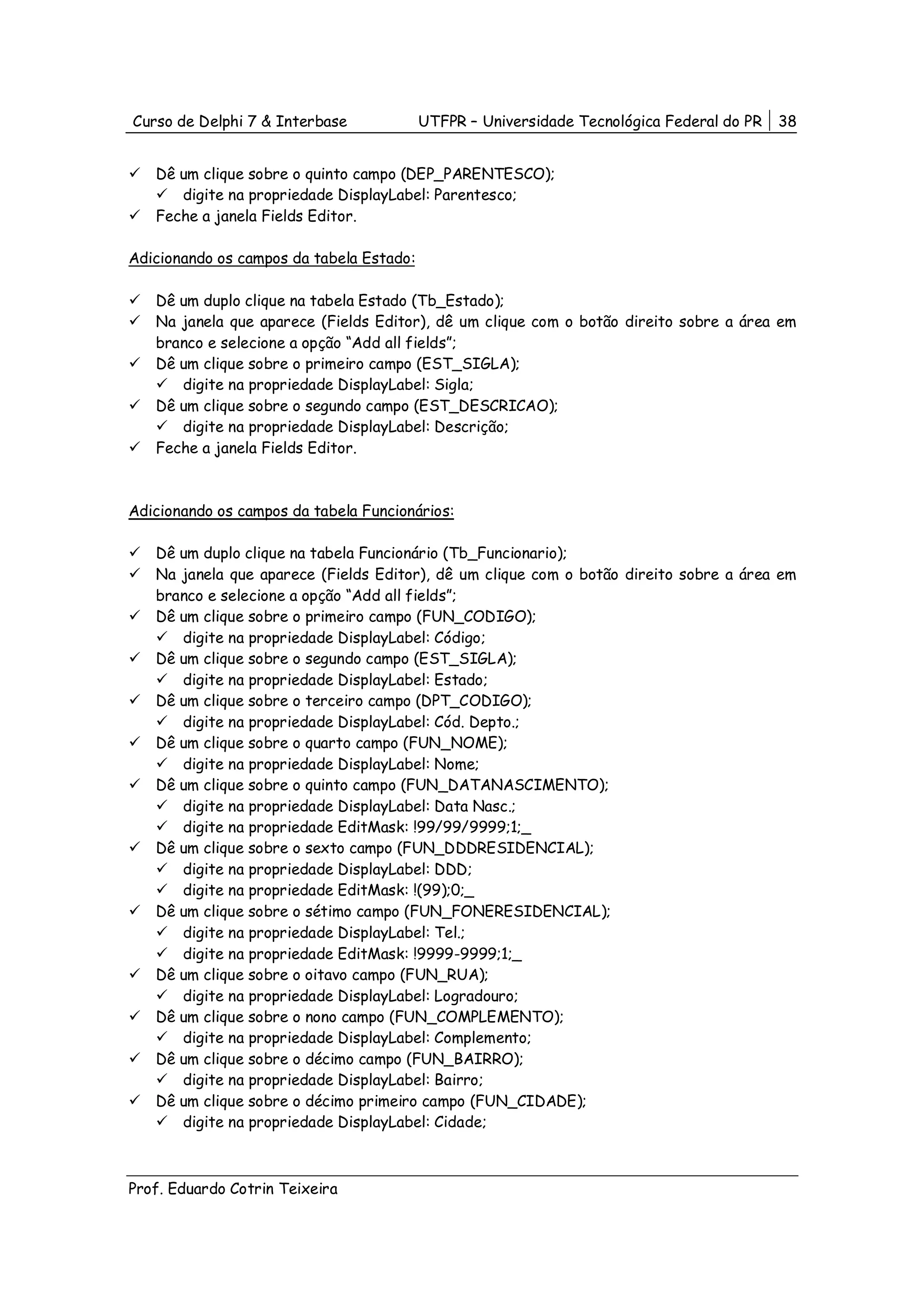 Curso de Delphi 7 & Interbase             UTFPR – Universidade Tecnológica Federal do PR   38


   Dê um clique sobre o quinto campo (DEP_PARENTESCO);
      digite na propriedade DisplayLabel: Parentesco;
   Feche a janela Fields Editor.

Adicionando os campos da tabela Estado:

   Dê um duplo clique na tabela Estado (Tb_Estado);
   Na janela que aparece (Fields Editor), dê um clique com o botão direito sobre a área em
   branco e selecione a opção “Add all fields”;
   Dê um clique sobre o primeiro campo (EST_SIGLA);
      digite na propriedade DisplayLabel: Sigla;
   Dê um clique sobre o segundo campo (EST_DESCRICAO);
      digite na propriedade DisplayLabel: Descrição;
   Feche a janela Fields Editor.



Adicionando os campos da tabela Funcionários:

   Dê um duplo clique na tabela Funcionário (Tb_Funcionario);
   Na janela que aparece (Fields Editor), dê um clique com o botão direito sobre a área em
   branco e selecione a opção “Add all fields”;
   Dê um clique sobre o primeiro campo (FUN_CODIGO);
      digite na propriedade DisplayLabel: Código;
   Dê um clique sobre o segundo campo (EST_SIGLA);
      digite na propriedade DisplayLabel: Estado;
   Dê um clique sobre o terceiro campo (DPT_CODIGO);
      digite na propriedade DisplayLabel: Cód. Depto.;
   Dê um clique sobre o quarto campo (FUN_NOME);
      digite na propriedade DisplayLabel: Nome;
   Dê um clique sobre o quinto campo (FUN_DATANASCIMENTO);
      digite na propriedade DisplayLabel: Data Nasc.;
      digite na propriedade EditMask: !99/99/9999;1;_
   Dê um clique sobre o sexto campo (FUN_DDDRESIDENCIAL);
      digite na propriedade DisplayLabel: DDD;
      digite na propriedade EditMask: !(99);0;_
   Dê um clique sobre o sétimo campo (FUN_FONERESIDENCIAL);
      digite na propriedade DisplayLabel: Tel.;
      digite na propriedade EditMask: !9999-9999;1;_
   Dê um clique sobre o oitavo campo (FUN_RUA);
      digite na propriedade DisplayLabel: Logradouro;
   Dê um clique sobre o nono campo (FUN_COMPLEMENTO);
      digite na propriedade DisplayLabel: Complemento;
   Dê um clique sobre o décimo campo (FUN_BAIRRO);
      digite na propriedade DisplayLabel: Bairro;
   Dê um clique sobre o décimo primeiro campo (FUN_CIDADE);
      digite na propriedade DisplayLabel: Cidade;



Prof. Eduardo Cotrin Teixeira
 