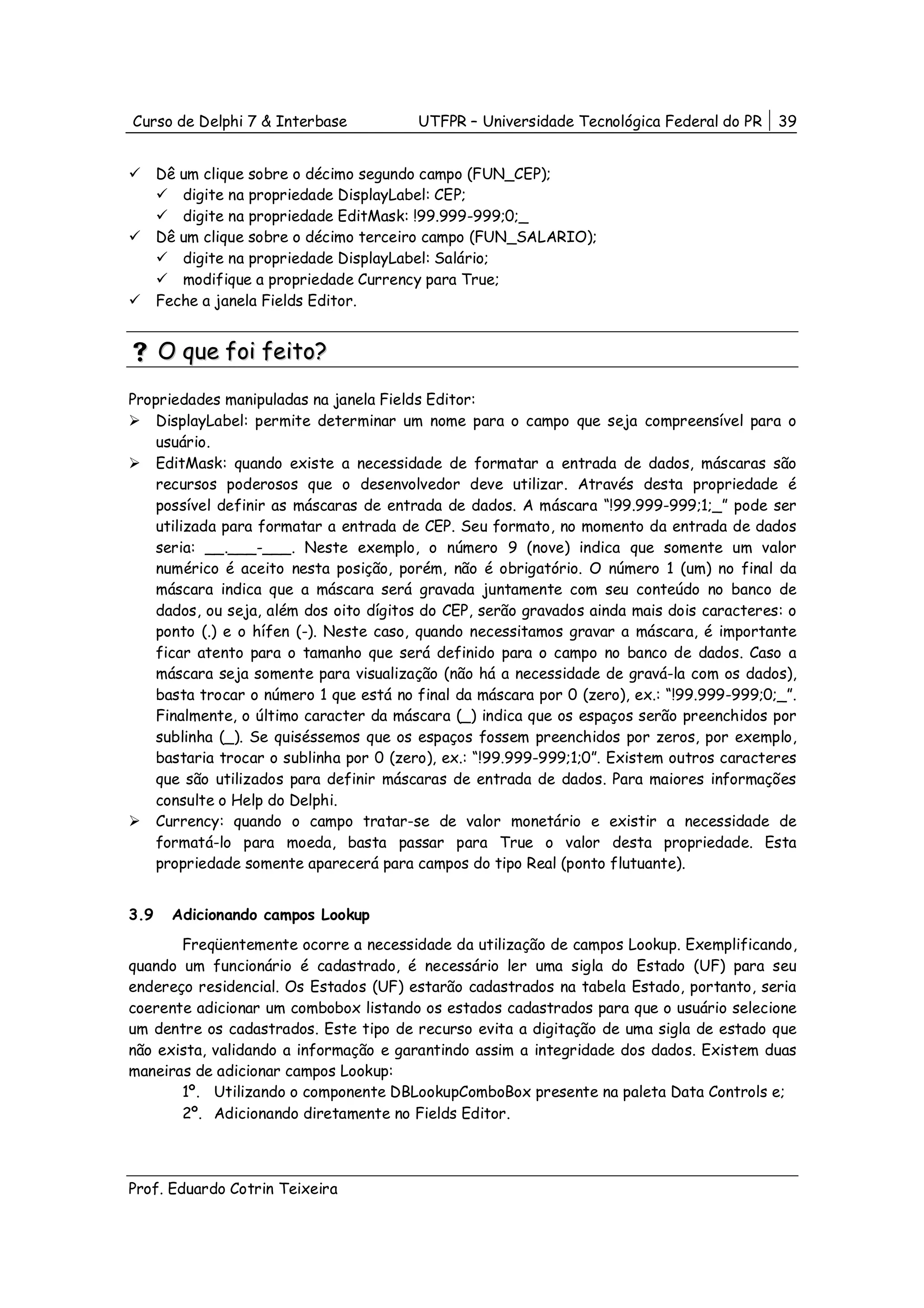 Curso de Delphi 7 & Interbase           UTFPR – Universidade Tecnológica Federal do PR     39


      Dê um clique sobre o décimo segundo campo (FUN_CEP);
         digite na propriedade DisplayLabel: CEP;
         digite na propriedade EditMask: !99.999-999;0;_
      Dê um clique sobre o décimo terceiro campo (FUN_SALARIO);
         digite na propriedade DisplayLabel: Salário;
         modifique a propriedade Currency para True;
      Feche a janela Fields Editor.


      O que foi feito?

Propriedades manipuladas na janela Fields Editor:
    DisplayLabel: permite determinar um nome para o campo que seja compreensível para o
    usuário.
    EditMask: quando existe a necessidade de formatar a entrada de dados, máscaras são
    recursos poderosos que o desenvolvedor deve utilizar. Através desta propriedade é
    possível definir as máscaras de entrada de dados. A máscara “!99.999-999;1;_” pode ser
    utilizada para formatar a entrada de CEP. Seu formato, no momento da entrada de dados
    seria: __.___-___. Neste exemplo, o número 9 (nove) indica que somente um valor
    numérico é aceito nesta posição, porém, não é obrigatório. O número 1 (um) no final da
    máscara indica que a máscara será gravada juntamente com seu conteúdo no banco de
    dados, ou seja, além dos oito dígitos do CEP, serão gravados ainda mais dois caracteres: o
    ponto (.) e o hífen (-). Neste caso, quando necessitamos gravar a máscara, é importante
    ficar atento para o tamanho que será definido para o campo no banco de dados. Caso a
    máscara seja somente para visualização (não há a necessidade de gravá-la com os dados),
    basta trocar o número 1 que está no final da máscara por 0 (zero), ex.: “!99.999-999;0;_”.
    Finalmente, o último caracter da máscara (_) indica que os espaços serão preenchidos por
    sublinha (_). Se quiséssemos que os espaços fossem preenchidos por zeros, por exemplo,
    bastaria trocar o sublinha por 0 (zero), ex.: “!99.999-999;1;0”. Existem outros caracteres
    que são utilizados para definir máscaras de entrada de dados. Para maiores informações
    consulte o Help do Delphi.
    Currency: quando o campo tratar-se de valor monetário e existir a necessidade de
    formatá-lo para moeda, basta passar para True o valor desta propriedade. Esta
    propriedade somente aparecerá para campos do tipo Real (ponto flutuante).


3.9     Adicionando campos Lookup
       Freqüentemente ocorre a necessidade da utilização de campos Lookup. Exemplificando,
quando um funcionário é cadastrado, é necessário ler uma sigla do Estado (UF) para seu
endereço residencial. Os Estados (UF) estarão cadastrados na tabela Estado, portanto, seria
coerente adicionar um combobox listando os estados cadastrados para que o usuário selecione
um dentre os cadastrados. Este tipo de recurso evita a digitação de uma sigla de estado que
não exista, validando a informação e garantindo assim a integridade dos dados. Existem duas
maneiras de adicionar campos Lookup:
       1º. Utilizando o componente DBLookupComboBox presente na paleta Data Controls e;
       2º. Adicionando diretamente no Fields Editor.



Prof. Eduardo Cotrin Teixeira
 