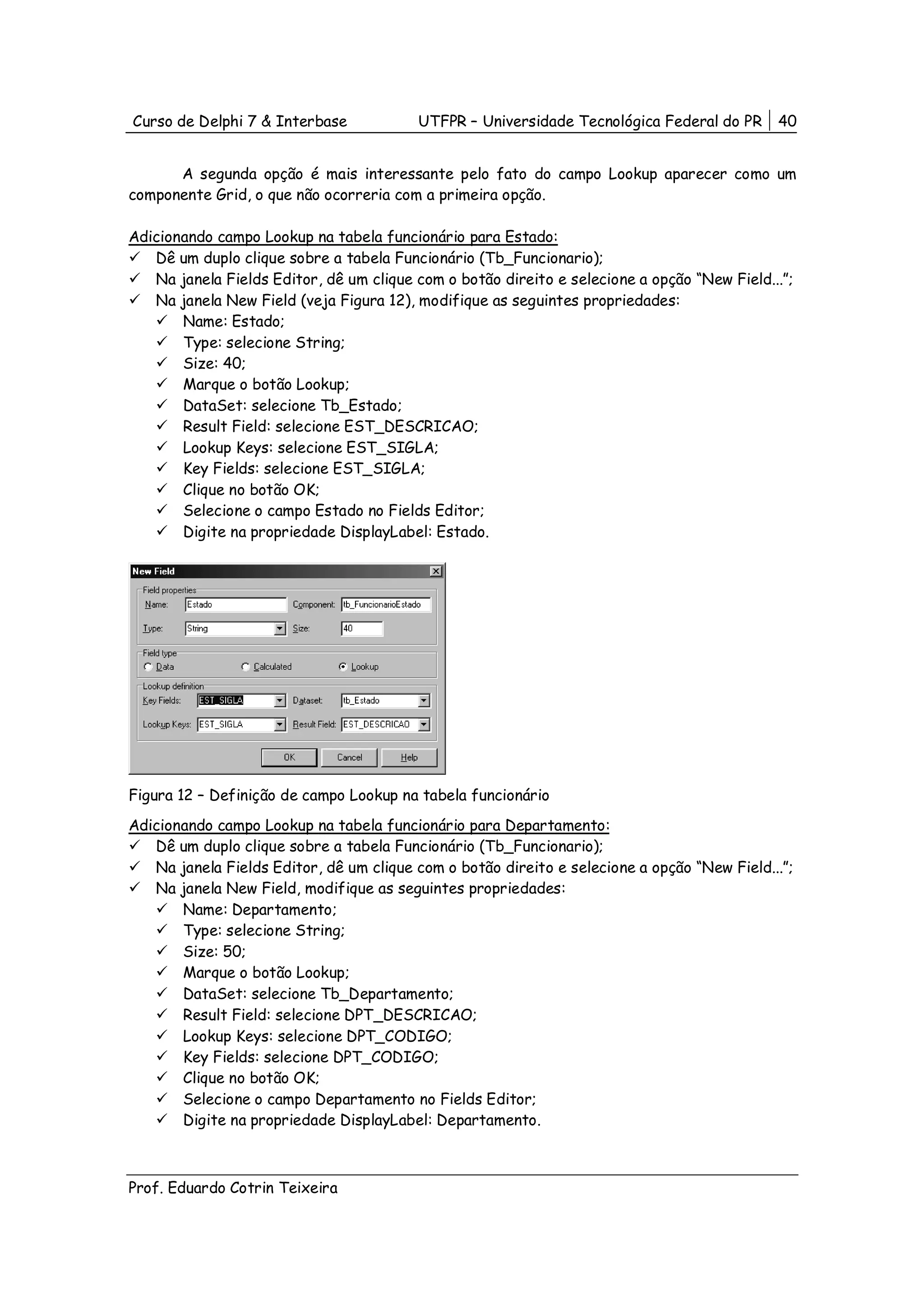 Curso de Delphi 7 & Interbase            UTFPR – Universidade Tecnológica Federal do PR      40


      A segunda opção é mais interessante pelo fato do campo Lookup aparecer como um
componente Grid, o que não ocorreria com a primeira opção.

Adicionando campo Lookup na tabela funcionário para Estado:
   Dê um duplo clique sobre a tabela Funcionário (Tb_Funcionario);
   Na janela Fields Editor, dê um clique com o botão direito e selecione a opção “New Field...”;
   Na janela New Field (veja Figura 12), modifique as seguintes propriedades:
       Name: Estado;
       Type: selecione String;
       Size: 40;
       Marque o botão Lookup;
       DataSet: selecione Tb_Estado;
       Result Field: selecione EST_DESCRICAO;
       Lookup Keys: selecione EST_SIGLA;
       Key Fields: selecione EST_SIGLA;
       Clique no botão OK;
       Selecione o campo Estado no Fields Editor;
       Digite na propriedade DisplayLabel: Estado.




Figura 12 – Definição de campo Lookup na tabela funcionário
Adicionando campo Lookup na tabela funcionário para Departamento:
   Dê um duplo clique sobre a tabela Funcionário (Tb_Funcionario);
   Na janela Fields Editor, dê um clique com o botão direito e selecione a opção “New Field...”;
   Na janela New Field, modifique as seguintes propriedades:
       Name: Departamento;
       Type: selecione String;
       Size: 50;
       Marque o botão Lookup;
       DataSet: selecione Tb_Departamento;
       Result Field: selecione DPT_DESCRICAO;
       Lookup Keys: selecione DPT_CODIGO;
       Key Fields: selecione DPT_CODIGO;
       Clique no botão OK;
       Selecione o campo Departamento no Fields Editor;
       Digite na propriedade DisplayLabel: Departamento.



Prof. Eduardo Cotrin Teixeira
 