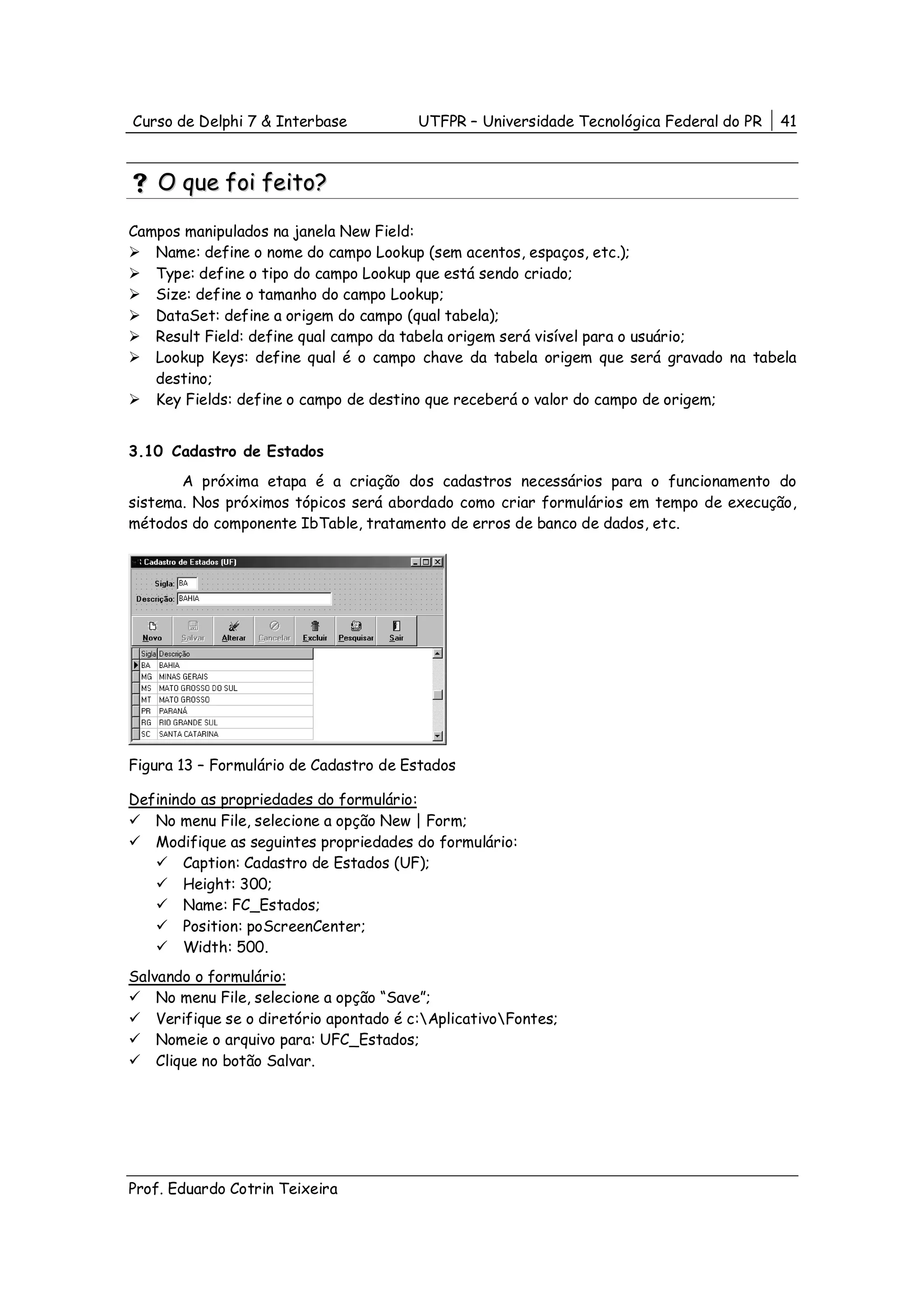 Curso de Delphi 7 & Interbase            UTFPR – Universidade Tecnológica Federal do PR   41



    O que foi feito?

Campos manipulados na janela New Field:
   Name: define o nome do campo Lookup (sem acentos, espaços, etc.);
   Type: define o tipo do campo Lookup que está sendo criado;
   Size: define o tamanho do campo Lookup;
   DataSet: define a origem do campo (qual tabela);
   Result Field: define qual campo da tabela origem será visível para o usuário;
   Lookup Keys: define qual é o campo chave da tabela origem que será gravado na tabela
   destino;
   Key Fields: define o campo de destino que receberá o valor do campo de origem;


3.10 Cadastro de Estados
       A próxima etapa é a criação dos cadastros necessários para o funcionamento do
sistema. Nos próximos tópicos será abordado como criar formulários em tempo de execução,
métodos do componente IbTable, tratamento de erros de banco de dados, etc.




Figura 13 – Formulário de Cadastro de Estados

Definindo as propriedades do formulário:
   No menu File, selecione a opção New | Form;
   Modifique as seguintes propriedades do formulário:
       Caption: Cadastro de Estados (UF);
       Height: 300;
       Name: FC_Estados;
       Position: poScreenCenter;
       Width: 500.
Salvando o formulário:
    No menu File, selecione a opção “Save”;
    Verifique se o diretório apontado é c:AplicativoFontes;
    Nomeie o arquivo para: UFC_Estados;
    Clique no botão Salvar.




Prof. Eduardo Cotrin Teixeira
 