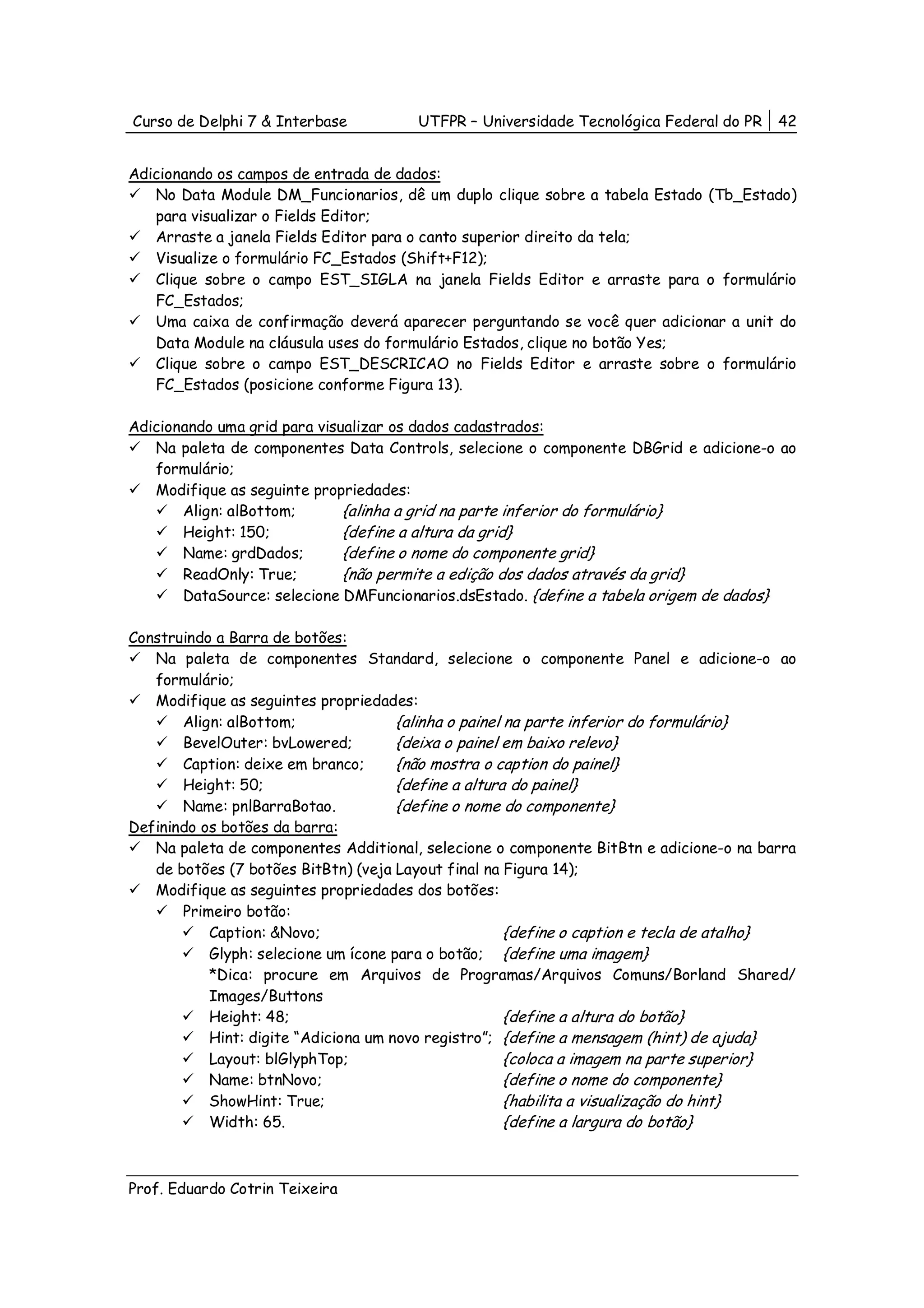 Curso de Delphi 7 & Interbase          UTFPR – Universidade Tecnológica Federal do PR   42


Adicionando os campos de entrada de dados:
   No Data Module DM_Funcionarios, dê um duplo clique sobre a tabela Estado (Tb_Estado)
   para visualizar o Fields Editor;
   Arraste a janela Fields Editor para o canto superior direito da tela;
   Visualize o formulário FC_Estados (Shift+F12);
   Clique sobre o campo EST_SIGLA na janela Fields Editor e arraste para o formulário
   FC_Estados;
   Uma caixa de confirmação deverá aparecer perguntando se você quer adicionar a unit do
   Data Module na cláusula uses do formulário Estados, clique no botão Yes;
   Clique sobre o campo EST_DESCRICAO no Fields Editor e arraste sobre o formulário
   FC_Estados (posicione conforme Figura 13).

Adicionando uma grid para visualizar os dados cadastrados:
   Na paleta de componentes Data Controls, selecione o componente DBGrid e adicione-o ao
   formulário;
   Modifique as seguinte propriedades:
       Align: alBottom;       {alinha a grid na parte inferior do formulário}
       Height: 150;           {define a altura da grid}
       Name: grdDados;        {define o nome do componente grid}
       ReadOnly: True;        {não permite a edição dos dados através da grid}
       DataSource: selecione DMFuncionarios.dsEstado. {define a tabela origem de dados}

Construindo a Barra de botões:
   Na paleta de componentes Standard, selecione o componente Panel e adicione-o ao
   formulário;
   Modifique as seguintes propriedades:
       Align: alBottom;               {alinha o painel na parte inferior do formulário}
       BevelOuter: bvLowered;         {deixa o painel em baixo relevo}
       Caption: deixe em branco;      {não mostra o caption do painel}
       Height: 50;                    {define a altura do painel}
       Name: pnlBarraBotao.           {define o nome do componente}
Definindo os botões da barra:
   Na paleta de componentes Additional, selecione o componente BitBtn e adicione-o na barra
   de botões (7 botões BitBtn) (veja Layout final na Figura 14);
   Modifique as seguintes propriedades dos botões:
       Primeiro botão:
           Caption: &Novo;                             {define o caption e tecla de atalho}
           Glyph: selecione um ícone para o botão; {define uma imagem}
           *Dica: procure em Arquivos de Programas/Arquivos Comuns/Borland Shared/
           Images/Buttons
           Height: 48;                                 {define a altura do botão}
           Hint: digite “Adiciona um novo registro”; {define a mensagem (hint) de ajuda}
           Layout: blGlyphTop;                         {coloca a imagem na parte superior}
           Name: btnNovo;                              {define o nome do componente}
           ShowHint: True;                             {habilita a visualização do hint}
           Width: 65.                                  {define a largura do botão}



Prof. Eduardo Cotrin Teixeira
 