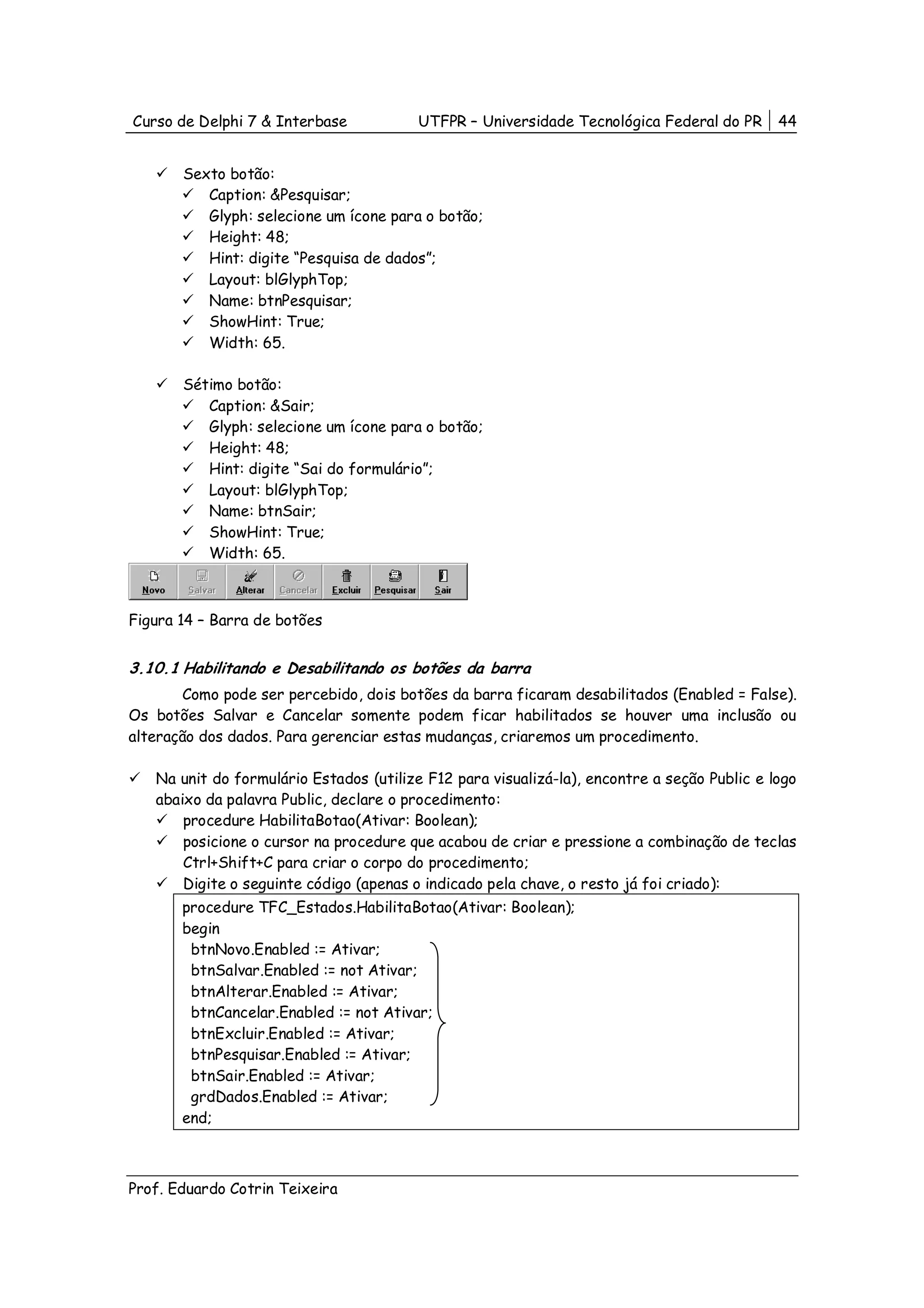 Curso de Delphi 7 & Interbase            UTFPR – Universidade Tecnológica Federal do PR      44


       Sexto botão:
          Caption: &Pesquisar;
          Glyph: selecione um ícone para o botão;
          Height: 48;
          Hint: digite “Pesquisa de dados”;
          Layout: blGlyphTop;
          Name: btnPesquisar;
          ShowHint: True;
          Width: 65.

       Sétimo botão:
          Caption: &Sair;
          Glyph: selecione um ícone para o botão;
          Height: 48;
          Hint: digite “Sai do formulário”;
          Layout: blGlyphTop;
          Name: btnSair;
          ShowHint: True;
          Width: 65.



Figura 14 – Barra de botões


3.10.1 Habilitando e Desabilitando os botões da barra
       Como pode ser percebido, dois botões da barra ficaram desabilitados (Enabled = False).
Os botões Salvar e Cancelar somente podem ficar habilitados se houver uma inclusão ou
alteração dos dados. Para gerenciar estas mudanças, criaremos um procedimento.

   Na unit do formulário Estados (utilize F12 para visualizá-la), encontre a seção Public e logo
   abaixo da palavra Public, declare o procedimento:
       procedure HabilitaBotao(Ativar: Boolean);
       posicione o cursor na procedure que acabou de criar e pressione a combinação de teclas
       Ctrl+Shift+C para criar o corpo do procedimento;
       Digite o seguinte código (apenas o indicado pela chave, o resto já foi criado):
       procedure TFC_Estados.HabilitaBotao(Ativar: Boolean);
       begin
        btnNovo.Enabled := Ativar;
        btnSalvar.Enabled := not Ativar;
        btnAlterar.Enabled := Ativar;
        btnCancelar.Enabled := not Ativar;
        btnExcluir.Enabled := Ativar;
        btnPesquisar.Enabled := Ativar;
        btnSair.Enabled := Ativar;
        grdDados.Enabled := Ativar;
       end;



Prof. Eduardo Cotrin Teixeira
 