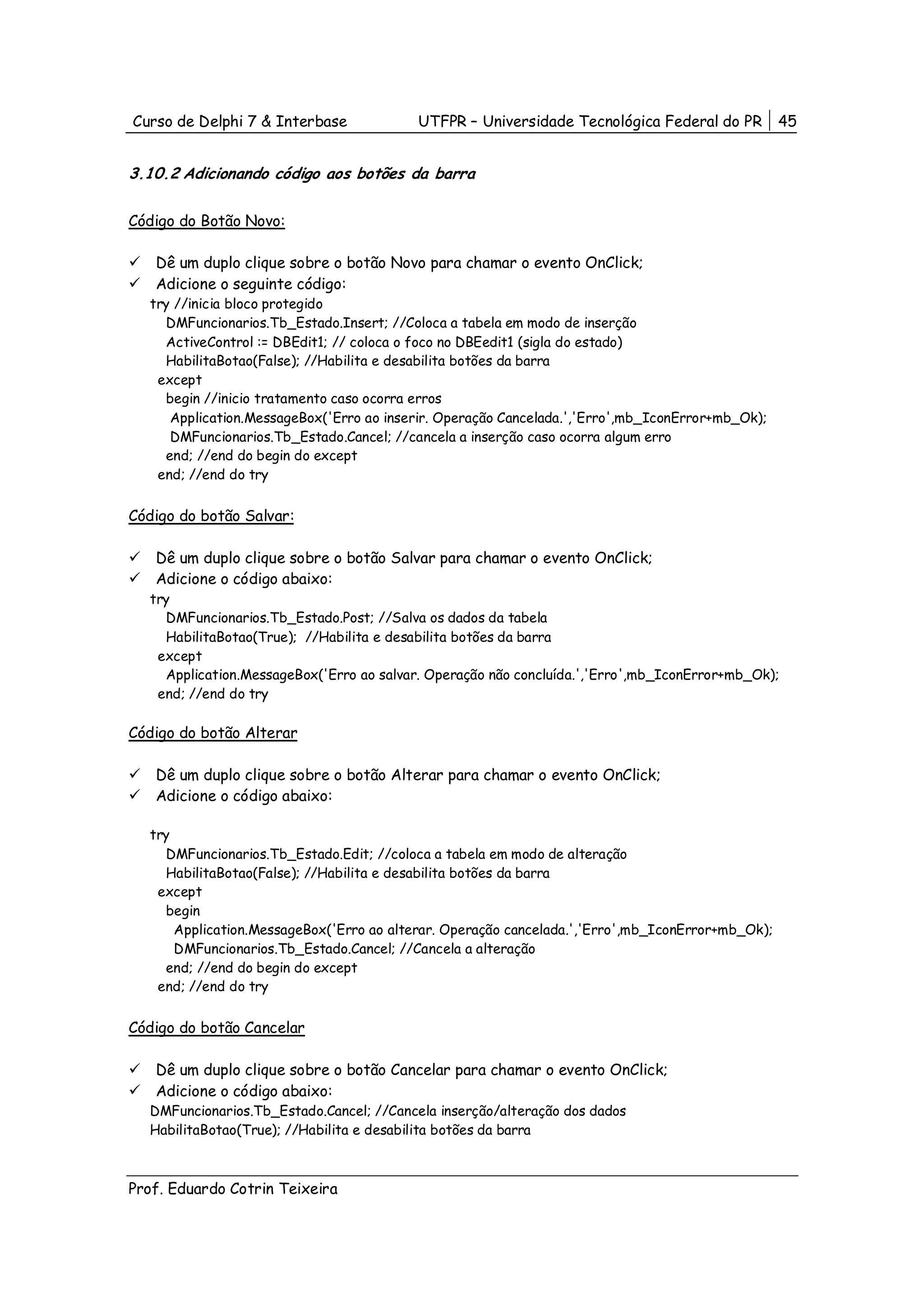 Curso de Delphi 7 & Interbase             UTFPR – Universidade Tecnológica Federal do PR          45


3.10.2 Adicionando código aos botões da barra

Código do Botão Novo:

   Dê um duplo clique sobre o botão Novo para chamar o evento OnClick;
   Adicione o seguinte código:
  try //inicia bloco protegido
    DMFuncionarios.Tb_Estado.Insert; //Coloca a tabela em modo de inserção
    ActiveControl := DBEdit1; // coloca o foco no DBEedit1 (sigla do estado)
    HabilitaBotao(False); //Habilita e desabilita botões da barra
   except
    begin //inicio tratamento caso ocorra erros
     Application.MessageBox('Erro ao inserir. Operação Cancelada.','Erro',mb_IconError+mb_Ok);
     DMFuncionarios.Tb_Estado.Cancel; //cancela a inserção caso ocorra algum erro
    end; //end do begin do except
   end; //end do try


Código do botão Salvar:

   Dê um duplo clique sobre o botão Salvar para chamar o evento OnClick;
   Adicione o código abaixo:
  try
    DMFuncionarios.Tb_Estado.Post; //Salva os dados da tabela
    HabilitaBotao(True); //Habilita e desabilita botões da barra
   except
    Application.MessageBox('Erro ao salvar. Operação não concluída.','Erro',mb_IconError+mb_Ok);
   end; //end do try

Código do botão Alterar

   Dê um duplo clique sobre o botão Alterar para chamar o evento OnClick;
   Adicione o código abaixo:

  try
    DMFuncionarios.Tb_Estado.Edit; //coloca a tabela em modo de alteração
    HabilitaBotao(False); //Habilita e desabilita botões da barra
   except
    begin
      Application.MessageBox('Erro ao alterar. Operação cancelada.','Erro',mb_IconError+mb_Ok);
      DMFuncionarios.Tb_Estado.Cancel; //Cancela a alteração
    end; //end do begin do except
   end; //end do try


Código do botão Cancelar

   Dê um duplo clique sobre o botão Cancelar para chamar o evento OnClick;
   Adicione o código abaixo:
  DMFuncionarios.Tb_Estado.Cancel; //Cancela inserção/alteração dos dados
  HabilitaBotao(True); //Habilita e desabilita botões da barra



Prof. Eduardo Cotrin Teixeira
 