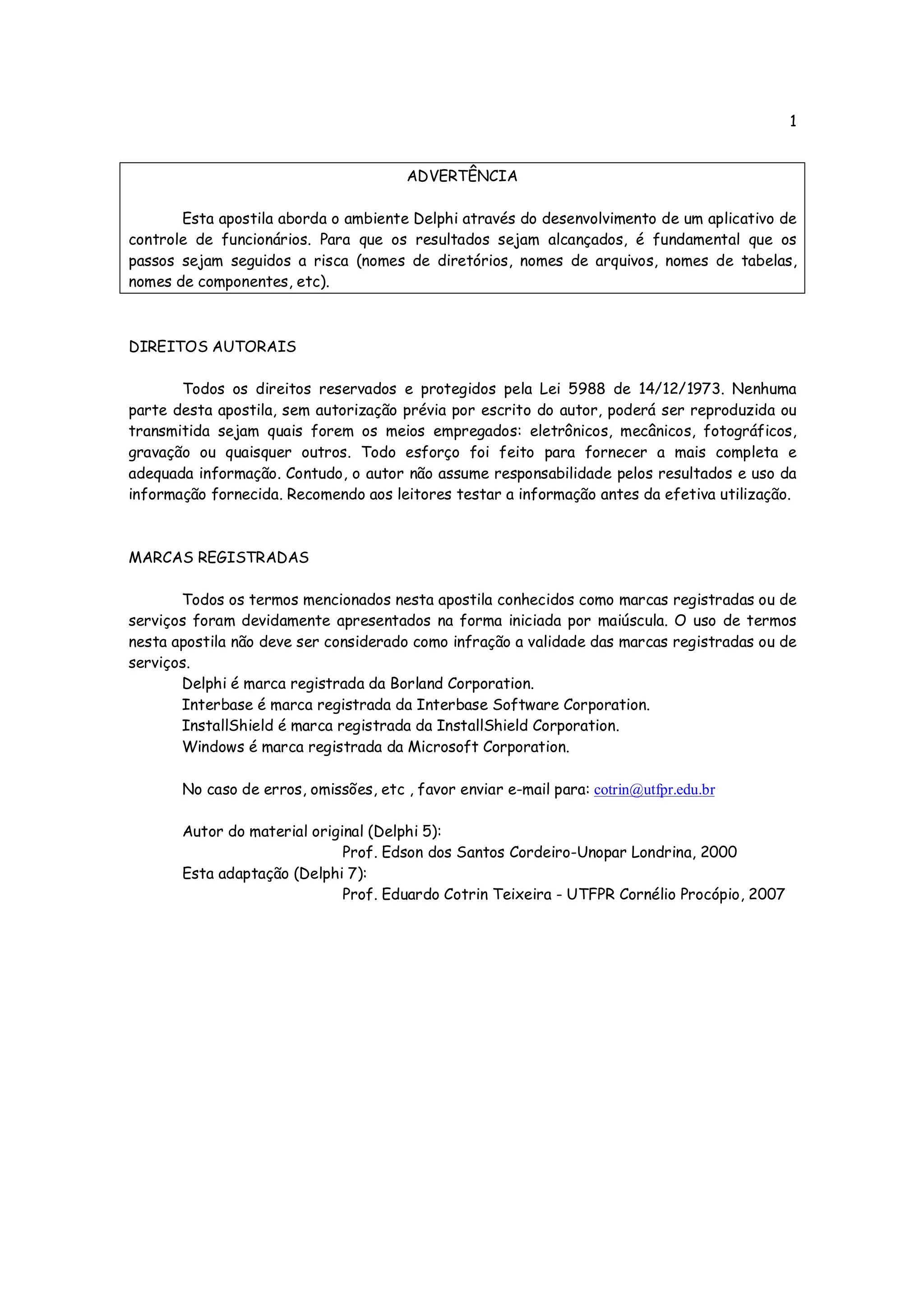 1


                                        ADVERTÊNCIA

       Esta apostila aborda o ambiente Delphi através do desenvolvimento de um aplicativo de
controle de funcionários. Para que os resultados sejam alcançados, é fundamental que os
passos sejam seguidos a risca (nomes de diretórios, nomes de arquivos, nomes de tabelas,
nomes de componentes, etc).



DIREITOS AUTORAIS

       Todos os direitos reservados e protegidos pela Lei 5988 de 14/12/1973. Nenhuma
parte desta apostila, sem autorização prévia por escrito do autor, poderá ser reproduzida ou
transmitida sejam quais forem os meios empregados: eletrônicos, mecânicos, fotográficos,
gravação ou quaisquer outros. Todo esforço foi feito para fornecer a mais completa e
adequada informação. Contudo, o autor não assume responsabilidade pelos resultados e uso da
informação fornecida. Recomendo aos leitores testar a informação antes da efetiva utilização.



MARCAS REGISTRADAS

       Todos os termos mencionados nesta apostila conhecidos como marcas registradas ou de
serviços foram devidamente apresentados na forma iniciada por maiúscula. O uso de termos
nesta apostila não deve ser considerado como infração a validade das marcas registradas ou de
serviços.
       Delphi é marca registrada da Borland Corporation.
       Interbase é marca registrada da Interbase Software Corporation.
       InstallShield é marca registrada da InstallShield Corporation.
       Windows é marca registrada da Microsoft Corporation.

       No caso de erros, omissões, etc , favor enviar e-mail para: cotrin@utfpr.edu.br

       Autor do material original (Delphi 5):
                              Prof. Edson dos Santos Cordeiro-Unopar Londrina, 2000
       Esta adaptação (Delphi 7):
                              Prof. Eduardo Cotrin Teixeira - UTFPR Cornélio Procópio, 2007
 