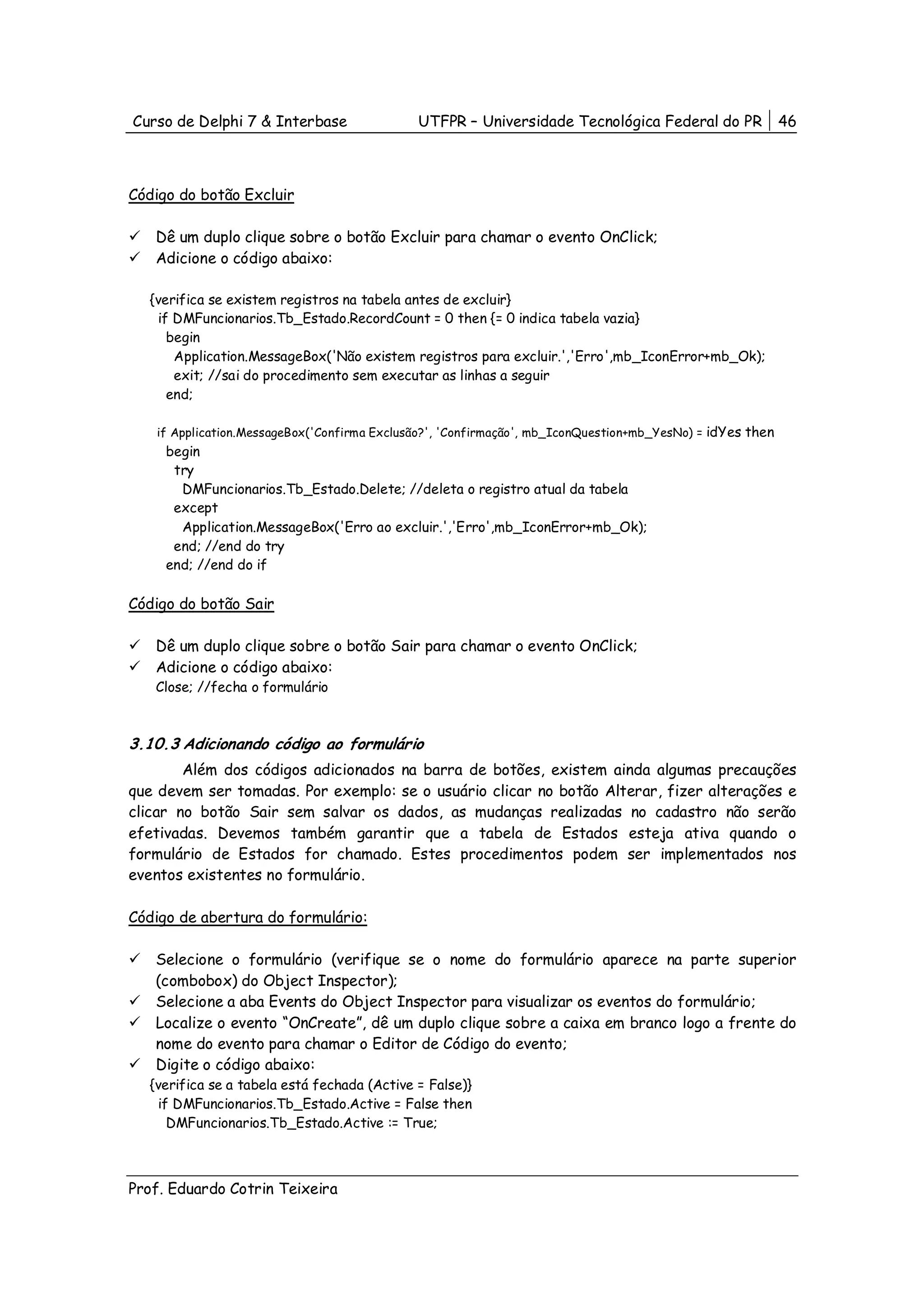 Curso de Delphi 7 & Interbase                UTFPR – Universidade Tecnológica Federal do PR                46



Código do botão Excluir

   Dê um duplo clique sobre o botão Excluir para chamar o evento OnClick;
   Adicione o código abaixo:

  {verifica se existem registros na tabela antes de excluir}
   if DMFuncionarios.Tb_Estado.RecordCount = 0 then {= 0 indica tabela vazia}
     begin
      Application.MessageBox('Não existem registros para excluir.','Erro',mb_IconError+mb_Ok);
      exit; //sai do procedimento sem executar as linhas a seguir
     end;

   if Application.MessageBox('Confirma Exclusão?', 'Confirmação', mb_IconQuestion+mb_YesNo) = idYes then
     begin
      try
       DMFuncionarios.Tb_Estado.Delete; //deleta o registro atual da tabela
      except
       Application.MessageBox('Erro ao excluir.','Erro',mb_IconError+mb_Ok);
      end; //end do try
     end; //end do if

Código do botão Sair

   Dê um duplo clique sobre o botão Sair para chamar o evento OnClick;
   Adicione o código abaixo:
   Close; //fecha o formulário



3.10.3 Adicionando código ao formulário
        Além dos códigos adicionados na barra de botões, existem ainda algumas precauções
que devem ser tomadas. Por exemplo: se o usuário clicar no botão Alterar, fizer alterações e
clicar no botão Sair sem salvar os dados, as mudanças realizadas no cadastro não serão
efetivadas. Devemos também garantir que a tabela de Estados esteja ativa quando o
formulário de Estados for chamado. Estes procedimentos podem ser implementados nos
eventos existentes no formulário.

Código de abertura do formulário:

   Selecione o formulário (verifique se o nome do formulário aparece na parte superior
   (combobox) do Object Inspector);
   Selecione a aba Events do Object Inspector para visualizar os eventos do formulário;
   Localize o evento “OnCreate”, dê um duplo clique sobre a caixa em branco logo a frente do
   nome do evento para chamar o Editor de Código do evento;
   Digite o código abaixo:
  {verifica se a tabela está fechada (Active = False)}
   if DMFuncionarios.Tb_Estado.Active = False then
     DMFuncionarios.Tb_Estado.Active := True;



Prof. Eduardo Cotrin Teixeira
 