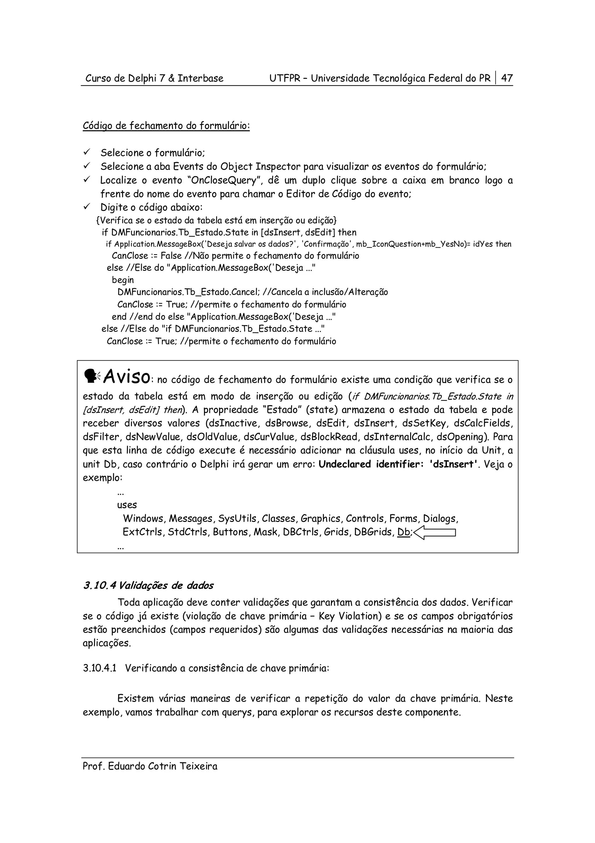 Curso de Delphi 7 & Interbase                  UTFPR – Universidade Tecnológica Federal do PR              47



Código de fechamento do formulário:

   Selecione o formulário;
   Selecione a aba Events do Object Inspector para visualizar os eventos do formulário;
   Localize o evento “OnCloseQuery”, dê um duplo clique sobre a caixa em branco logo a
   frente do nome do evento para chamar o Editor de Código do evento;
   Digite o código abaixo:
  {Verifica se o estado da tabela está em inserção ou edição}
   if DMFuncionarios.Tb_Estado.State in [dsInsert, dsEdit] then
     if Application.MessageBox('Deseja salvar os dados?', 'Confirmação', mb_IconQuestion+mb_YesNo)= idYes then
       CanClose := False //Não permite o fechamento do formulário
     else //Else do "Application.MessageBox('Deseja ..."
       begin
        DMFuncionarios.Tb_Estado.Cancel; //Cancela a inclusão/Alteração
        CanClose := True; //permite o fechamento do formulário
       end //end do else "Application.MessageBox('Deseja ..."
    else //Else do "if DMFuncionarios.Tb_Estado.State ..."
     CanClose := True; //permite o fechamento do formulário



    Aviso: no código de fechamento do formulário existe uma condição que verifica se o
estado da tabela está em modo de inserção ou edição (if DMFuncionarios.Tb_Estado.State in
[dsInsert, dsEdit] then). A propriedade “Estado” (state) armazena o estado da tabela e pode
receber diversos valores (dsInactive, dsBrowse, dsEdit, dsInsert, dsSetKey, dsCalcFields,
dsFilter, dsNewValue, dsOldValue, dsCurValue, dsBlockRead, dsInternalCalc, dsOpening). Para
que esta linha de código execute é necessário adicionar na cláusula uses, no início da Unit, a
unit Db, caso contrário o Delphi irá gerar um erro: Undeclared identifier: 'dsInsert'. Veja o
exemplo:
        ...
        uses
          Windows, Messages, SysUtils, Classes, Graphics, Controls, Forms, Dialogs,
          ExtCtrls, StdCtrls, Buttons, Mask, DBCtrls, Grids, DBGrids, Db;
        ...



3.10.4 Validações de dados
        Toda aplicação deve conter validações que garantam a consistência dos dados. Verificar
se o código já existe (violação de chave primária − Key Violation) e se os campos obrigatórios
estão preenchidos (campos requeridos) são algumas das validações necessárias na maioria das
aplicações.

3.10.4.1 Verificando a consistência de chave primária:


       Existem várias maneiras de verificar a repetição do valor da chave primária. Neste
exemplo, vamos trabalhar com querys, para explorar os recursos deste componente.




Prof. Eduardo Cotrin Teixeira
 