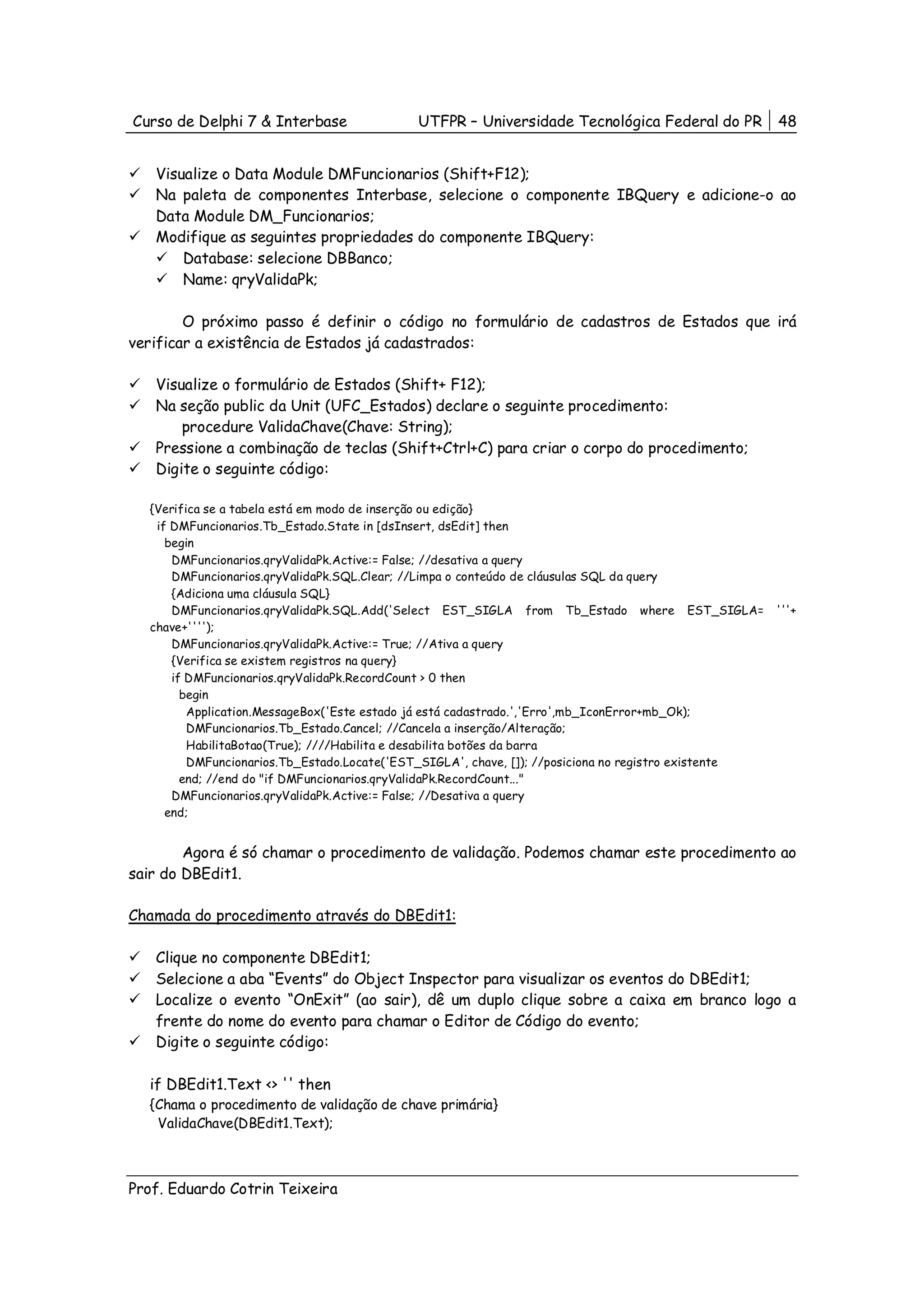 Curso de Delphi 7 & Interbase               UTFPR – Universidade Tecnológica Federal do PR            48


   Visualize o Data Module DMFuncionarios (Shift+F12);
   Na paleta de componentes Interbase, selecione o componente IBQuery e adicione-o ao
   Data Module DM_Funcionarios;
   Modifique as seguintes propriedades do componente IBQuery:
       Database: selecione DBBanco;
       Name: qryValidaPk;

        O próximo passo é definir o código no formulário de cadastros de Estados que irá
verificar a existência de Estados já cadastrados:

   Visualize o formulário de Estados (Shift+ F12);
   Na seção public da Unit (UFC_Estados) declare o seguinte procedimento:
       procedure ValidaChave(Chave: String);
   Pressione a combinação de teclas (Shift+Ctrl+C) para criar o corpo do procedimento;
   Digite o seguinte código:

  {Verifica se a tabela está em modo de inserção ou edição}
   if DMFuncionarios.Tb_Estado.State in [dsInsert, dsEdit] then
     begin
      DMFuncionarios.qryValidaPk.Active:= False; //desativa a query
      DMFuncionarios.qryValidaPk.SQL.Clear; //Limpa o conteúdo de cláusulas SQL da query
      {Adiciona uma cláusula SQL}
      DMFuncionarios.qryValidaPk.SQL.Add('Select EST_SIGLA from Tb_Estado where EST_SIGLA=            '''+
  chave+'''');
      DMFuncionarios.qryValidaPk.Active:= True; //Ativa a query
      {Verifica se existem registros na query}
      if DMFuncionarios.qryValidaPk.RecordCount > 0 then
        begin
         Application.MessageBox('Este estado já está cadastrado.','Erro',mb_IconError+mb_Ok);
         DMFuncionarios.Tb_Estado.Cancel; //Cancela a inserção/Alteração;
         HabilitaBotao(True); ////Habilita e desabilita botões da barra
         DMFuncionarios.Tb_Estado.Locate('EST_SIGLA', chave, []); //posiciona no registro existente
        end; //end do "if DMFuncionarios.qryValidaPk.RecordCount..."
      DMFuncionarios.qryValidaPk.Active:= False; //Desativa a query
     end;


        Agora é só chamar o procedimento de validação. Podemos chamar este procedimento ao
sair do DBEdit1.

Chamada do procedimento através do DBEdit1:

   Clique no componente DBEdit1;
   Selecione a aba “Events” do Object Inspector para visualizar os eventos do DBEdit1;
   Localize o evento “OnExit” (ao sair), dê um duplo clique sobre a caixa em branco logo a
   frente do nome do evento para chamar o Editor de Código do evento;
   Digite o seguinte código:

  if DBEdit1.Text <> '' then
  {Chama o procedimento de validação de chave primária}
   ValidaChave(DBEdit1.Text);



Prof. Eduardo Cotrin Teixeira
 