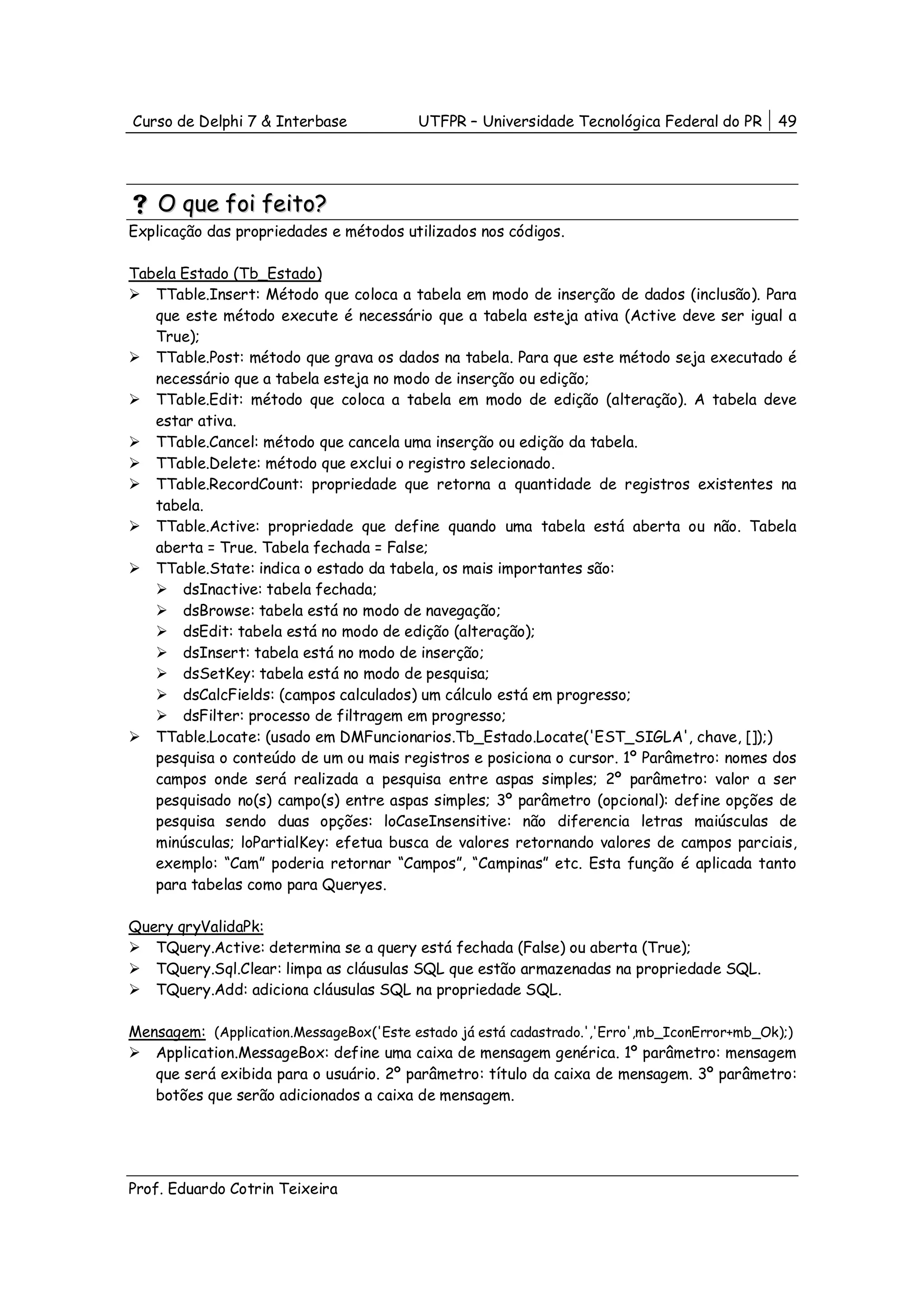 Curso de Delphi 7 & Interbase            UTFPR – Universidade Tecnológica Federal do PR      49




    O que foi feito?
Explicação das propriedades e métodos utilizados nos códigos.

Tabela Estado (Tb_Estado)
   TTable.Insert: Método que coloca a tabela em modo de inserção de dados (inclusão). Para
   que este método execute é necessário que a tabela esteja ativa (Active deve ser igual a
   True);
   TTable.Post: método que grava os dados na tabela. Para que este método seja executado é
   necessário que a tabela esteja no modo de inserção ou edição;
   TTable.Edit: método que coloca a tabela em modo de edição (alteração). A tabela deve
   estar ativa.
   TTable.Cancel: método que cancela uma inserção ou edição da tabela.
   TTable.Delete: método que exclui o registro selecionado.
   TTable.RecordCount: propriedade que retorna a quantidade de registros existentes na
   tabela.
   TTable.Active: propriedade que define quando uma tabela está aberta ou não. Tabela
   aberta = True. Tabela fechada = False;
   TTable.State: indica o estado da tabela, os mais importantes são:
       dsInactive: tabela fechada;
       dsBrowse: tabela está no modo de navegação;
       dsEdit: tabela está no modo de edição (alteração);
       dsInsert: tabela está no modo de inserção;
       dsSetKey: tabela está no modo de pesquisa;
       dsCalcFields: (campos calculados) um cálculo está em progresso;
       dsFilter: processo de filtragem em progresso;
   TTable.Locate: (usado em DMFuncionarios.Tb_Estado.Locate('EST_SIGLA', chave, []);)
   pesquisa o conteúdo de um ou mais registros e posiciona o cursor. 1º Parâmetro: nomes dos
   campos onde será realizada a pesquisa entre aspas simples; 2º parâmetro: valor a ser
   pesquisado no(s) campo(s) entre aspas simples; 3º parâmetro (opcional): define opções de
   pesquisa sendo duas opções: loCaseInsensitive: não diferencia letras maiúsculas de
   minúsculas; loPartialKey: efetua busca de valores retornando valores de campos parciais,
   exemplo: “Cam” poderia retornar “Campos”, “Campinas” etc. Esta função é aplicada tanto
   para tabelas como para Queryes.

Query qryValidaPk:
   TQuery.Active: determina se a query está fechada (False) ou aberta (True);
   TQuery.Sql.Clear: limpa as cláusulas SQL que estão armazenadas na propriedade SQL.
   TQuery.Add: adiciona cláusulas SQL na propriedade SQL.

Mensagem: (Application.MessageBox('Este estado já está cadastrado.','Erro',mb_IconError+mb_Ok);)
   Application.MessageBox: define uma caixa de mensagem genérica. 1º parâmetro: mensagem
   que será exibida para o usuário. 2º parâmetro: título da caixa de mensagem. 3º parâmetro:
   botões que serão adicionados a caixa de mensagem.




Prof. Eduardo Cotrin Teixeira
 