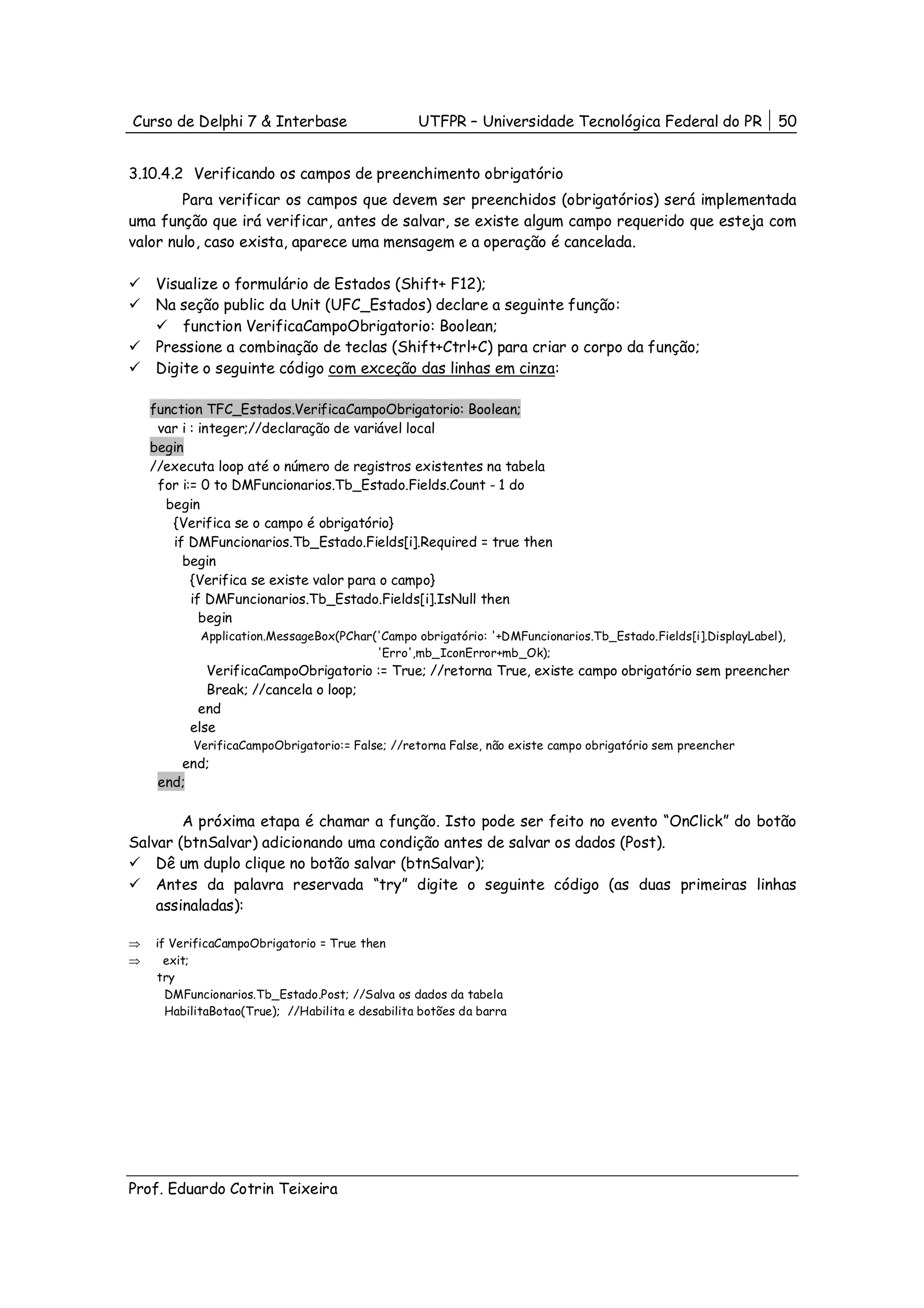 Curso de Delphi 7 & Interbase                     UTFPR – Universidade Tecnológica Federal do PR             50


3.10.4.2 Verificando os campos de preenchimento obrigatório
        Para verificar os campos que devem ser preenchidos (obrigatórios) será implementada
uma função que irá verificar, antes de salvar, se existe algum campo requerido que esteja com
valor nulo, caso exista, aparece uma mensagem e a operação é cancelada.

    Visualize o formulário de Estados (Shift+ F12);
    Na seção public da Unit (UFC_Estados) declare a seguinte função:
        function VerificaCampoObrigatorio: Boolean;
    Pressione a combinação de teclas (Shift+Ctrl+C) para criar o corpo da função;
    Digite o seguinte código com exceção das linhas em cinza:

    function TFC_Estados.VerificaCampoObrigatorio: Boolean;
     var i : integer;//declaração de variável local
    begin
    //executa loop até o número de registros existentes na tabela
     for i:= 0 to DMFuncionarios.Tb_Estado.Fields.Count - 1 do
      begin
       {Verifica se o campo é obrigatório}
       if DMFuncionarios.Tb_Estado.Fields[i].Required = true then
         begin
           {Verifica se existe valor para o campo}
           if DMFuncionarios.Tb_Estado.Fields[i].IsNull then
             begin
           Application.MessageBox(PChar('Campo obrigatório: '+DMFuncionarios.Tb_Estado.Fields[i].DisplayLabel),
                                        'Erro',mb_IconError+mb_Ok);
             VerificaCampoObrigatorio := True; //retorna True, existe campo obrigatório sem preencher
             Break; //cancela o loop;
           end
          else
          VerificaCampoObrigatorio:= False; //retorna False, não existe campo obrigatório sem preencher
        end;
     end;

        A próxima etapa é chamar a função. Isto pode ser feito no evento “OnClick” do botão
Salvar (btnSalvar) adicionando uma condição antes de salvar os dados (Post).
    Dê um duplo clique no botão salvar (btnSalvar);
    Antes da palavra reservada “try” digite o seguinte código (as duas primeiras linhas
    assinaladas):

⇒   if VerificaCampoObrigatorio = True then
⇒     exit;
    try
      DMFuncionarios.Tb_Estado.Post; //Salva os dados da tabela
      HabilitaBotao(True); //Habilita e desabilita botões da barra




Prof. Eduardo Cotrin Teixeira
 