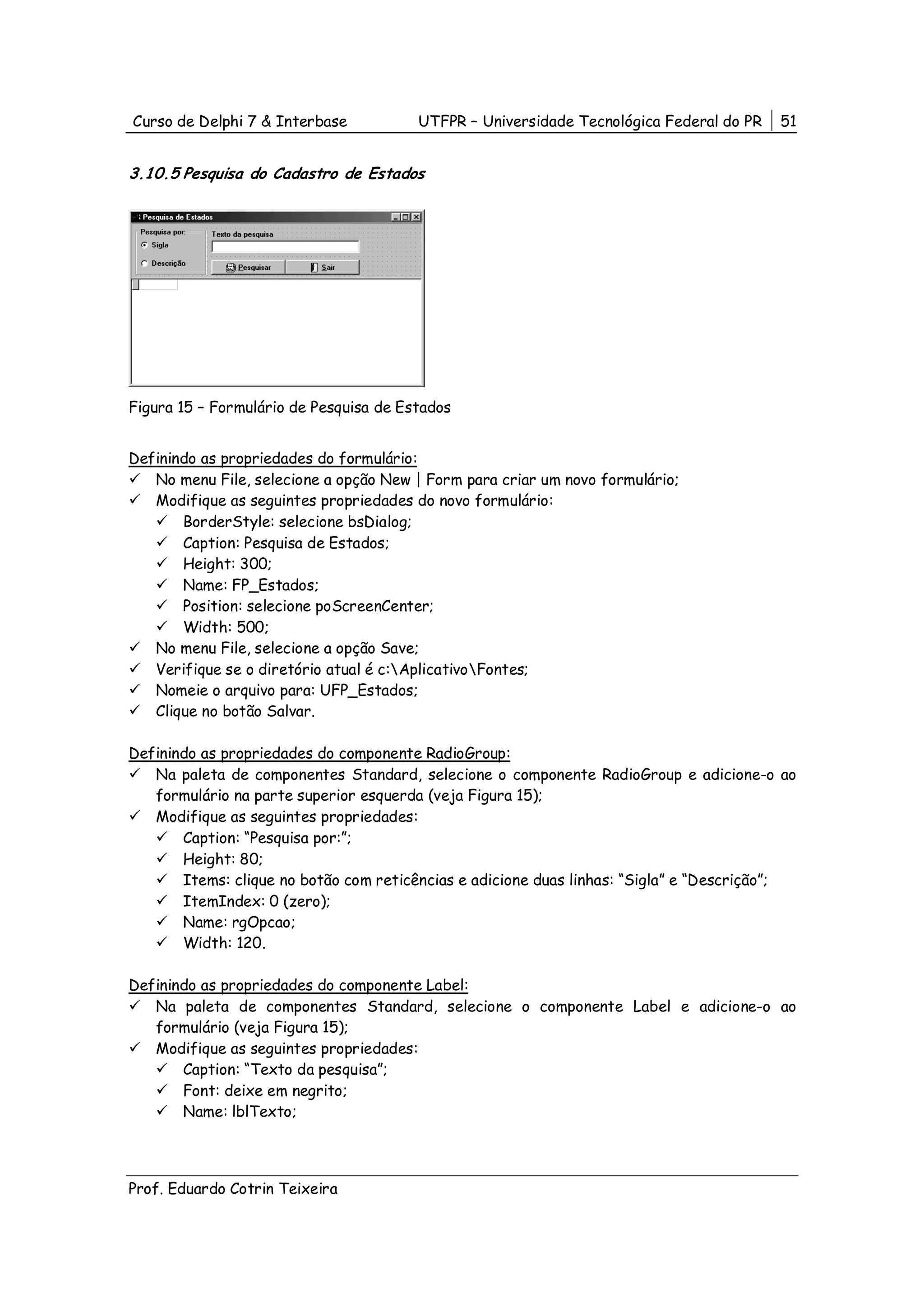 Curso de Delphi 7 & Interbase           UTFPR – Universidade Tecnológica Federal do PR   51


3.10.5 Pesquisa do Cadastro de Estados




Figura 15 – Formulário de Pesquisa de Estados


Definindo as propriedades do formulário:
   No menu File, selecione a opção New | Form para criar um novo formulário;
   Modifique as seguintes propriedades do novo formulário:
       BorderStyle: selecione bsDialog;
       Caption: Pesquisa de Estados;
       Height: 300;
       Name: FP_Estados;
       Position: selecione poScreenCenter;
       Width: 500;
   No menu File, selecione a opção Save;
   Verifique se o diretório atual é c:AplicativoFontes;
   Nomeie o arquivo para: UFP_Estados;
   Clique no botão Salvar.

Definindo as propriedades do componente RadioGroup:
   Na paleta de componentes Standard, selecione o componente RadioGroup e adicione-o ao
   formulário na parte superior esquerda (veja Figura 15);
   Modifique as seguintes propriedades:
       Caption: “Pesquisa por:”;
       Height: 80;
       Items: clique no botão com reticências e adicione duas linhas: “Sigla” e “Descrição”;
       ItemIndex: 0 (zero);
       Name: rgOpcao;
       Width: 120.

Definindo as propriedades do componente Label:
   Na paleta de componentes Standard, selecione o componente Label e adicione-o ao
   formulário (veja Figura 15);
   Modifique as seguintes propriedades:
       Caption: “Texto da pesquisa”;
       Font: deixe em negrito;
       Name: lblTexto;




Prof. Eduardo Cotrin Teixeira
 