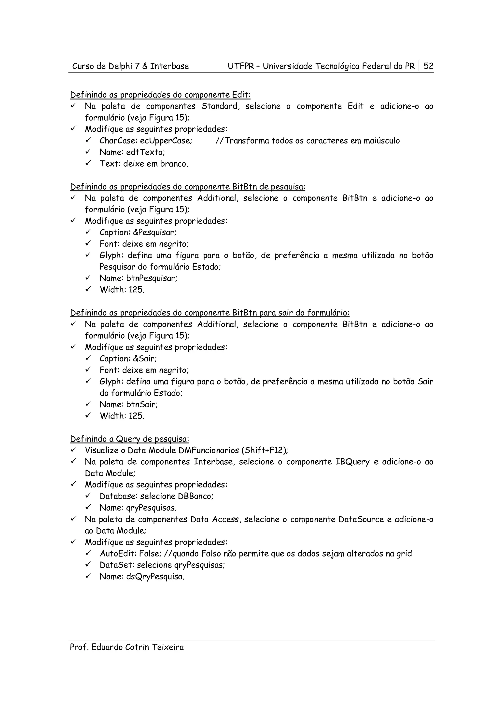 Curso de Delphi 7 & Interbase          UTFPR – Universidade Tecnológica Federal do PR    52


Definindo as propriedades do componente Edit:
   Na paleta de componentes Standard, selecione o componente Edit e adicione-o ao
   formulário (veja Figura 15);
   Modifique as seguintes propriedades:
       CharCase: ecUpperCase;       //Transforma todos os caracteres em maiúsculo
       Name: edtTexto;
       Text: deixe em branco.

Definindo as propriedades do componente BitBtn de pesquisa:
   Na paleta de componentes Additional, selecione o componente BitBtn e adicione-o ao
   formulário (veja Figura 15);
   Modifique as seguintes propriedades:
       Caption: &Pesquisar;
       Font: deixe em negrito;
       Glyph: defina uma figura para o botão, de preferência a mesma utilizada no botão
       Pesquisar do formulário Estado;
       Name: btnPesquisar;
       Width: 125.

Definindo as propriedades do componente BitBtn para sair do formulário:
   Na paleta de componentes Additional, selecione o componente BitBtn e adicione-o ao
   formulário (veja Figura 15);
   Modifique as seguintes propriedades:
       Caption: &Sair;
       Font: deixe em negrito;
       Glyph: defina uma figura para o botão, de preferência a mesma utilizada no botão Sair
       do formulário Estado;
       Name: btnSair;
       Width: 125.

Definindo a Query de pesquisa:
   Visualize o Data Module DMFuncionarios (Shift+F12);
   Na paleta de componentes Interbase, selecione o componente IBQuery e adicione-o ao
   Data Module;
   Modifique as seguintes propriedades:
       Database: selecione DBBanco;
       Name: qryPesquisas.
   Na paleta de componentes Data Access, selecione o componente DataSource e adicione-o
   ao Data Module;
   Modifique as seguintes propriedades:
       AutoEdit: False; //quando Falso não permite que os dados sejam alterados na grid
       DataSet: selecione qryPesquisas;
       Name: dsQryPesquisa.




Prof. Eduardo Cotrin Teixeira
 