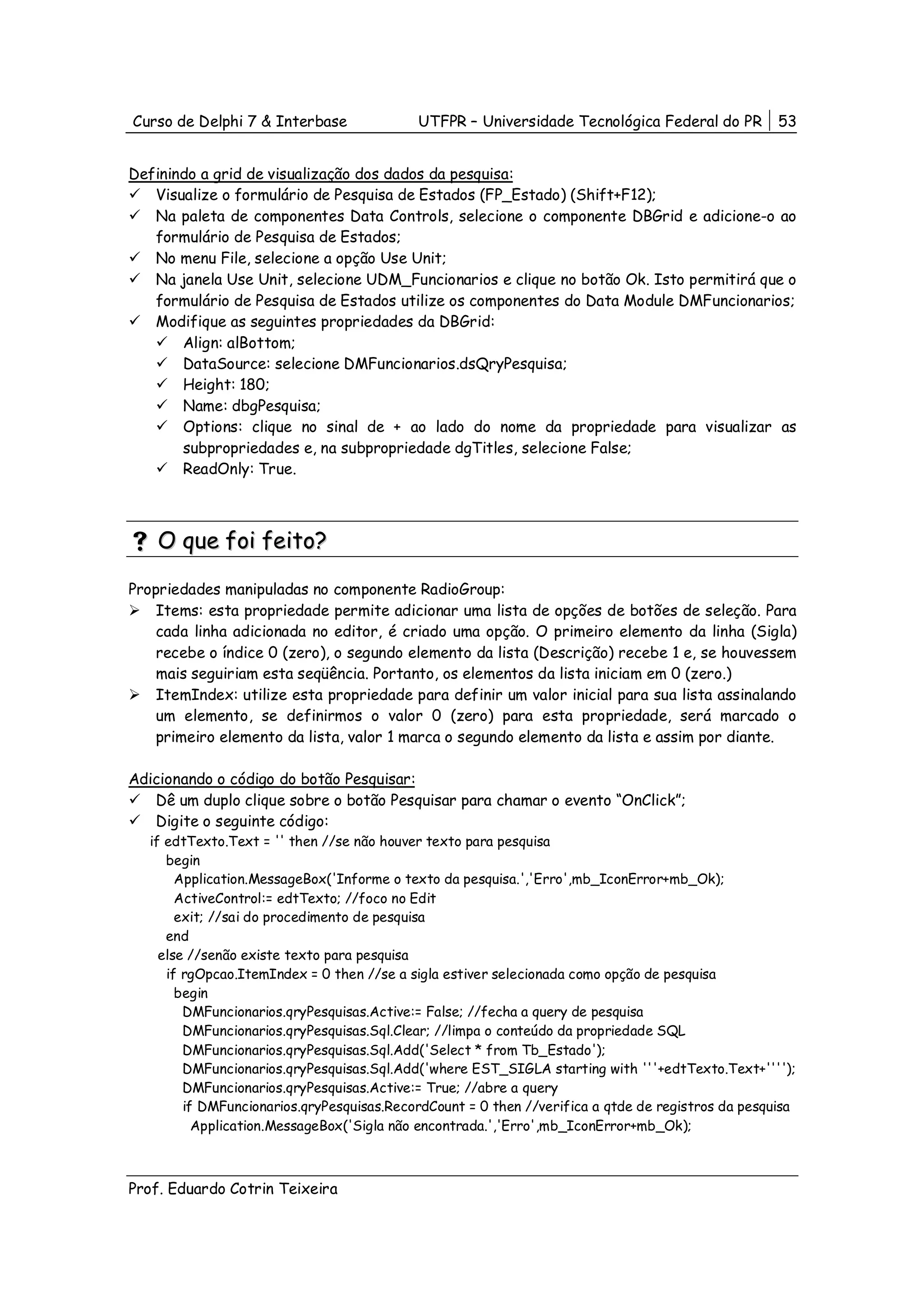 Curso de Delphi 7 & Interbase               UTFPR – Universidade Tecnológica Federal do PR          53


Definindo a grid de visualização dos dados da pesquisa:
   Visualize o formulário de Pesquisa de Estados (FP_Estado) (Shift+F12);
   Na paleta de componentes Data Controls, selecione o componente DBGrid e adicione-o ao
   formulário de Pesquisa de Estados;
   No menu File, selecione a opção Use Unit;
   Na janela Use Unit, selecione UDM_Funcionarios e clique no botão Ok. Isto permitirá que o
   formulário de Pesquisa de Estados utilize os componentes do Data Module DMFuncionarios;
   Modifique as seguintes propriedades da DBGrid:
       Align: alBottom;
       DataSource: selecione DMFuncionarios.dsQryPesquisa;
       Height: 180;
       Name: dbgPesquisa;
       Options: clique no sinal de + ao lado do nome da propriedade para visualizar as
       subpropriedades e, na subpropriedade dgTitles, selecione False;
       ReadOnly: True.



    O que foi feito?

Propriedades manipuladas no componente RadioGroup:
    Items: esta propriedade permite adicionar uma lista de opções de botões de seleção. Para
    cada linha adicionada no editor, é criado uma opção. O primeiro elemento da linha (Sigla)
    recebe o índice 0 (zero), o segundo elemento da lista (Descrição) recebe 1 e, se houvessem
    mais seguiriam esta seqüência. Portanto, os elementos da lista iniciam em 0 (zero.)
    ItemIndex: utilize esta propriedade para definir um valor inicial para sua lista assinalando
    um elemento, se definirmos o valor 0 (zero) para esta propriedade, será marcado o
    primeiro elemento da lista, valor 1 marca o segundo elemento da lista e assim por diante.

Adicionando o código do botão Pesquisar:
   Dê um duplo clique sobre o botão Pesquisar para chamar o evento “OnClick”;
   Digite o seguinte código:
   if edtTexto.Text = '' then //se não houver texto para pesquisa
      begin
        Application.MessageBox('Informe o texto da pesquisa.','Erro',mb_IconError+mb_Ok);
        ActiveControl:= edtTexto; //foco no Edit
        exit; //sai do procedimento de pesquisa
      end
     else //senão existe texto para pesquisa
      if rgOpcao.ItemIndex = 0 then //se a sigla estiver selecionada como opção de pesquisa
        begin
         DMFuncionarios.qryPesquisas.Active:= False; //fecha a query de pesquisa
         DMFuncionarios.qryPesquisas.Sql.Clear; //limpa o conteúdo da propriedade SQL
         DMFuncionarios.qryPesquisas.Sql.Add('Select * from Tb_Estado');
         DMFuncionarios.qryPesquisas.Sql.Add('where EST_SIGLA starting with '''+edtTexto.Text+'''');
         DMFuncionarios.qryPesquisas.Active:= True; //abre a query
         if DMFuncionarios.qryPesquisas.RecordCount = 0 then //verifica a qtde de registros da pesquisa
           Application.MessageBox('Sigla não encontrada.','Erro',mb_IconError+mb_Ok);



Prof. Eduardo Cotrin Teixeira
 