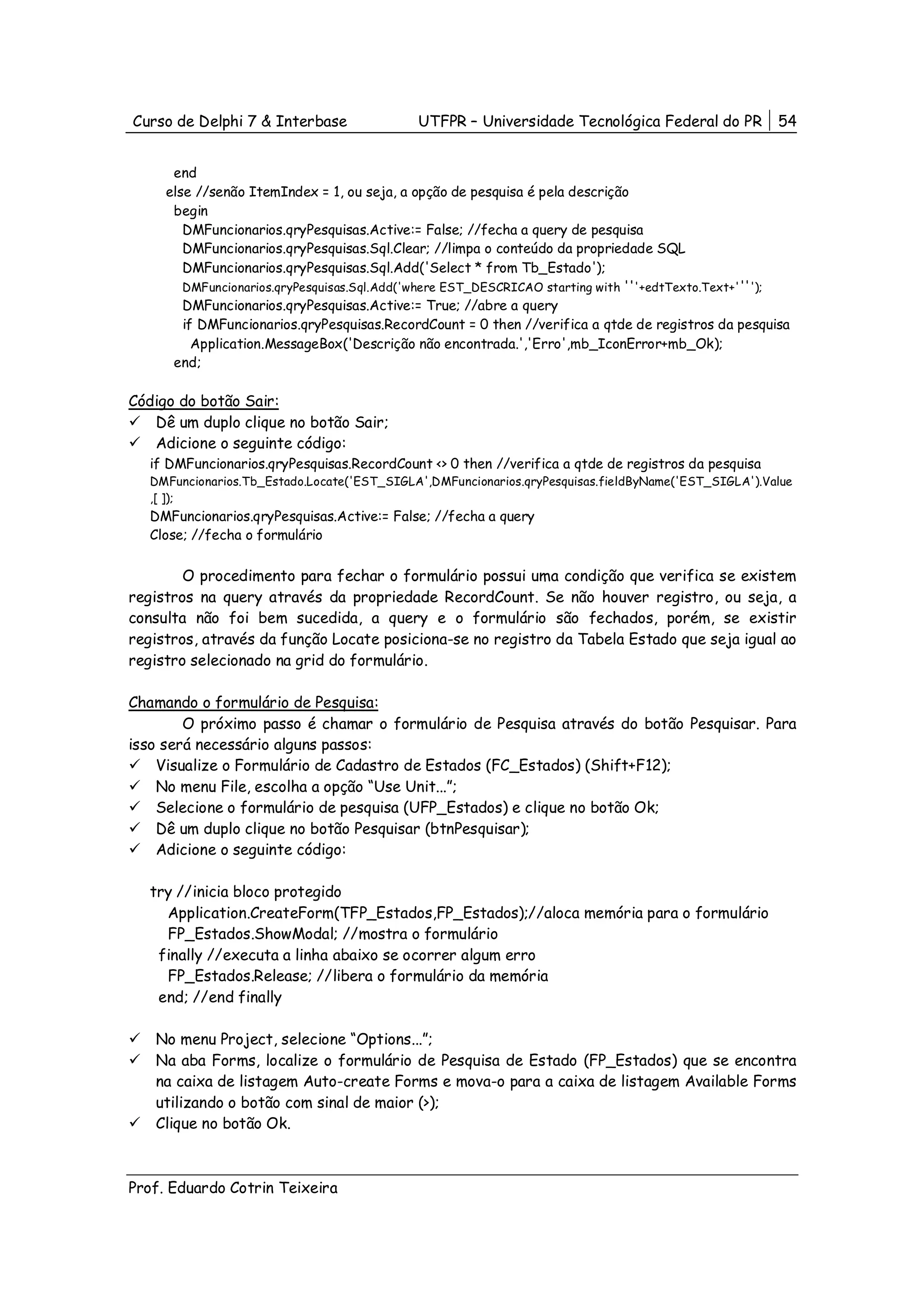 Curso de Delphi 7 & Interbase                UTFPR – Universidade Tecnológica Federal do PR           54


      end
     else //senão ItemIndex = 1, ou seja, a opção de pesquisa é pela descrição
      begin
        DMFuncionarios.qryPesquisas.Active:= False; //fecha a query de pesquisa
        DMFuncionarios.qryPesquisas.Sql.Clear; //limpa o conteúdo da propriedade SQL
        DMFuncionarios.qryPesquisas.Sql.Add('Select * from Tb_Estado');
        DMFuncionarios.qryPesquisas.Sql.Add('where EST_DESCRICAO starting with '''+edtTexto.Text+'''');
        DMFuncionarios.qryPesquisas.Active:= True; //abre a query
        if DMFuncionarios.qryPesquisas.RecordCount = 0 then //verifica a qtde de registros da pesquisa
          Application.MessageBox('Descrição não encontrada.','Erro',mb_IconError+mb_Ok);
      end;

Código do botão Sair:
   Dê um duplo clique no botão Sair;
   Adicione o seguinte código:
   if DMFuncionarios.qryPesquisas.RecordCount <> 0 then //verifica a qtde de registros da pesquisa
   DMFuncionarios.Tb_Estado.Locate('EST_SIGLA',DMFuncionarios.qryPesquisas.fieldByName('EST_SIGLA').Value
   ,[ ]);
   DMFuncionarios.qryPesquisas.Active:= False; //fecha a query
   Close; //fecha o formulário


        O procedimento para fechar o formulário possui uma condição que verifica se existem
registros na query através da propriedade RecordCount. Se não houver registro, ou seja, a
consulta não foi bem sucedida, a query e o formulário são fechados, porém, se existir
registros, através da função Locate posiciona-se no registro da Tabela Estado que seja igual ao
registro selecionado na grid do formulário.

Chamando o formulário de Pesquisa:
        O próximo passo é chamar o formulário de Pesquisa através do botão Pesquisar. Para
isso será necessário alguns passos:
    Visualize o Formulário de Cadastro de Estados (FC_Estados) (Shift+F12);
    No menu File, escolha a opção “Use Unit...”;
    Selecione o formulário de pesquisa (UFP_Estados) e clique no botão Ok;
    Dê um duplo clique no botão Pesquisar (btnPesquisar);
    Adicione o seguinte código:

   try //inicia bloco protegido
     Application.CreateForm(TFP_Estados,FP_Estados);//aloca memória para o formulário
     FP_Estados.ShowModal; //mostra o formulário
    finally //executa a linha abaixo se ocorrer algum erro
     FP_Estados.Release; //libera o formulário da memória
    end; //end finally

   No menu Project, selecione “Options...”;
   Na aba Forms, localize o formulário de Pesquisa de Estado (FP_Estados) que se encontra
   na caixa de listagem Auto-create Forms e mova-o para a caixa de listagem Available Forms
   utilizando o botão com sinal de maior (>);
   Clique no botão Ok.



Prof. Eduardo Cotrin Teixeira
 