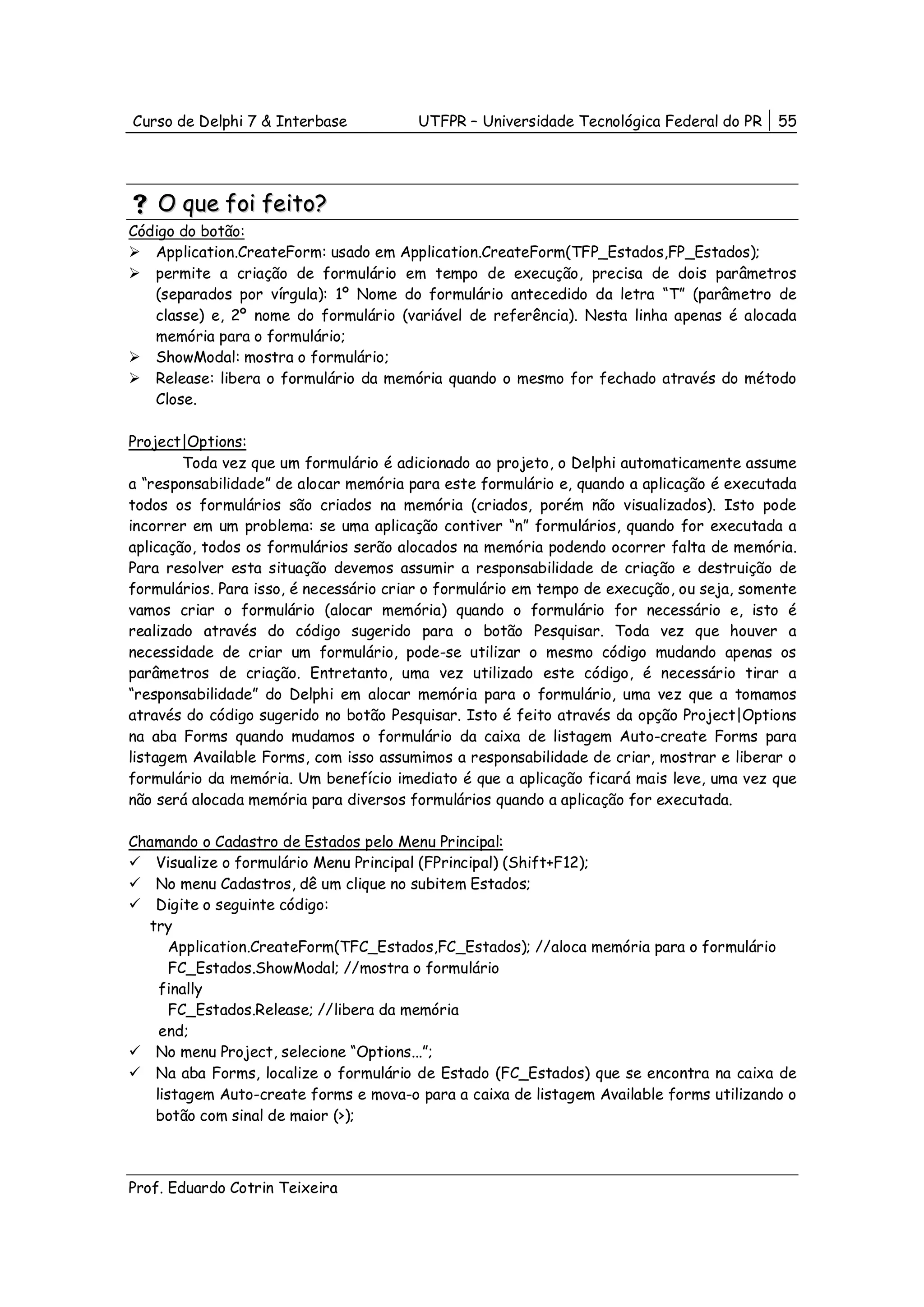 Curso de Delphi 7 & Interbase           UTFPR – Universidade Tecnológica Federal do PR     55




    O que foi feito?
Código do botão:
   Application.CreateForm: usado em Application.CreateForm(TFP_Estados,FP_Estados);
   permite a criação de formulário em tempo de execução, precisa de dois parâmetros
   (separados por vírgula): 1º Nome do formulário antecedido da letra “T” (parâmetro de
   classe) e, 2º nome do formulário (variável de referência). Nesta linha apenas é alocada
   memória para o formulário;
   ShowModal: mostra o formulário;
   Release: libera o formulário da memória quando o mesmo for fechado através do método
   Close.

Project|Options:
        Toda vez que um formulário é adicionado ao projeto, o Delphi automaticamente assume
a “responsabilidade” de alocar memória para este formulário e, quando a aplicação é executada
todos os formulários são criados na memória (criados, porém não visualizados). Isto pode
incorrer em um problema: se uma aplicação contiver “n” formulários, quando for executada a
aplicação, todos os formulários serão alocados na memória podendo ocorrer falta de memória.
Para resolver esta situação devemos assumir a responsabilidade de criação e destruição de
formulários. Para isso, é necessário criar o formulário em tempo de execução, ou seja, somente
vamos criar o formulário (alocar memória) quando o formulário for necessário e, isto é
realizado através do código sugerido para o botão Pesquisar. Toda vez que houver a
necessidade de criar um formulário, pode-se utilizar o mesmo código mudando apenas os
parâmetros de criação. Entretanto, uma vez utilizado este código, é necessário tirar a
“responsabilidade” do Delphi em alocar memória para o formulário, uma vez que a tomamos
através do código sugerido no botão Pesquisar. Isto é feito através da opção Project|Options
na aba Forms quando mudamos o formulário da caixa de listagem Auto-create Forms para
listagem Available Forms, com isso assumimos a responsabilidade de criar, mostrar e liberar o
formulário da memória. Um benefício imediato é que a aplicação ficará mais leve, uma vez que
não será alocada memória para diversos formulários quando a aplicação for executada.

Chamando o Cadastro de Estados pelo Menu Principal:
   Visualize o formulário Menu Principal (FPrincipal) (Shift+F12);
   No menu Cadastros, dê um clique no subitem Estados;
   Digite o seguinte código:
  try
      Application.CreateForm(TFC_Estados,FC_Estados); //aloca memória para o formulário
      FC_Estados.ShowModal; //mostra o formulário
    finally
      FC_Estados.Release; //libera da memória
    end;
   No menu Project, selecione “Options...”;
   Na aba Forms, localize o formulário de Estado (FC_Estados) que se encontra na caixa de
   listagem Auto-create forms e mova-o para a caixa de listagem Available forms utilizando o
   botão com sinal de maior (>);



Prof. Eduardo Cotrin Teixeira
 