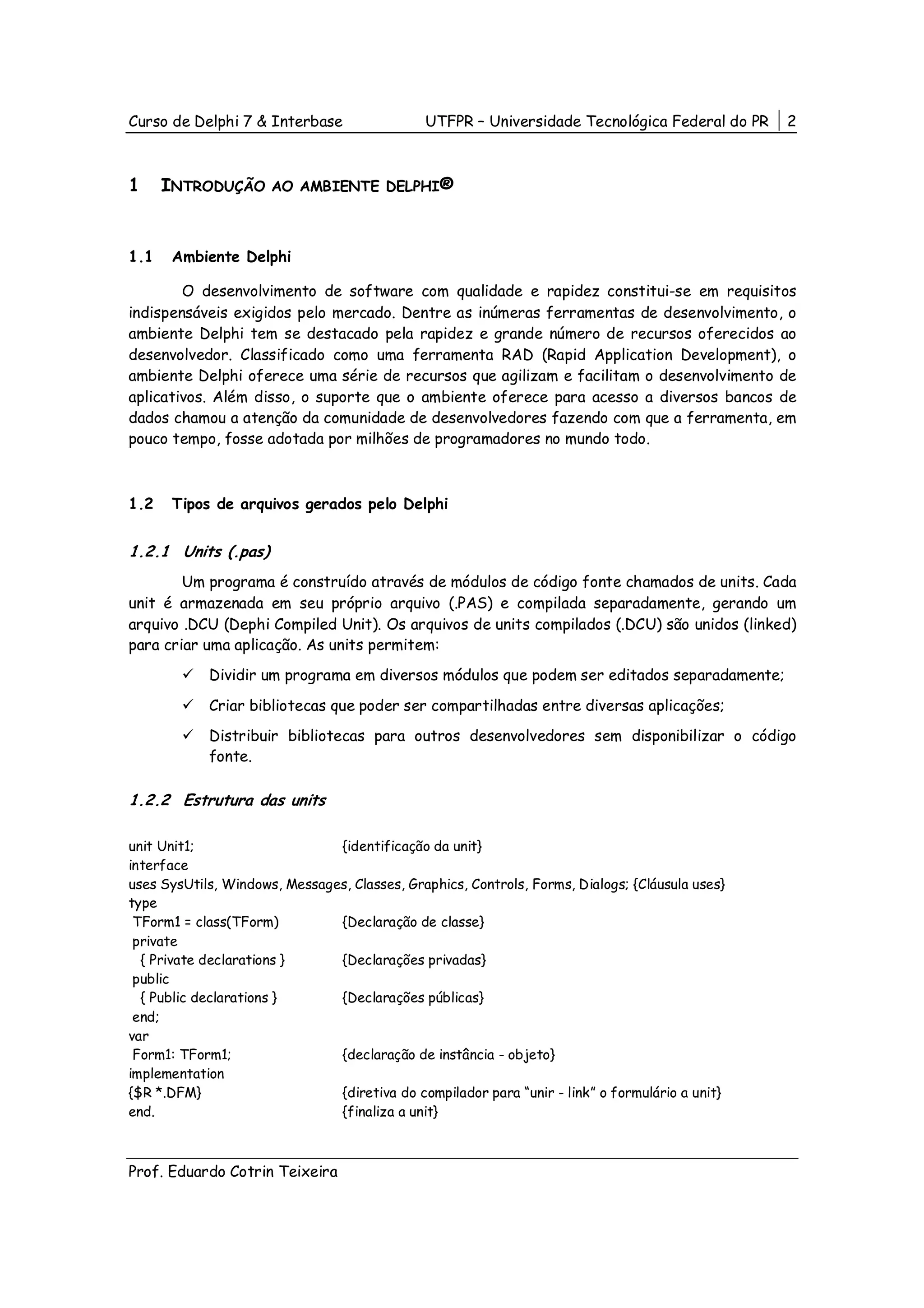 Curso de Delphi 7 & Interbase                 UTFPR – Universidade Tecnológica Federal do PR     2



1     INTRODUÇÃO      AO AMBIENTE DELPHI®



1.1    Ambiente Delphi

        O desenvolvimento de software com qualidade e rapidez constitui-se em requisitos
indispensáveis exigidos pelo mercado. Dentre as inúmeras ferramentas de desenvolvimento, o
ambiente Delphi tem se destacado pela rapidez e grande número de recursos oferecidos ao
desenvolvedor. Classificado como uma ferramenta RAD (Rapid Application Development), o
ambiente Delphi oferece uma série de recursos que agilizam e facilitam o desenvolvimento de
aplicativos. Além disso, o suporte que o ambiente oferece para acesso a diversos bancos de
dados chamou a atenção da comunidade de desenvolvedores fazendo com que a ferramenta, em
pouco tempo, fosse adotada por milhões de programadores no mundo todo.



1.2    Tipos de arquivos gerados pelo Delphi


1.2.1 Units (.pas)
        Um programa é construído através de módulos de código fonte chamados de units. Cada
unit é armazenada em seu próprio arquivo (.PAS) e compilada separadamente, gerando um
arquivo .DCU (Dephi Compiled Unit). Os arquivos de units compilados (.DCU) são unidos (linked)
para criar uma aplicação. As units permitem:
            Dividir um programa em diversos módulos que podem ser editados separadamente;

            Criar bibliotecas que poder ser compartilhadas entre diversas aplicações;
            Distribuir bibliotecas para outros desenvolvedores sem disponibilizar o código
            fonte.

1.2.2 Estrutura das units

unit Unit1;                    {identificação da unit}
interface
uses SysUtils, Windows, Messages, Classes, Graphics, Controls, Forms, Dialogs; {Cláusula uses}
type
 TForm1 = class(TForm)         {Declaração de classe}
 private
  { Private declarations }     {Declarações privadas}
 public
  { Public declarations }      {Declarações públicas}
 end;
var
 Form1: TForm1;                {declaração de instância - objeto}
implementation
{$R *.DFM}                     {diretiva do compilador para “unir - link” o formulário a unit}
end.                           {finaliza a unit}



Prof. Eduardo Cotrin Teixeira
 