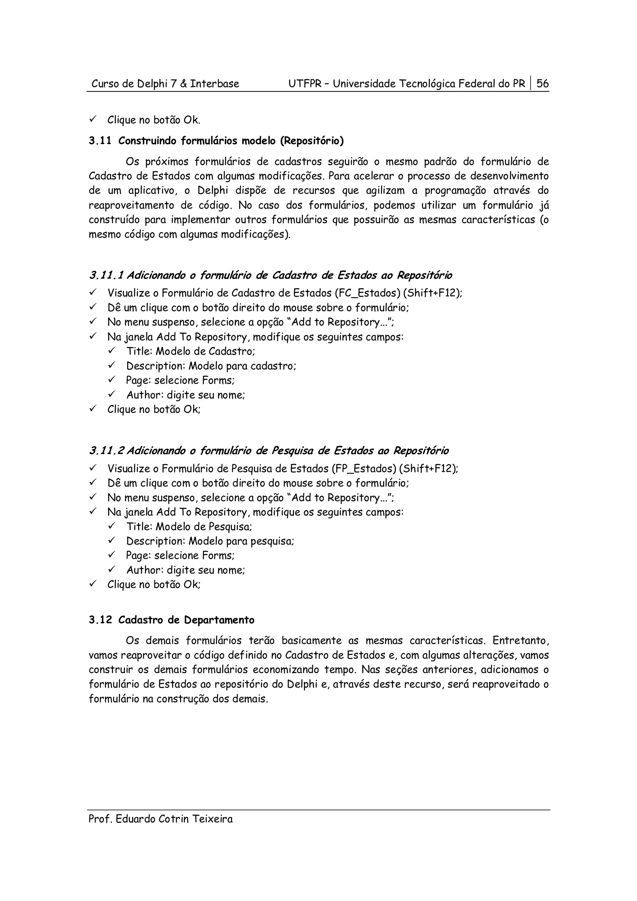 Curso de Delphi 7 & Interbase           UTFPR – Universidade Tecnológica Federal do PR    56


   Clique no botão Ok.
3.11 Construindo formulários modelo (Repositório)
       Os próximos formulários de cadastros seguirão o mesmo padrão do formulário de
Cadastro de Estados com algumas modificações. Para acelerar o processo de desenvolvimento
de um aplicativo, o Delphi dispõe de recursos que agilizam a programação através do
reaproveitamento de código. No caso dos formulários, podemos utilizar um formulário já
construído para implementar outros formulários que possuirão as mesmas características (o
mesmo código com algumas modificações).


3.11.1 Adicionando o formulário de Cadastro de Estados ao Repositório
   Visualize o Formulário de Cadastro de Estados (FC_Estados) (Shift+F12);
   Dê um clique com o botão direito do mouse sobre o formulário;
   No menu suspenso, selecione a opção “Add to Repository...”;
   Na janela Add To Repository, modifique os seguintes campos:
       Title: Modelo de Cadastro;
       Description: Modelo para cadastro;
       Page: selecione Forms;
       Author: digite seu nome;
   Clique no botão Ok;


3.11.2 Adicionando o formulário de Pesquisa de Estados ao Repositório
   Visualize o Formulário de Pesquisa de Estados (FP_Estados) (Shift+F12);
   Dê um clique com o botão direito do mouse sobre o formulário;
   No menu suspenso, selecione a opção “Add to Repository...”;
   Na janela Add To Repository, modifique os seguintes campos:
       Title: Modelo de Pesquisa;
       Description: Modelo para pesquisa;
       Page: selecione Forms;
       Author: digite seu nome;
   Clique no botão Ok;


3.12 Cadastro de Departamento
       Os demais formulários terão basicamente as mesmas características. Entretanto,
vamos reaproveitar o código definido no Cadastro de Estados e, com algumas alterações, vamos
construir os demais formulários economizando tempo. Nas seções anteriores, adicionamos o
formulário de Estados ao repositório do Delphi e, através deste recurso, será reaproveitado o
formulário na construção dos demais.




Prof. Eduardo Cotrin Teixeira
 