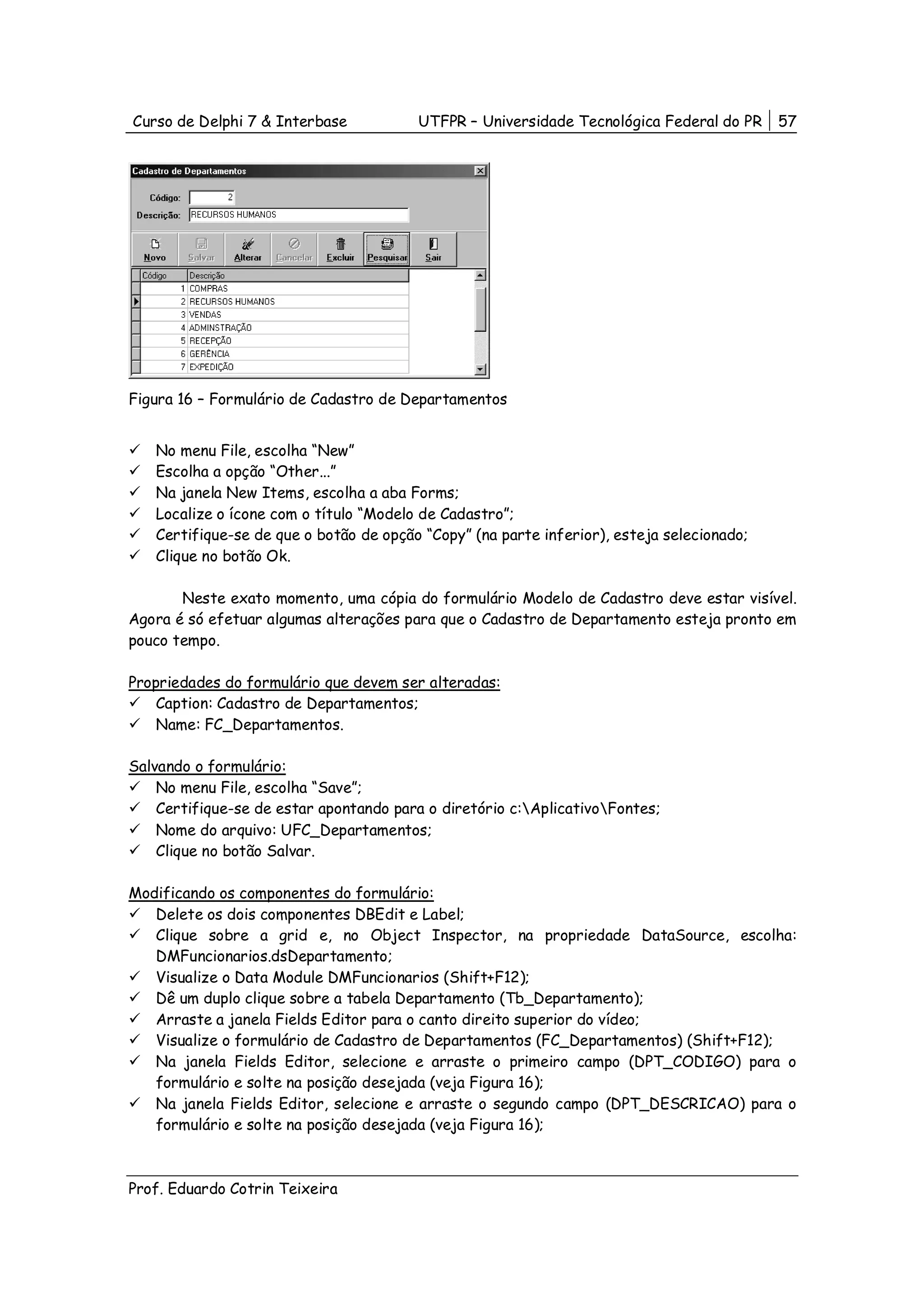 Curso de Delphi 7 & Interbase           UTFPR – Universidade Tecnológica Federal do PR     57




Figura 16 – Formulário de Cadastro de Departamentos


   No menu File, escolha “New”
   Escolha a opção “Other...”
   Na janela New Items, escolha a aba Forms;
   Localize o ícone com o título “Modelo de Cadastro”;
   Certifique-se de que o botão de opção “Copy” (na parte inferior), esteja selecionado;
   Clique no botão Ok.

       Neste exato momento, uma cópia do formulário Modelo de Cadastro deve estar visível.
Agora é só efetuar algumas alterações para que o Cadastro de Departamento esteja pronto em
pouco tempo.

Propriedades do formulário que devem ser alteradas:
    Caption: Cadastro de Departamentos;
    Name: FC_Departamentos.

Salvando o formulário:
    No menu File, escolha “Save”;
    Certifique-se de estar apontando para o diretório c:AplicativoFontes;
    Nome do arquivo: UFC_Departamentos;
    Clique no botão Salvar.

Modificando os componentes do formulário:
   Delete os dois componentes DBEdit e Label;
   Clique sobre a grid e, no Object Inspector, na propriedade DataSource, escolha:
   DMFuncionarios.dsDepartamento;
   Visualize o Data Module DMFuncionarios (Shift+F12);
   Dê um duplo clique sobre a tabela Departamento (Tb_Departamento);
   Arraste a janela Fields Editor para o canto direito superior do vídeo;
   Visualize o formulário de Cadastro de Departamentos (FC_Departamentos) (Shift+F12);
   Na janela Fields Editor, selecione e arraste o primeiro campo (DPT_CODIGO) para o
   formulário e solte na posição desejada (veja Figura 16);
   Na janela Fields Editor, selecione e arraste o segundo campo (DPT_DESCRICAO) para o
   formulário e solte na posição desejada (veja Figura 16);



Prof. Eduardo Cotrin Teixeira
 