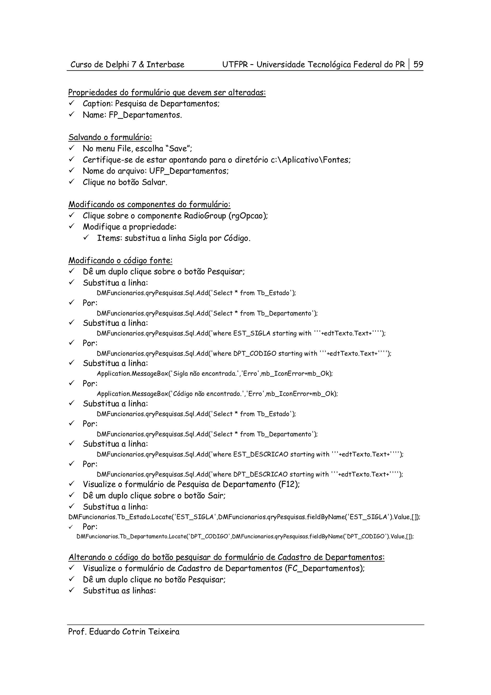 Curso de Delphi 7 & Interbase                      UTFPR – Universidade Tecnológica Federal do PR                   59


Propriedades do formulário que devem ser alteradas:
    Caption: Pesquisa de Departamentos;
    Name: FP_Departamentos.

Salvando o formulário:
    No menu File, escolha “Save”;
    Certifique-se de estar apontando para o diretório c:AplicativoFontes;
    Nome do arquivo: UFP_Departamentos;
    Clique no botão Salvar.

Modificando os componentes do formulário:
   Clique sobre o componente RadioGroup (rgOpcao);
   Modifique a propriedade:
       Items: substitua a linha Sigla por Código.

Modificando o código fonte:
   Dê um duplo clique sobre o botão Pesquisar;
   Substitua a linha:
        DMFuncionarios.qryPesquisas.Sql.Add('Select * from Tb_Estado');
    Por:
        DMFuncionarios.qryPesquisas.Sql.Add('Select * from Tb_Departamento');
    Substitua a linha:
        DMFuncionarios.qryPesquisas.Sql.Add('where EST_SIGLA starting with '''+edtTexto.Text+'''');
    Por:
        DMFuncionarios.qryPesquisas.Sql.Add('where DPT_CODIGO starting with '''+edtTexto.Text+'''');
    Substitua a linha:
        Application.MessageBox('Sigla não encontrada.','Erro',mb_IconError+mb_Ok);
    Por:
        Application.MessageBox('Código não encontrado.','Erro',mb_IconError+mb_Ok);
    Substitua a linha:
        DMFuncionarios.qryPesquisas.Sql.Add('Select * from Tb_Estado');
    Por:
        DMFuncionarios.qryPesquisas.Sql.Add('Select * from Tb_Departamento');
    Substitua a linha:
        DMFuncionarios.qryPesquisas.Sql.Add('where EST_DESCRICAO starting with '''+edtTexto.Text+'''');
    Por:
        DMFuncionarios.qryPesquisas.Sql.Add('where DPT_DESCRICAO starting with '''+edtTexto.Text+'''');
    Visualize o formulário de Pesquisa de Departamento (F12);
    Dê um duplo clique sobre o botão Sair;
    Substitua a linha:
DMFuncionarios.Tb_Estado.Locate('EST_SIGLA',DMFuncionarios.qryPesquisas.fieldByName('EST_SIGLA').Value,[]);
    Por:
  DMFuncionarios.Tb_Departamento.Locate('DPT_CODIGO',DMFuncionarios.qryPesquisas.fieldByName('DPT_CODIGO').Value,[]);


Alterando o código do botão pesquisar do formulário de Cadastro de Departamentos:
    Visualize o formulário de Cadastro de Departamentos (FC_Departamentos);
    Dê um duplo clique no botão Pesquisar;
    Substitua as linhas:




Prof. Eduardo Cotrin Teixeira
 