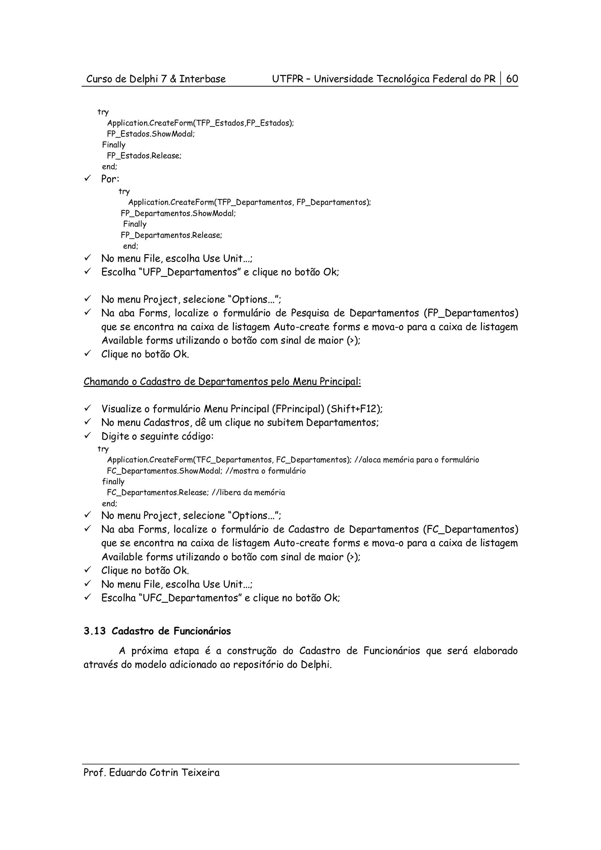 Curso de Delphi 7 & Interbase                 UTFPR – Universidade Tecnológica Federal do PR          60


  try
     Application.CreateForm(TFP_Estados,FP_Estados);
     FP_Estados.ShowModal;
   Finally
     FP_Estados.Release;
   end;
   Por:
       try
          Application.CreateForm(TFP_Departamentos, FP_Departamentos);
        FP_Departamentos.ShowModal;
         Finally
        FP_Departamentos.Release;
         end;
   No menu File, escolha Use Unit...;
   Escolha “UFP_Departamentos” e clique no botão Ok;

   No menu Project, selecione “Options...”;
   Na aba Forms, localize o formulário de Pesquisa de Departamentos (FP_Departamentos)
   que se encontra na caixa de listagem Auto-create forms e mova-o para a caixa de listagem
   Available forms utilizando o botão com sinal de maior (>);
   Clique no botão Ok.

Chamando o Cadastro de Departamentos pelo Menu Principal:

   Visualize o formulário Menu Principal (FPrincipal) (Shift+F12);
   No menu Cadastros, dê um clique no subitem Departamentos;
   Digite o seguinte código:
  try
     Application.CreateForm(TFC_Departamentos, FC_Departamentos); //aloca memória para o formulário
     FC_Departamentos.ShowModal; //mostra o formulário
   finally
     FC_Departamentos.Release; //libera da memória
   end;
   No menu Project, selecione “Options...”;
   Na aba Forms, localize o formulário de Cadastro de Departamentos (FC_Departamentos)
   que se encontra na caixa de listagem Auto-create forms e mova-o para a caixa de listagem
   Available forms utilizando o botão com sinal de maior (>);
   Clique no botão Ok.
   No menu File, escolha Use Unit...;
   Escolha “UFC_Departamentos” e clique no botão Ok;


3.13 Cadastro de Funcionários
       A próxima etapa é a construção do Cadastro de Funcionários que será elaborado
através do modelo adicionado ao repositório do Delphi.




Prof. Eduardo Cotrin Teixeira
 