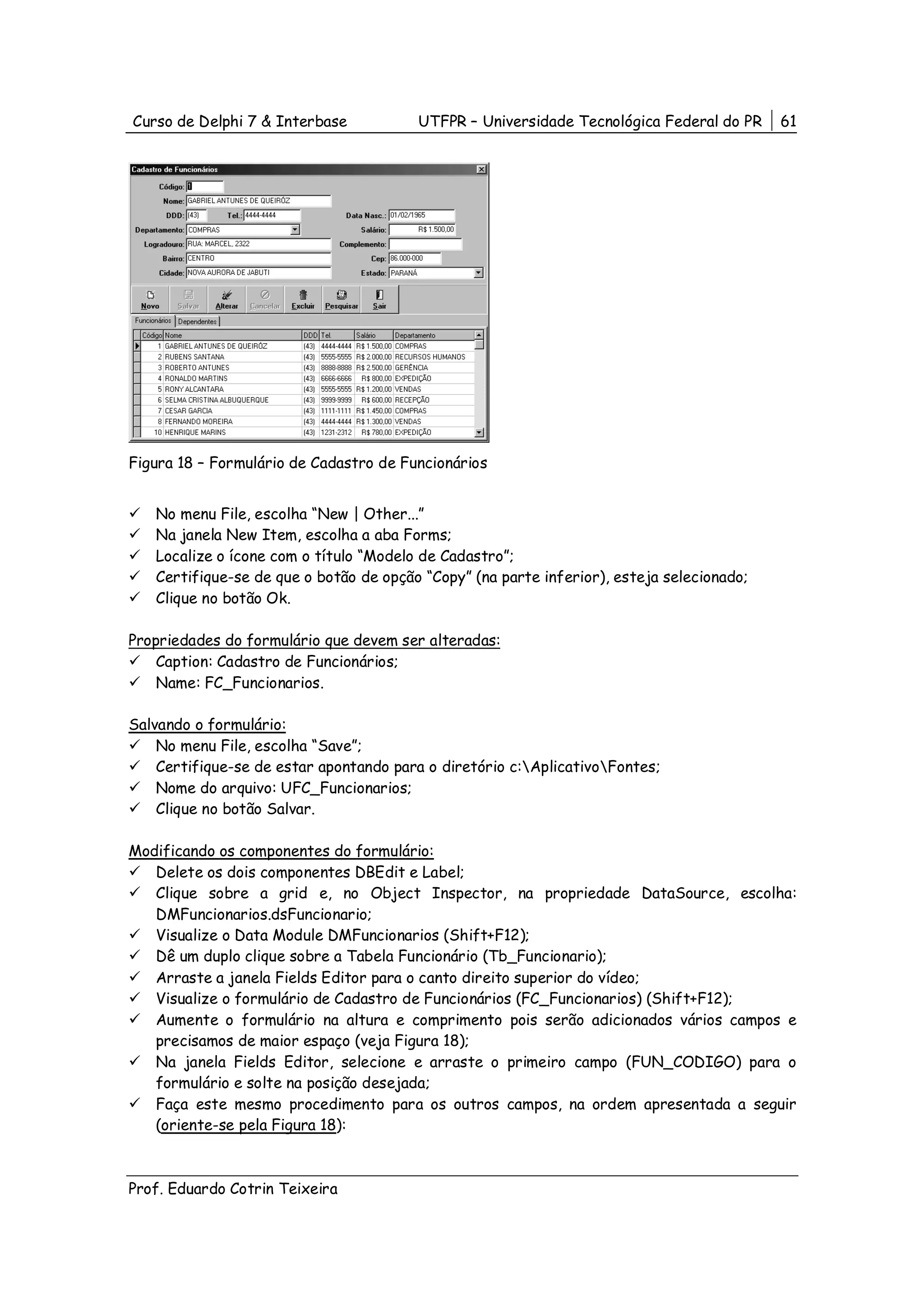 Curso de Delphi 7 & Interbase           UTFPR – Universidade Tecnológica Federal do PR     61




Figura 18 – Formulário de Cadastro de Funcionários


   No menu File, escolha “New | Other...”
   Na janela New Item, escolha a aba Forms;
   Localize o ícone com o título “Modelo de Cadastro”;
   Certifique-se de que o botão de opção “Copy” (na parte inferior), esteja selecionado;
   Clique no botão Ok.

Propriedades do formulário que devem ser alteradas:
    Caption: Cadastro de Funcionários;
    Name: FC_Funcionarios.

Salvando o formulário:
    No menu File, escolha “Save”;
    Certifique-se de estar apontando para o diretório c:AplicativoFontes;
    Nome do arquivo: UFC_Funcionarios;
    Clique no botão Salvar.

Modificando os componentes do formulário:
   Delete os dois componentes DBEdit e Label;
   Clique sobre a grid e, no Object Inspector, na propriedade DataSource, escolha:
   DMFuncionarios.dsFuncionario;
   Visualize o Data Module DMFuncionarios (Shift+F12);
   Dê um duplo clique sobre a Tabela Funcionário (Tb_Funcionario);
   Arraste a janela Fields Editor para o canto direito superior do vídeo;
   Visualize o formulário de Cadastro de Funcionários (FC_Funcionarios) (Shift+F12);
   Aumente o formulário na altura e comprimento pois serão adicionados vários campos e
   precisamos de maior espaço (veja Figura 18);
   Na janela Fields Editor, selecione e arraste o primeiro campo (FUN_CODIGO) para o
   formulário e solte na posição desejada;
   Faça este mesmo procedimento para os outros campos, na ordem apresentada a seguir
   (oriente-se pela Figura 18):



Prof. Eduardo Cotrin Teixeira
 