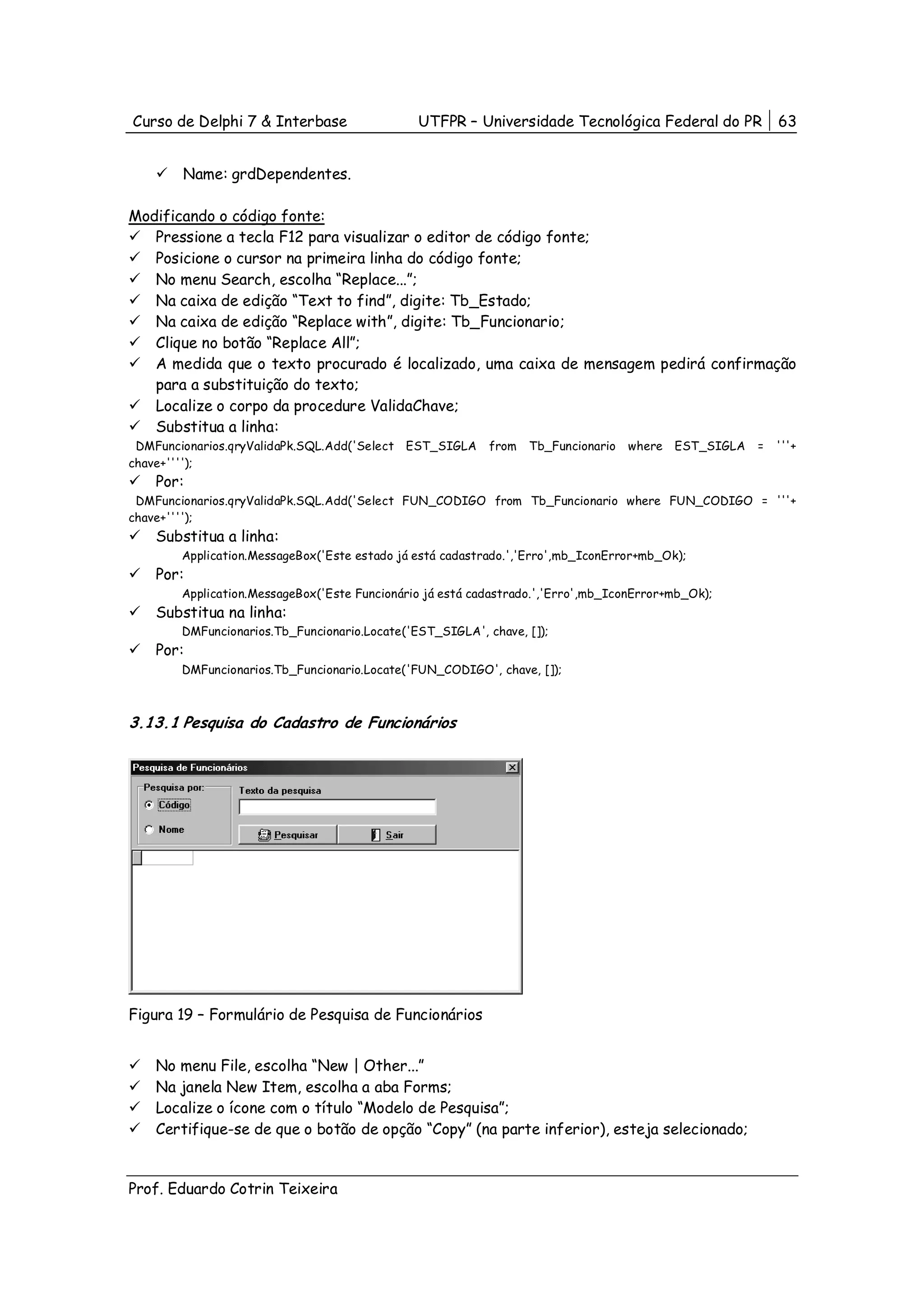 Curso de Delphi 7 & Interbase                  UTFPR – Universidade Tecnológica Federal do PR              63


        Name: grdDependentes.

Modificando o código fonte:
   Pressione a tecla F12 para visualizar o editor de código fonte;
   Posicione o cursor na primeira linha do código fonte;
   No menu Search, escolha “Replace...”;
   Na caixa de edição “Text to find”, digite: Tb_Estado;
   Na caixa de edição “Replace with”, digite: Tb_Funcionario;
   Clique no botão “Replace All”;
   A medida que o texto procurado é localizado, uma caixa de mensagem pedirá confirmação
   para a substituição do texto;
   Localize o corpo da procedure ValidaChave;
   Substitua a linha:
 DMFuncionarios.qryValidaPk.SQL.Add('Select EST_SIGLA      from   Tb_Funcionario   where   EST_SIGLA   =   '''+
chave+'''');
    Por:
 DMFuncionarios.qryValidaPk.SQL.Add('Select FUN_CODIGO from Tb_Funcionario where FUN_CODIGO = '''+
chave+'''');
    Substitua a linha:
        Application.MessageBox('Este estado já está cadastrado.','Erro',mb_IconError+mb_Ok);
    Por:
        Application.MessageBox('Este Funcionário já está cadastrado.','Erro',mb_IconError+mb_Ok);
    Substitua na linha:
        DMFuncionarios.Tb_Funcionario.Locate('EST_SIGLA', chave, []);
    Por:
        DMFuncionarios.Tb_Funcionario.Locate('FUN_CODIGO', chave, []);



3.13.1 Pesquisa do Cadastro de Funcionários




Figura 19 – Formulário de Pesquisa de Funcionários


    No menu File, escolha “New | Other...”
    Na janela New Item, escolha a aba Forms;
    Localize o ícone com o título “Modelo de Pesquisa”;
    Certifique-se de que o botão de opção “Copy” (na parte inferior), esteja selecionado;


Prof. Eduardo Cotrin Teixeira
 