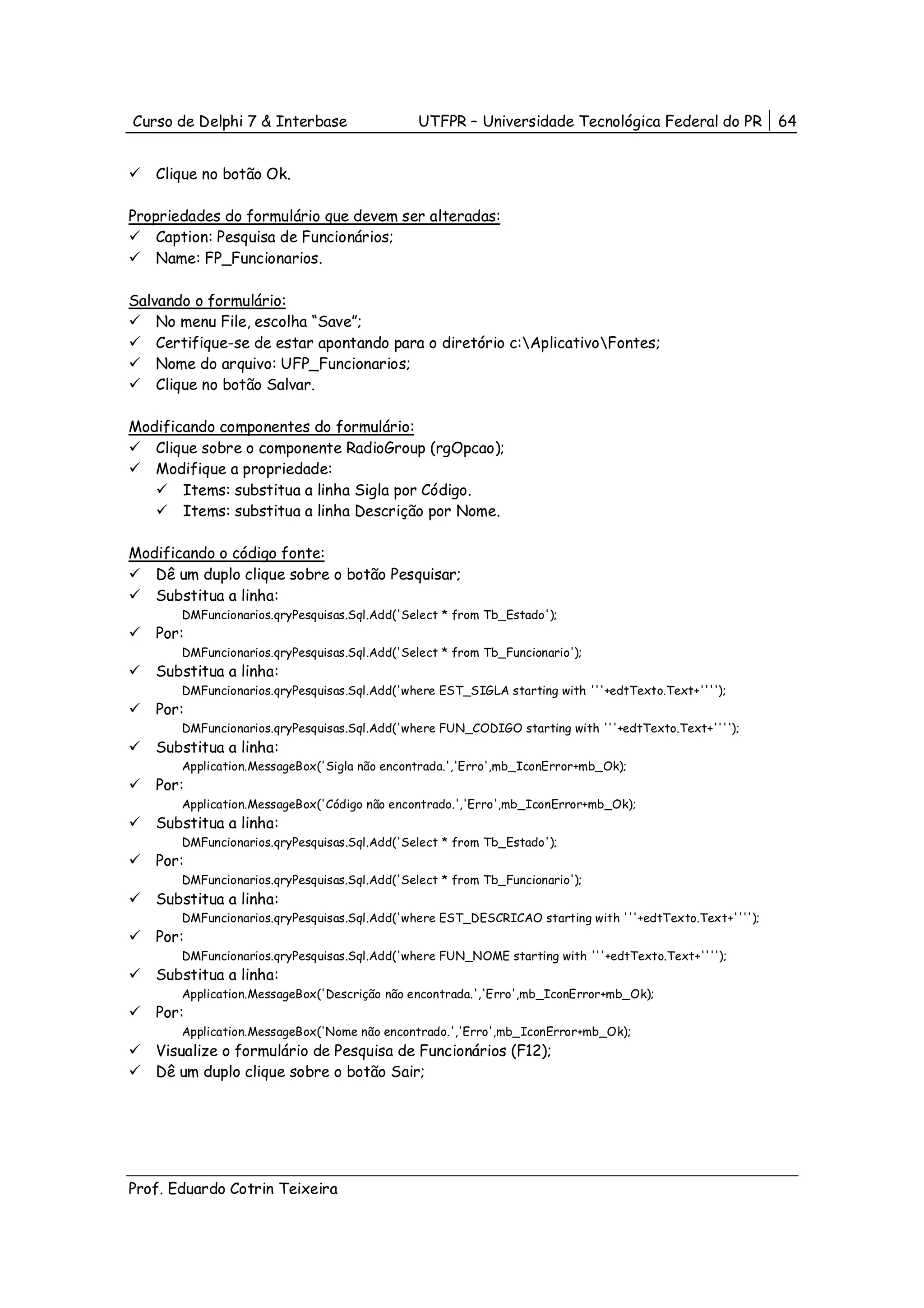 Curso de Delphi 7 & Interbase                  UTFPR – Universidade Tecnológica Federal do PR            64


   Clique no botão Ok.

Propriedades do formulário que devem ser alteradas:
    Caption: Pesquisa de Funcionários;
    Name: FP_Funcionarios.

Salvando o formulário:
    No menu File, escolha “Save”;
    Certifique-se de estar apontando para o diretório c:AplicativoFontes;
    Nome do arquivo: UFP_Funcionarios;
    Clique no botão Salvar.

Modificando componentes do formulário:
   Clique sobre o componente RadioGroup (rgOpcao);
   Modifique a propriedade:
       Items: substitua a linha Sigla por Código.
       Items: substitua a linha Descrição por Nome.

Modificando o código fonte:
   Dê um duplo clique sobre o botão Pesquisar;
   Substitua a linha:
       DMFuncionarios.qryPesquisas.Sql.Add('Select * from Tb_Estado');
   Por:
       DMFuncionarios.qryPesquisas.Sql.Add('Select * from Tb_Funcionario');
   Substitua a linha:
       DMFuncionarios.qryPesquisas.Sql.Add('where EST_SIGLA starting with '''+edtTexto.Text+'''');
   Por:
       DMFuncionarios.qryPesquisas.Sql.Add('where FUN_CODIGO starting with '''+edtTexto.Text+'''');
   Substitua a linha:
       Application.MessageBox('Sigla não encontrada.','Erro',mb_IconError+mb_Ok);
   Por:
       Application.MessageBox('Código não encontrado.','Erro',mb_IconError+mb_Ok);
   Substitua a linha:
       DMFuncionarios.qryPesquisas.Sql.Add('Select * from Tb_Estado');
   Por:
       DMFuncionarios.qryPesquisas.Sql.Add('Select * from Tb_Funcionario');
   Substitua a linha:
       DMFuncionarios.qryPesquisas.Sql.Add('where EST_DESCRICAO starting with '''+edtTexto.Text+'''');
   Por:
       DMFuncionarios.qryPesquisas.Sql.Add('where FUN_NOME starting with '''+edtTexto.Text+'''');
   Substitua a linha:
       Application.MessageBox('Descrição não encontrada.','Erro',mb_IconError+mb_Ok);
   Por:
       Application.MessageBox('Nome não encontrado.','Erro',mb_IconError+mb_Ok);
   Visualize o formulário de Pesquisa de Funcionários (F12);
   Dê um duplo clique sobre o botão Sair;




Prof. Eduardo Cotrin Teixeira
 