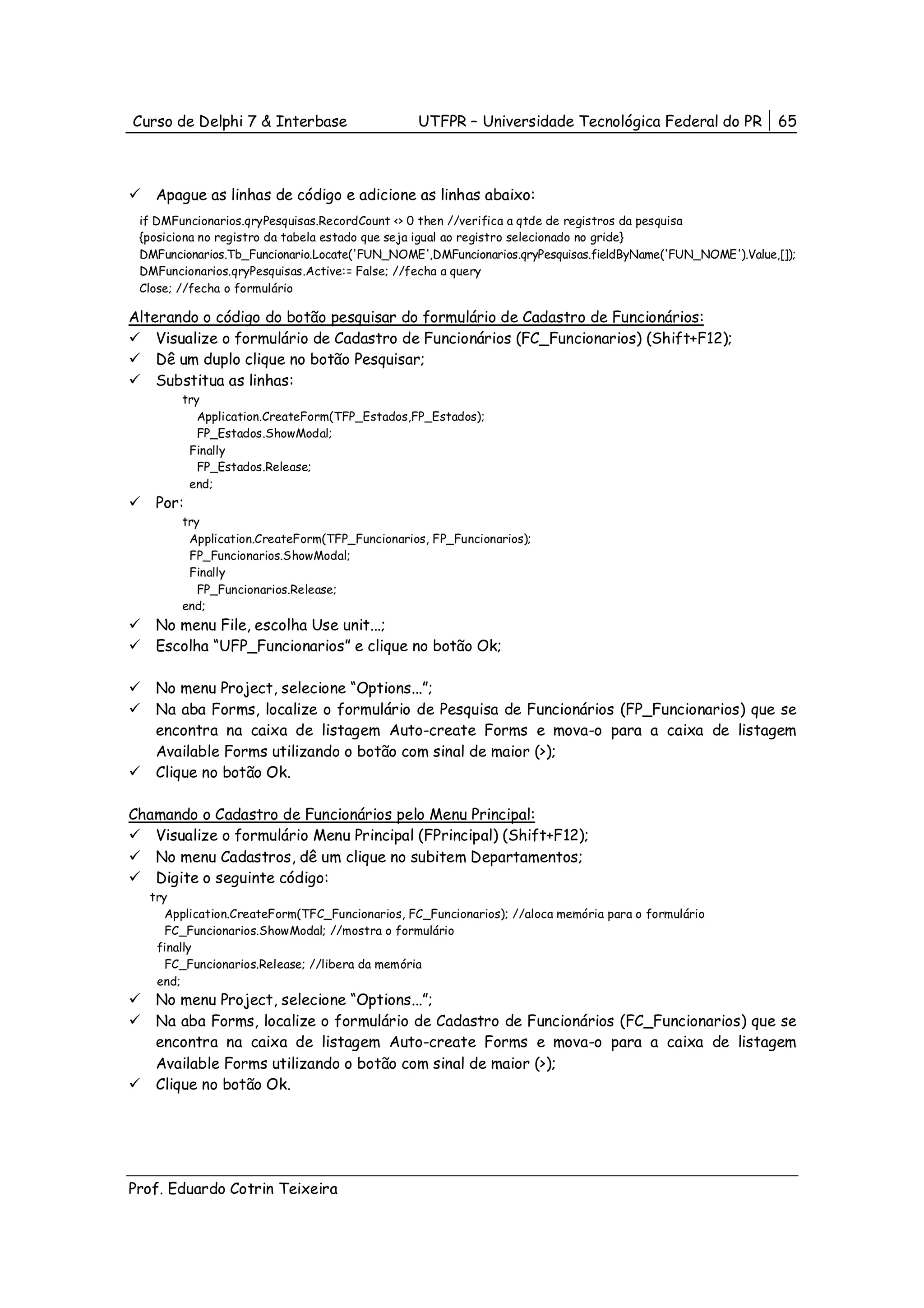 Curso de Delphi 7 & Interbase                   UTFPR – Universidade Tecnológica Federal do PR              65



    Apague as linhas de código e adicione as linhas abaixo:
 if DMFuncionarios.qryPesquisas.RecordCount <> 0 then //verifica a qtde de registros da pesquisa
 {posiciona no registro da tabela estado que seja igual ao registro selecionado no gride}
 DMFuncionarios.Tb_Funcionario.Locate('FUN_NOME',DMFuncionarios.qryPesquisas.fieldByName('FUN_NOME').Value,[]);
 DMFuncionarios.qryPesquisas.Active:= False; //fecha a query
 Close; //fecha o formulário

Alterando o código do botão pesquisar do formulário de Cadastro de Funcionários:
    Visualize o formulário de Cadastro de Funcionários (FC_Funcionarios) (Shift+F12);
    Dê um duplo clique no botão Pesquisar;
    Substitua as linhas:
        try
           Application.CreateForm(TFP_Estados,FP_Estados);
           FP_Estados.ShowModal;
         Finally
           FP_Estados.Release;
         end;
    Por:
        try
         Application.CreateForm(TFP_Funcionarios, FP_Funcionarios);
         FP_Funcionarios.ShowModal;
         Finally
           FP_Funcionarios.Release;
        end;
    No menu File, escolha Use unit...;
    Escolha “UFP_Funcionarios” e clique no botão Ok;

    No menu Project, selecione “Options...”;
    Na aba Forms, localize o formulário de Pesquisa de Funcionários (FP_Funcionarios) que se
    encontra na caixa de listagem Auto-create Forms e mova-o para a caixa de listagem
    Available Forms utilizando o botão com sinal de maior (>);
    Clique no botão Ok.

Chamando o Cadastro de Funcionários pelo Menu Principal:
   Visualize o formulário Menu Principal (FPrincipal) (Shift+F12);
   No menu Cadastros, dê um clique no subitem Departamentos;
   Digite o seguinte código:
   try
      Application.CreateForm(TFC_Funcionarios, FC_Funcionarios); //aloca memória para o formulário
      FC_Funcionarios.ShowModal; //mostra o formulário
    finally
      FC_Funcionarios.Release; //libera da memória
    end;
    No menu Project, selecione “Options...”;
    Na aba Forms, localize o formulário de Cadastro de Funcionários (FC_Funcionarios) que se
    encontra na caixa de listagem Auto-create Forms e mova-o para a caixa de listagem
    Available Forms utilizando o botão com sinal de maior (>);
    Clique no botão Ok.




Prof. Eduardo Cotrin Teixeira
 