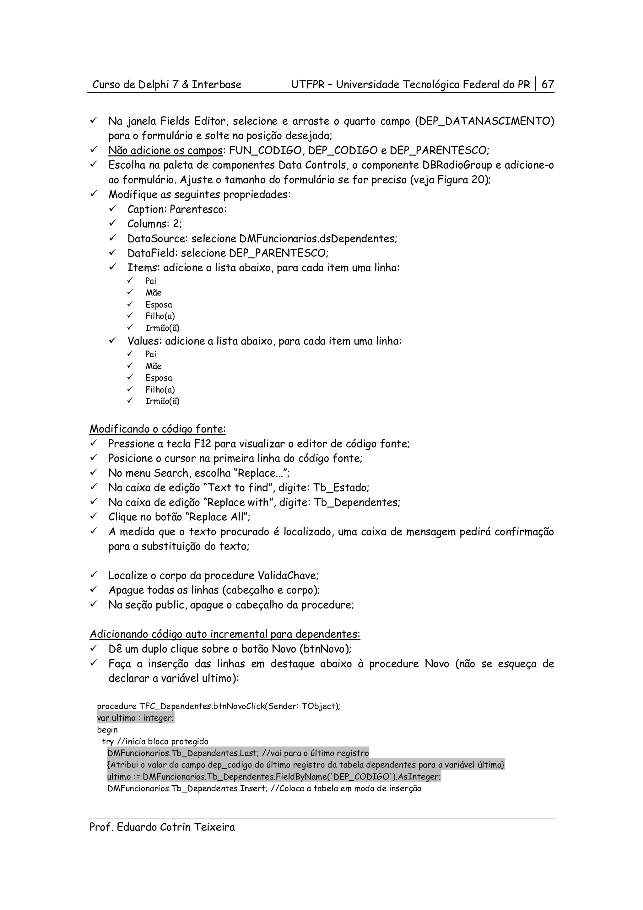 Curso de Delphi 7 & Interbase                     UTFPR – Universidade Tecnológica Federal do PR           67


   Na janela Fields Editor, selecione e arraste o quarto campo (DEP_DATANASCIMENTO)
   para o formulário e solte na posição desejada;
   Não adicione os campos: FUN_CODIGO, DEP_CODIGO e DEP_PARENTESCO;
   Escolha na paleta de componentes Data Controls, o componente DBRadioGroup e adicione-o
   ao formulário. Ajuste o tamanho do formulário se for preciso (veja Figura 20);
   Modifique as seguintes propriedades:
       Caption: Parentesco:
       Columns: 2;
       DataSource: selecione DMFuncionarios.dsDependentes;
       DataField: selecione DEP_PARENTESCO;
       Items: adicione a lista abaixo, para cada item uma linha:
             Pai
             Mãe
             Esposa
             Filho(a)
             Irmão(ã)
        Values: adicione a lista abaixo, para cada item uma linha:
             Pai
             Mãe
             Esposa
             Filho(a)
             Irmão(ã)


Modificando o código fonte:
   Pressione a tecla F12 para visualizar o editor de código fonte;
   Posicione o cursor na primeira linha do código fonte;
   No menu Search, escolha “Replace...”;
   Na caixa de edição “Text to find”, digite: Tb_Estado;
   Na caixa de edição “Replace with”, digite: Tb_Dependentes;
   Clique no botão “Replace All”;
   A medida que o texto procurado é localizado, uma caixa de mensagem pedirá confirmação
   para a substituição do texto;

   Localize o corpo da procedure ValidaChave;
   Apague todas as linhas (cabeçalho e corpo);
   Na seção public, apague o cabeçalho da procedure;

Adicionando código auto incremental para dependentes:
   Dê um duplo clique sobre o botão Novo (btnNovo);
   Faça a inserção das linhas em destaque abaixo à procedure Novo (não se esqueça de
   declarar a variável ultimo):

 procedure TFC_Dependentes.btnNovoClick(Sender: TObject);
 var ultimo : integer;
 begin
  try //inicia bloco protegido
   DMFuncionarios.Tb_Dependentes.Last; //vai para o último registro
   {Atribui o valor do campo dep_codigo do último registro da tabela dependentes para a variável último}
   ultimo := DMFuncionarios.Tb_Dependentes.FieldByName('DEP_CODIGO').AsInteger;
   DMFuncionarios.Tb_Dependentes.Insert; //Coloca a tabela em modo de inserção



Prof. Eduardo Cotrin Teixeira
 
