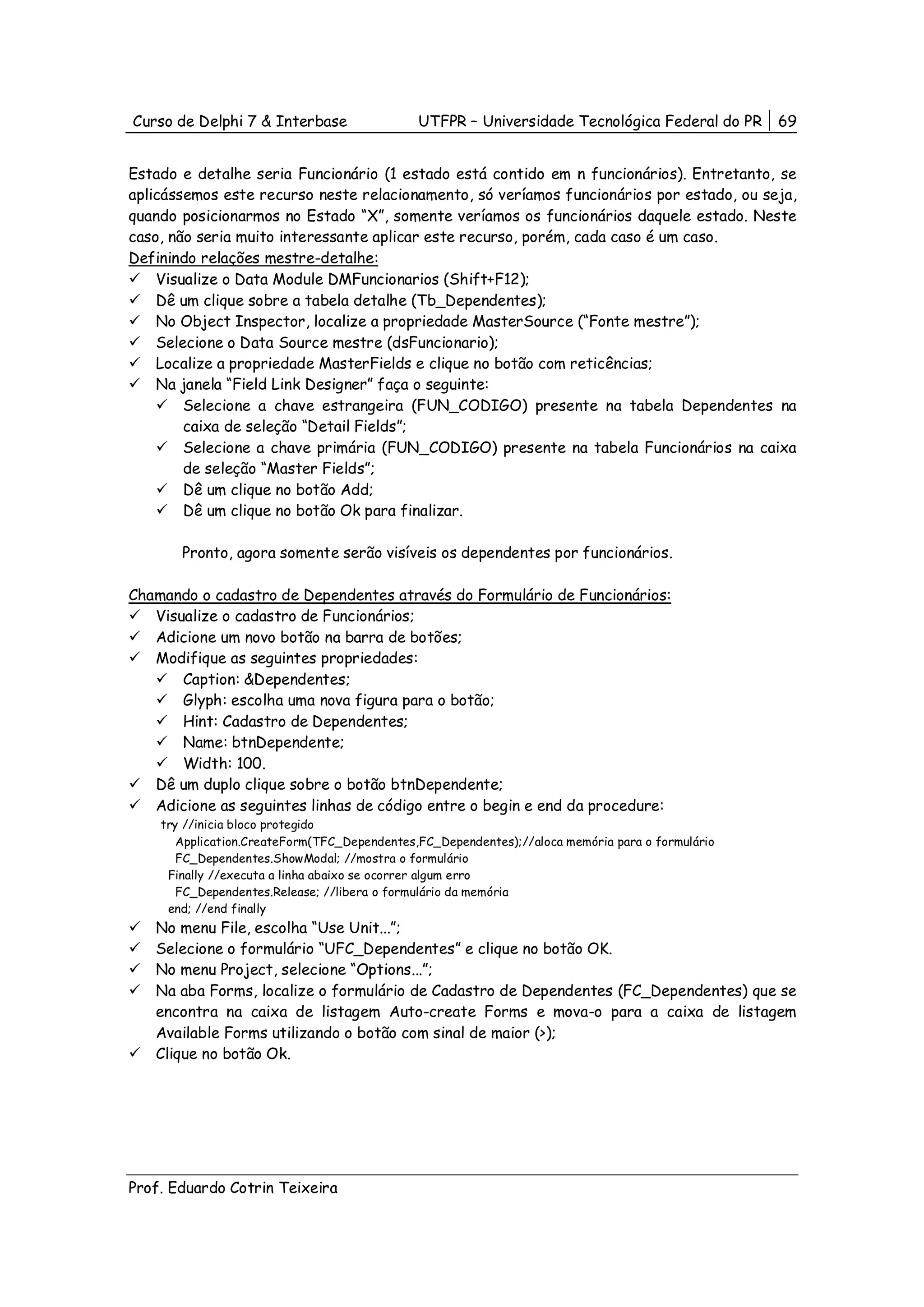 Curso de Delphi 7 & Interbase                 UTFPR – Universidade Tecnológica Federal do PR      69


Estado e detalhe seria Funcionário (1 estado está contido em n funcionários). Entretanto, se
aplicássemos este recurso neste relacionamento, só veríamos funcionários por estado, ou seja,
quando posicionarmos no Estado “X”, somente veríamos os funcionários daquele estado. Neste
caso, não seria muito interessante aplicar este recurso, porém, cada caso é um caso.
Definindo relações mestre-detalhe:
    Visualize o Data Module DMFuncionarios (Shift+F12);
    Dê um clique sobre a tabela detalhe (Tb_Dependentes);
    No Object Inspector, localize a propriedade MasterSource (“Fonte mestre”);
    Selecione o Data Source mestre (dsFuncionario);
    Localize a propriedade MasterFields e clique no botão com reticências;
    Na janela “Field Link Designer” faça o seguinte:
        Selecione a chave estrangeira (FUN_CODIGO) presente na tabela Dependentes na
        caixa de seleção “Detail Fields”;
        Selecione a chave primária (FUN_CODIGO) presente na tabela Funcionários na caixa
        de seleção “Master Fields”;
        Dê um clique no botão Add;
        Dê um clique no botão Ok para finalizar.

       Pronto, agora somente serão visíveis os dependentes por funcionários.

Chamando o cadastro de Dependentes através do Formulário de Funcionários:
   Visualize o cadastro de Funcionários;
   Adicione um novo botão na barra de botões;
   Modifique as seguintes propriedades:
       Caption: &Dependentes;
       Glyph: escolha uma nova figura para o botão;
       Hint: Cadastro de Dependentes;
       Name: btnDependente;
       Width: 100.
   Dê um duplo clique sobre o botão btnDependente;
   Adicione as seguintes linhas de código entre o begin e end da procedure:
    try //inicia bloco protegido
       Application.CreateForm(TFC_Dependentes,FC_Dependentes);//aloca memória para o formulário
       FC_Dependentes.ShowModal; //mostra o formulário
     Finally //executa a linha abaixo se ocorrer algum erro
       FC_Dependentes.Release; //libera o formulário da memória
     end; //end finally
   No menu File, escolha “Use Unit...”;
   Selecione o formulário “UFC_Dependentes” e clique no botão OK.
   No menu Project, selecione “Options...”;
   Na aba Forms, localize o formulário de Cadastro de Dependentes (FC_Dependentes) que se
   encontra na caixa de listagem Auto-create Forms e mova-o para a caixa de listagem
   Available Forms utilizando o botão com sinal de maior (>);
   Clique no botão Ok.




Prof. Eduardo Cotrin Teixeira
 