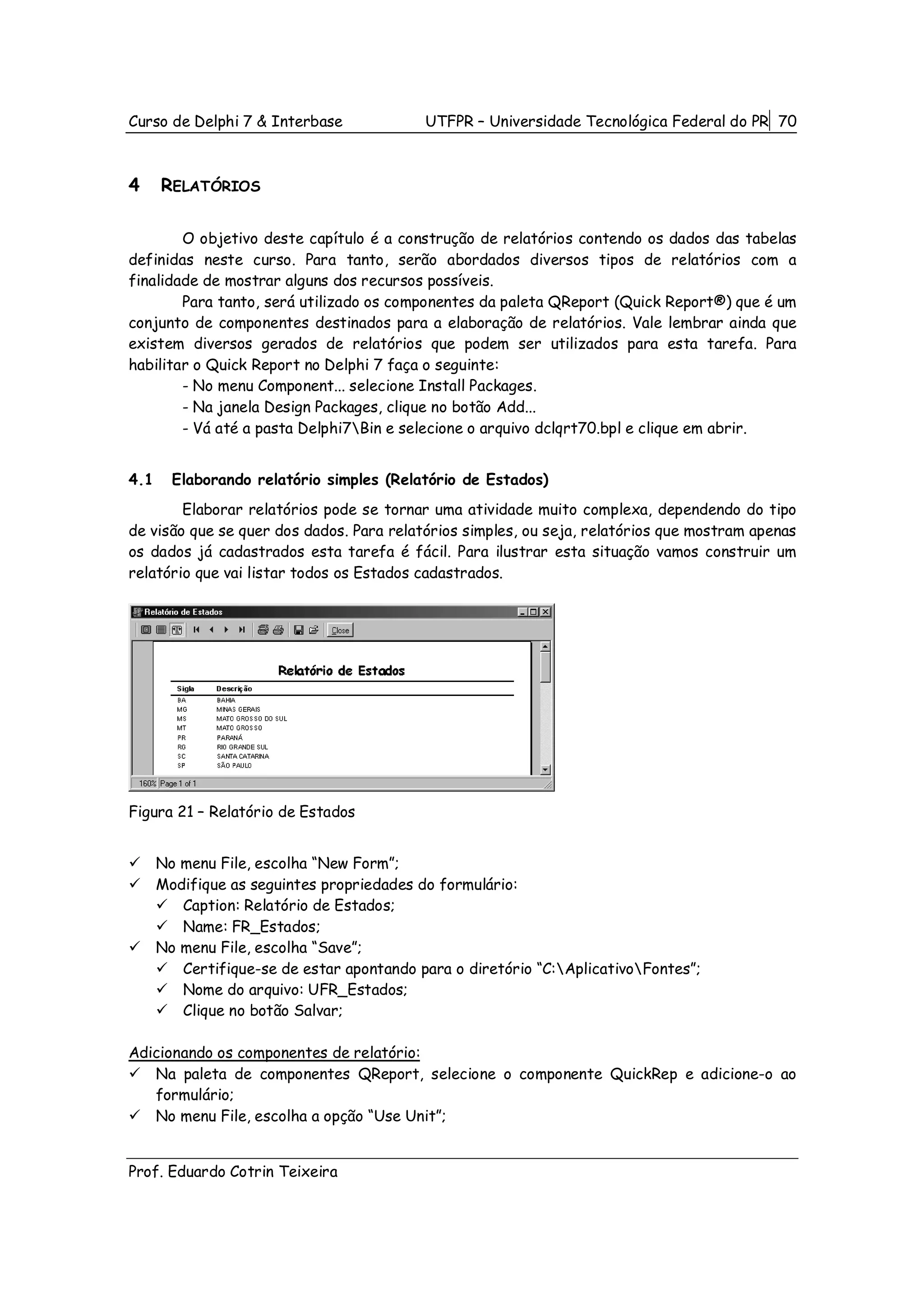 Curso de Delphi 7 & Interbase              UTFPR – Universidade Tecnológica Federal do PR 70



4     RELATÓRIOS

        O objetivo deste capítulo é a construção de relatórios contendo os dados das tabelas
definidas neste curso. Para tanto, serão abordados diversos tipos de relatórios com a
finalidade de mostrar alguns dos recursos possíveis.
        Para tanto, será utilizado os componentes da paleta QReport (Quick Report®) que é um
conjunto de componentes destinados para a elaboração de relatórios. Vale lembrar ainda que
existem diversos gerados de relatórios que podem ser utilizados para esta tarefa. Para
habilitar o Quick Report no Delphi 7 faça o seguinte:
        - No menu Component... selecione Install Packages.
        - Na janela Design Packages, clique no botão Add...
        - Vá até a pasta Delphi7Bin e selecione o arquivo dclqrt70.bpl e clique em abrir.


4.1     Elaborando relatório simples (Relatório de Estados)
        Elaborar relatórios pode se tornar uma atividade muito complexa, dependendo do tipo
de visão que se quer dos dados. Para relatórios simples, ou seja, relatórios que mostram apenas
os dados já cadastrados esta tarefa é fácil. Para ilustrar esta situação vamos construir um
relatório que vai listar todos os Estados cadastrados.




Figura 21 – Relatório de Estados


      No menu File, escolha “New Form”;
      Modifique as seguintes propriedades do formulário:
         Caption: Relatório de Estados;
         Name: FR_Estados;
      No menu File, escolha “Save”;
         Certifique-se de estar apontando para o diretório “C:AplicativoFontes”;
         Nome do arquivo: UFR_Estados;
         Clique no botão Salvar;

Adicionando os componentes de relatório:
   Na paleta de componentes QReport, selecione o componente QuickRep e adicione-o ao
   formulário;
   No menu File, escolha a opção “Use Unit”;


Prof. Eduardo Cotrin Teixeira
 