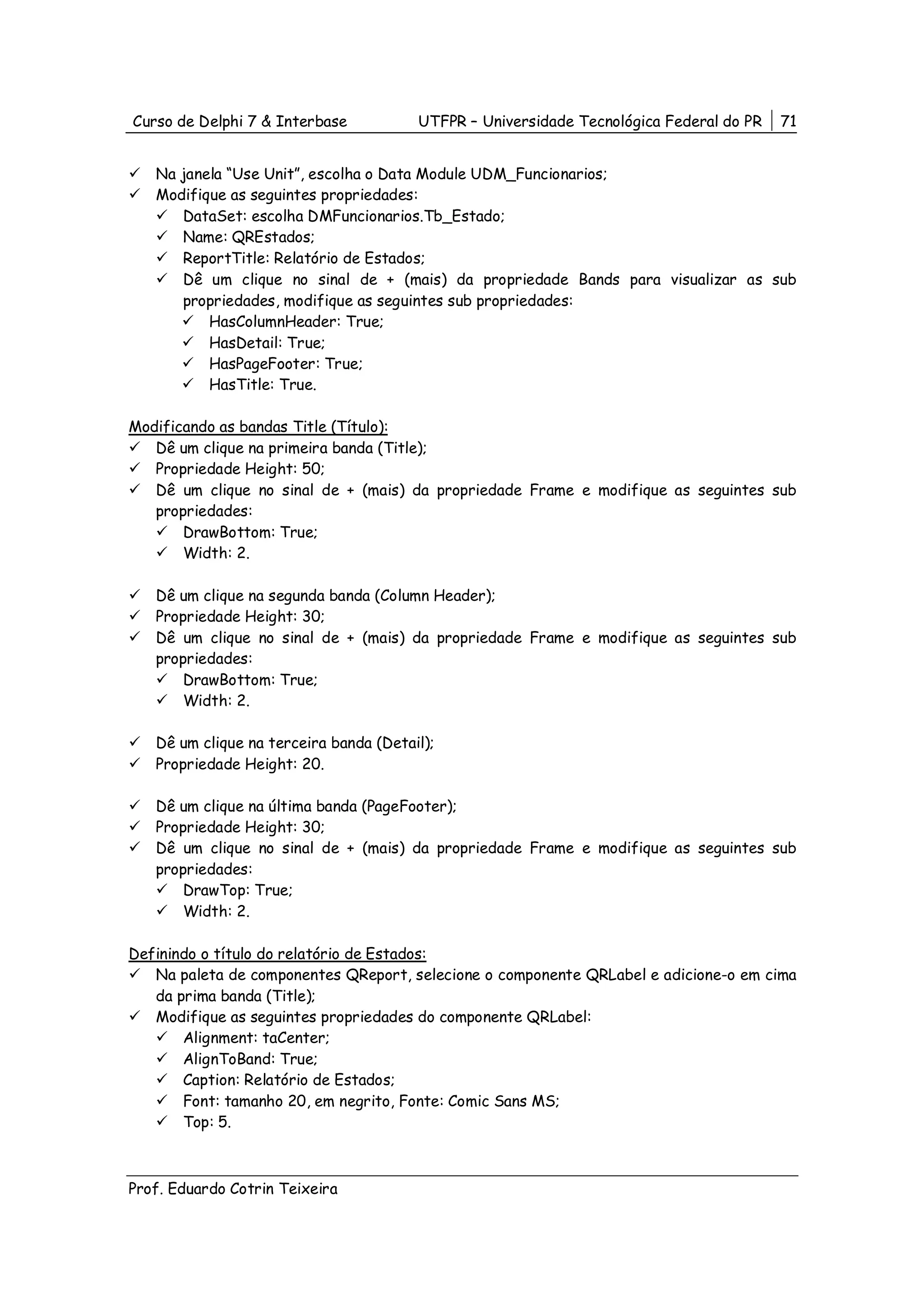 Curso de Delphi 7 & Interbase           UTFPR – Universidade Tecnológica Federal do PR   71


   Na janela “Use Unit”, escolha o Data Module UDM_Funcionarios;
   Modifique as seguintes propriedades:
      DataSet: escolha DMFuncionarios.Tb_Estado;
      Name: QREstados;
      ReportTitle: Relatório de Estados;
      Dê um clique no sinal de + (mais) da propriedade Bands para visualizar as sub
      propriedades, modifique as seguintes sub propriedades:
          HasColumnHeader: True;
          HasDetail: True;
          HasPageFooter: True;
          HasTitle: True.

Modificando as bandas Title (Título):
   Dê um clique na primeira banda (Title);
   Propriedade Height: 50;
   Dê um clique no sinal de + (mais) da propriedade Frame e modifique as seguintes sub
   propriedades:
       DrawBottom: True;
       Width: 2.

   Dê um clique na segunda banda (Column Header);
   Propriedade Height: 30;
   Dê um clique no sinal de + (mais) da propriedade Frame e modifique as seguintes sub
   propriedades:
       DrawBottom: True;
       Width: 2.

   Dê um clique na terceira banda (Detail);
   Propriedade Height: 20.

   Dê um clique na última banda (PageFooter);
   Propriedade Height: 30;
   Dê um clique no sinal de + (mais) da propriedade Frame e modifique as seguintes sub
   propriedades:
       DrawTop: True;
       Width: 2.

Definindo o título do relatório de Estados:
   Na paleta de componentes QReport, selecione o componente QRLabel e adicione-o em cima
   da prima banda (Title);
   Modifique as seguintes propriedades do componente QRLabel:
       Alignment: taCenter;
       AlignToBand: True;
       Caption: Relatório de Estados;
       Font: tamanho 20, em negrito, Fonte: Comic Sans MS;
       Top: 5.



Prof. Eduardo Cotrin Teixeira
 
