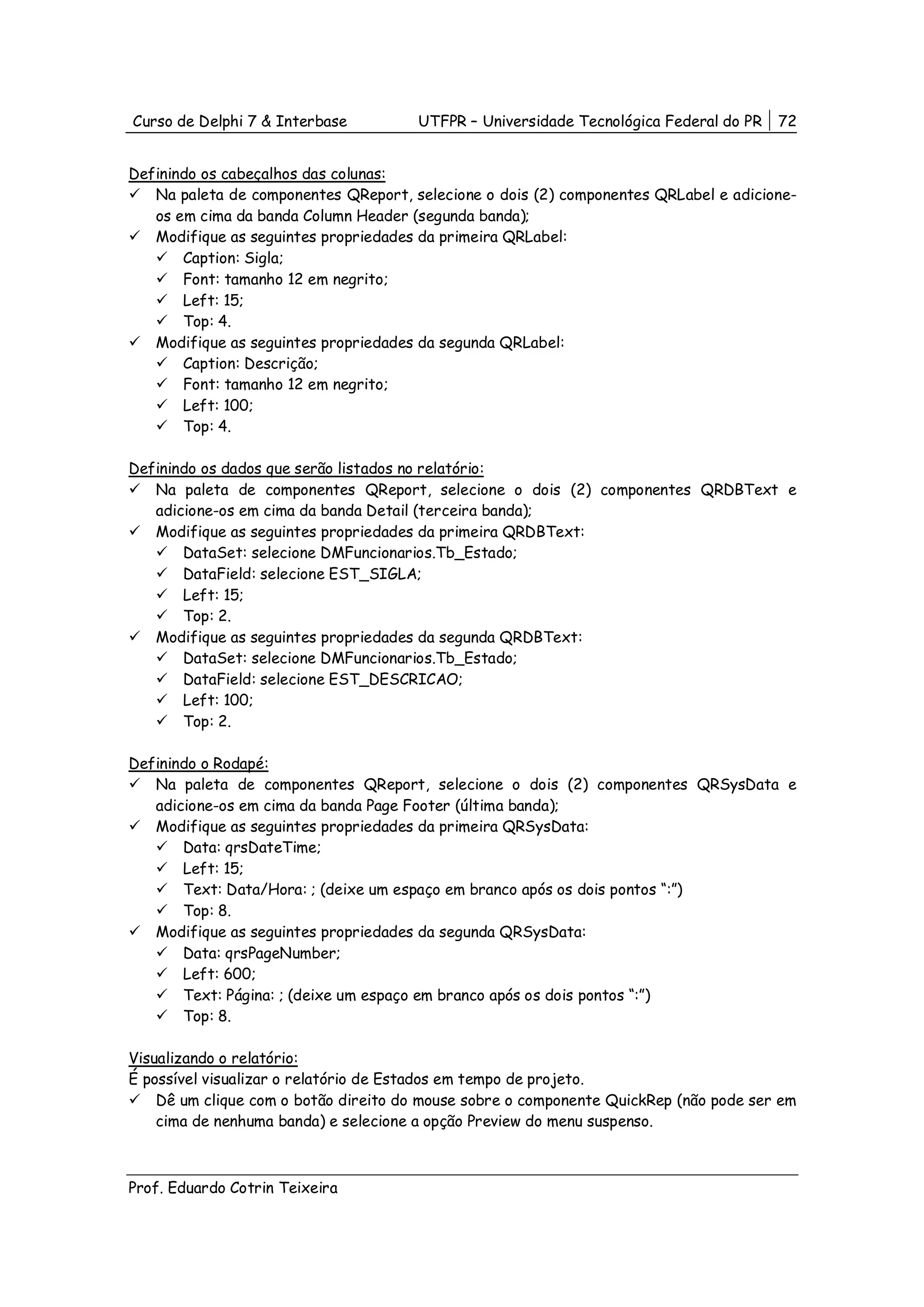 Curso de Delphi 7 & Interbase          UTFPR – Universidade Tecnológica Federal do PR   72


Definindo os cabeçalhos das colunas:
   Na paleta de componentes QReport, selecione o dois (2) componentes QRLabel e adicione-
   os em cima da banda Column Header (segunda banda);
   Modifique as seguintes propriedades da primeira QRLabel:
       Caption: Sigla;
       Font: tamanho 12 em negrito;
       Left: 15;
       Top: 4.
   Modifique as seguintes propriedades da segunda QRLabel:
       Caption: Descrição;
       Font: tamanho 12 em negrito;
       Left: 100;
       Top: 4.

Definindo os dados que serão listados no relatório:
   Na paleta de componentes QReport, selecione o dois (2) componentes QRDBText e
   adicione-os em cima da banda Detail (terceira banda);
   Modifique as seguintes propriedades da primeira QRDBText:
       DataSet: selecione DMFuncionarios.Tb_Estado;
       DataField: selecione EST_SIGLA;
       Left: 15;
       Top: 2.
   Modifique as seguintes propriedades da segunda QRDBText:
       DataSet: selecione DMFuncionarios.Tb_Estado;
       DataField: selecione EST_DESCRICAO;
       Left: 100;
       Top: 2.

Definindo o Rodapé:
   Na paleta de componentes QReport, selecione o dois (2) componentes QRSysData e
   adicione-os em cima da banda Page Footer (última banda);
   Modifique as seguintes propriedades da primeira QRSysData:
       Data: qrsDateTime;
       Left: 15;
       Text: Data/Hora: ; (deixe um espaço em branco após os dois pontos “:”)
       Top: 8.
   Modifique as seguintes propriedades da segunda QRSysData:
       Data: qrsPageNumber;
       Left: 600;
       Text: Página: ; (deixe um espaço em branco após os dois pontos “:”)
       Top: 8.

Visualizando o relatório:
É possível visualizar o relatório de Estados em tempo de projeto.
    Dê um clique com o botão direito do mouse sobre o componente QuickRep (não pode ser em
    cima de nenhuma banda) e selecione a opção Preview do menu suspenso.



Prof. Eduardo Cotrin Teixeira
 
