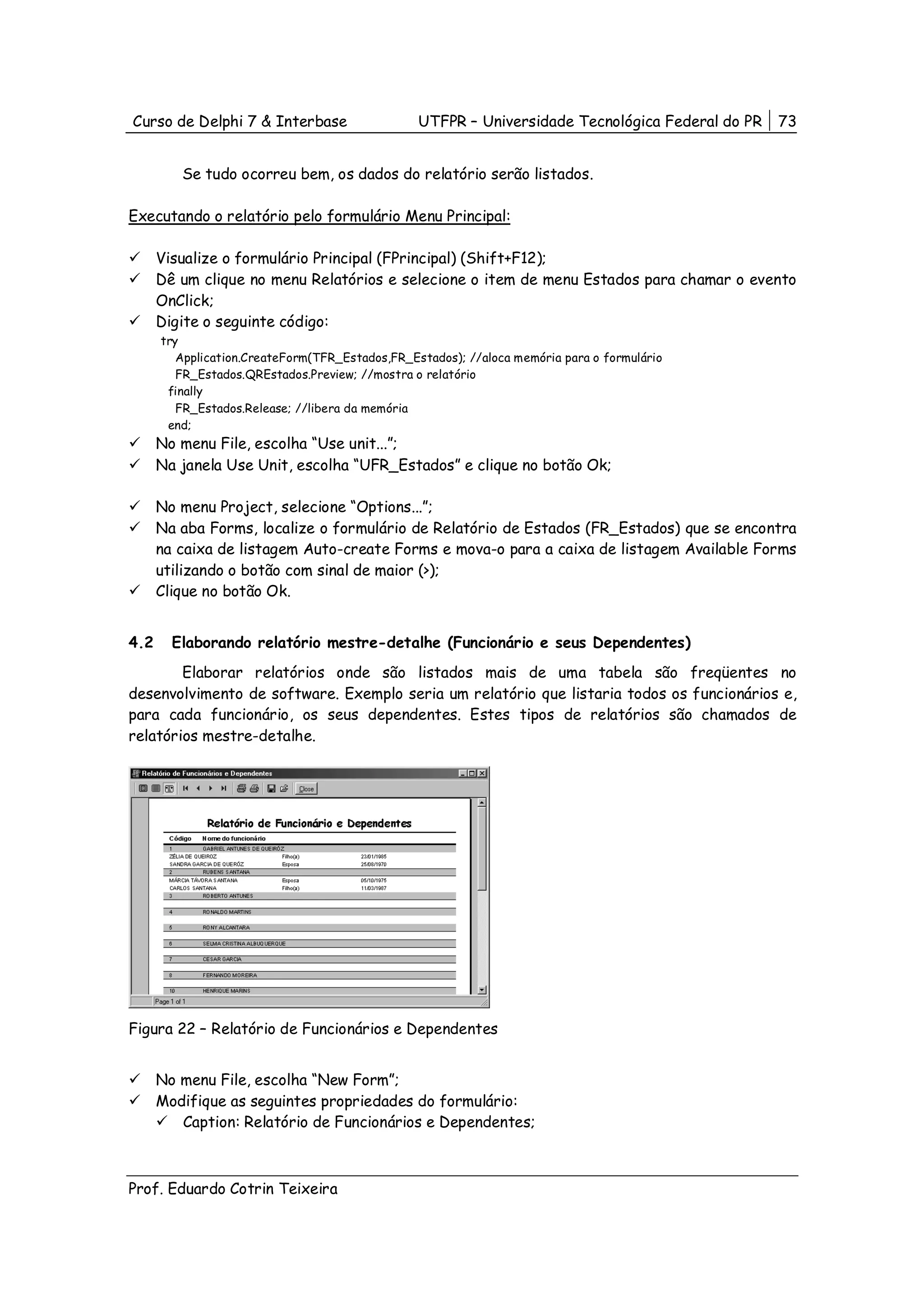 Curso de Delphi 7 & Interbase                    UTFPR – Universidade Tecnológica Federal do PR   73


         Se tudo ocorreu bem, os dados do relatório serão listados.

Executando o relatório pelo formulário Menu Principal:

      Visualize o formulário Principal (FPrincipal) (Shift+F12);
      Dê um clique no menu Relatórios e selecione o item de menu Estados para chamar o evento
      OnClick;
      Digite o seguinte código:
      try
         Application.CreateForm(TFR_Estados,FR_Estados); //aloca memória para o formulário
         FR_Estados.QREstados.Preview; //mostra o relatório
       finally
         FR_Estados.Release; //libera da memória
       end;
      No menu File, escolha “Use unit...”;
      Na janela Use Unit, escolha “UFR_Estados” e clique no botão Ok;

      No menu Project, selecione “Options...”;
      Na aba Forms, localize o formulário de Relatório de Estados (FR_Estados) que se encontra
      na caixa de listagem Auto-create Forms e mova-o para a caixa de listagem Available Forms
      utilizando o botão com sinal de maior (>);
      Clique no botão Ok.


4.2     Elaborando relatório mestre-detalhe (Funcionário e seus Dependentes)
        Elaborar relatórios onde são listados mais de uma tabela são freqüentes no
desenvolvimento de software. Exemplo seria um relatório que listaria todos os funcionários e,
para cada funcionário, os seus dependentes. Estes tipos de relatórios são chamados de
relatórios mestre-detalhe.




Figura 22 – Relatório de Funcionários e Dependentes


      No menu File, escolha “New Form”;
      Modifique as seguintes propriedades do formulário:
         Caption: Relatório de Funcionários e Dependentes;



Prof. Eduardo Cotrin Teixeira
 