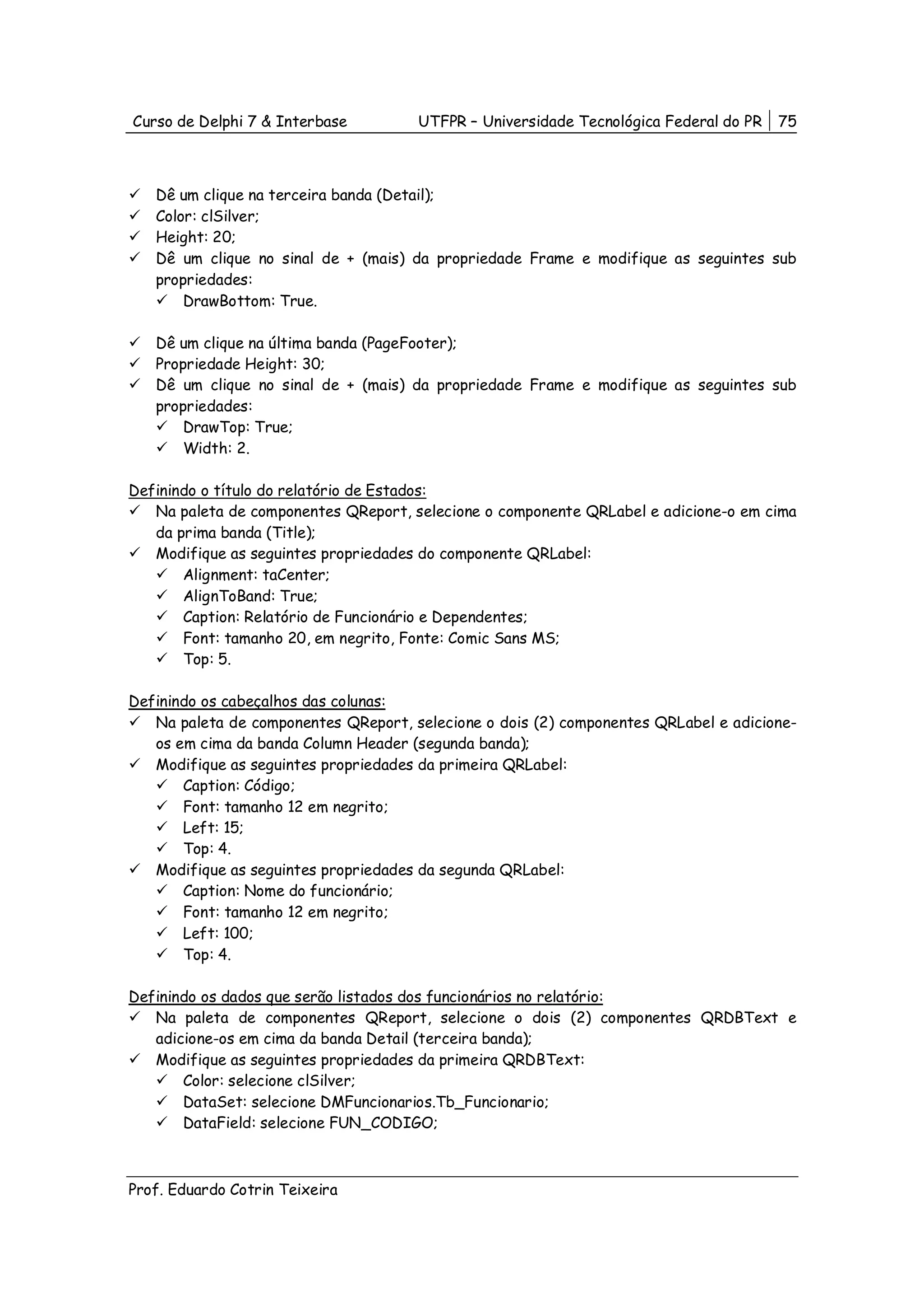 Curso de Delphi 7 & Interbase         UTFPR – Universidade Tecnológica Federal do PR   75



   Dê um clique na terceira banda (Detail);
   Color: clSilver;
   Height: 20;
   Dê um clique no sinal de + (mais) da propriedade Frame e modifique as seguintes sub
   propriedades:
       DrawBottom: True.

   Dê um clique na última banda (PageFooter);
   Propriedade Height: 30;
   Dê um clique no sinal de + (mais) da propriedade Frame e modifique as seguintes sub
   propriedades:
       DrawTop: True;
       Width: 2.

Definindo o título do relatório de Estados:
   Na paleta de componentes QReport, selecione o componente QRLabel e adicione-o em cima
   da prima banda (Title);
   Modifique as seguintes propriedades do componente QRLabel:
       Alignment: taCenter;
       AlignToBand: True;
       Caption: Relatório de Funcionário e Dependentes;
       Font: tamanho 20, em negrito, Fonte: Comic Sans MS;
       Top: 5.

Definindo os cabeçalhos das colunas:
   Na paleta de componentes QReport, selecione o dois (2) componentes QRLabel e adicione-
   os em cima da banda Column Header (segunda banda);
   Modifique as seguintes propriedades da primeira QRLabel:
       Caption: Código;
       Font: tamanho 12 em negrito;
       Left: 15;
       Top: 4.
   Modifique as seguintes propriedades da segunda QRLabel:
       Caption: Nome do funcionário;
       Font: tamanho 12 em negrito;
       Left: 100;
       Top: 4.

Definindo os dados que serão listados dos funcionários no relatório:
   Na paleta de componentes QReport, selecione o dois (2) componentes QRDBText e
   adicione-os em cima da banda Detail (terceira banda);
   Modifique as seguintes propriedades da primeira QRDBText:
       Color: selecione clSilver;
       DataSet: selecione DMFuncionarios.Tb_Funcionario;
       DataField: selecione FUN_CODIGO;



Prof. Eduardo Cotrin Teixeira
 