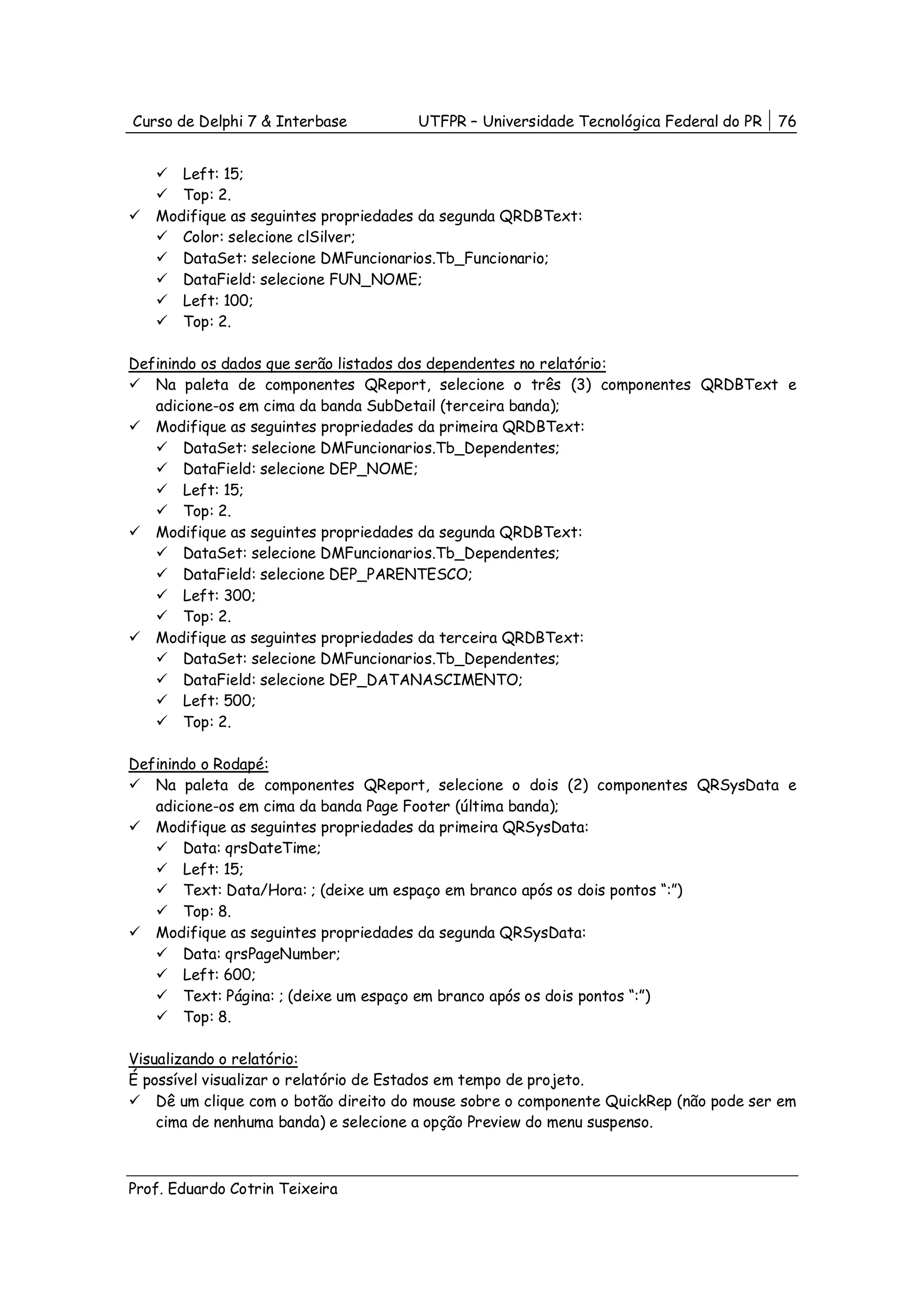 Curso de Delphi 7 & Interbase          UTFPR – Universidade Tecnológica Federal do PR   76


      Left: 15;
      Top: 2.
   Modifique as seguintes propriedades da segunda QRDBText:
      Color: selecione clSilver;
      DataSet: selecione DMFuncionarios.Tb_Funcionario;
      DataField: selecione FUN_NOME;
      Left: 100;
      Top: 2.

Definindo os dados que serão listados dos dependentes no relatório:
   Na paleta de componentes QReport, selecione o três (3) componentes QRDBText e
   adicione-os em cima da banda SubDetail (terceira banda);
   Modifique as seguintes propriedades da primeira QRDBText:
       DataSet: selecione DMFuncionarios.Tb_Dependentes;
       DataField: selecione DEP_NOME;
       Left: 15;
       Top: 2.
   Modifique as seguintes propriedades da segunda QRDBText:
       DataSet: selecione DMFuncionarios.Tb_Dependentes;
       DataField: selecione DEP_PARENTESCO;
       Left: 300;
       Top: 2.
   Modifique as seguintes propriedades da terceira QRDBText:
       DataSet: selecione DMFuncionarios.Tb_Dependentes;
       DataField: selecione DEP_DATANASCIMENTO;
       Left: 500;
       Top: 2.

Definindo o Rodapé:
   Na paleta de componentes QReport, selecione o dois (2) componentes QRSysData e
   adicione-os em cima da banda Page Footer (última banda);
   Modifique as seguintes propriedades da primeira QRSysData:
       Data: qrsDateTime;
       Left: 15;
       Text: Data/Hora: ; (deixe um espaço em branco após os dois pontos “:”)
       Top: 8.
   Modifique as seguintes propriedades da segunda QRSysData:
       Data: qrsPageNumber;
       Left: 600;
       Text: Página: ; (deixe um espaço em branco após os dois pontos “:”)
       Top: 8.

Visualizando o relatório:
É possível visualizar o relatório de Estados em tempo de projeto.
    Dê um clique com o botão direito do mouse sobre o componente QuickRep (não pode ser em
    cima de nenhuma banda) e selecione a opção Preview do menu suspenso.



Prof. Eduardo Cotrin Teixeira
 