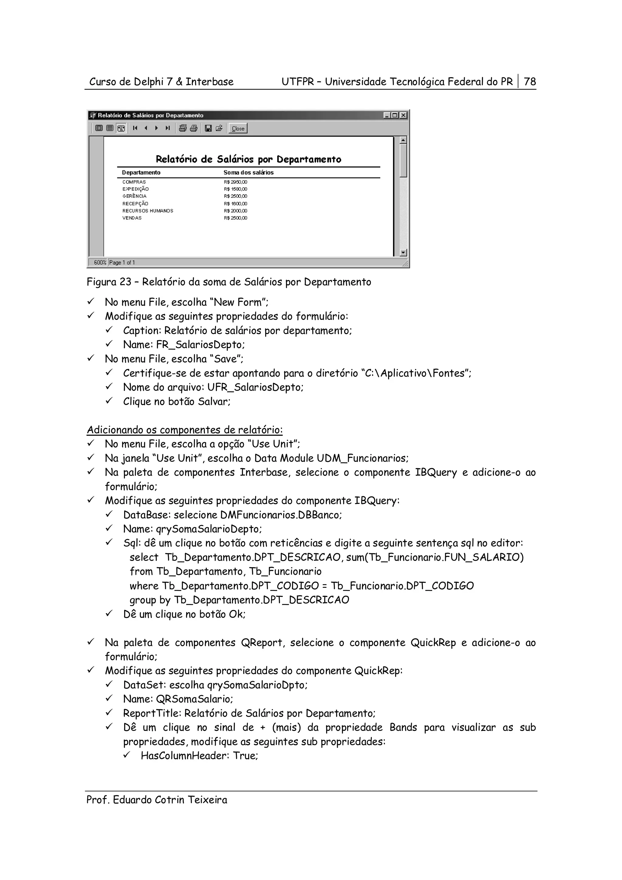 Curso de Delphi 7 & Interbase           UTFPR – Universidade Tecnológica Federal do PR    78




Figura 23 – Relatório da soma de Salários por Departamento
   No menu File, escolha “New Form”;
   Modifique as seguintes propriedades do formulário:
      Caption: Relatório de salários por departamento;
      Name: FR_SalariosDepto;
   No menu File, escolha “Save”;
      Certifique-se de estar apontando para o diretório “C:AplicativoFontes”;
      Nome do arquivo: UFR_SalariosDepto;
      Clique no botão Salvar;

Adicionando os componentes de relatório:
   No menu File, escolha a opção “Use Unit”;
   Na janela “Use Unit”, escolha o Data Module UDM_Funcionarios;
   Na paleta de componentes Interbase, selecione o componente IBQuery e adicione-o ao
   formulário;
   Modifique as seguintes propriedades do componente IBQuery:
       DataBase: selecione DMFuncionarios.DBBanco;
       Name: qrySomaSalarioDepto;
       Sql: dê um clique no botão com reticências e digite a seguinte sentença sql no editor:
         select Tb_Departamento.DPT_DESCRICAO, sum(Tb_Funcionario.FUN_SALARIO)
         from Tb_Departamento, Tb_Funcionario
         where Tb_Departamento.DPT_CODIGO = Tb_Funcionario.DPT_CODIGO
         group by Tb_Departamento.DPT_DESCRICAO
       Dê um clique no botão Ok;

   Na paleta de componentes QReport, selecione o componente QuickRep e adicione-o ao
   formulário;
   Modifique as seguintes propriedades do componente QuickRep:
      DataSet: escolha qrySomaSalarioDpto;
      Name: QRSomaSalario;
      ReportTitle: Relatório de Salários por Departamento;
      Dê um clique no sinal de + (mais) da propriedade Bands para visualizar as sub
      propriedades, modifique as seguintes sub propriedades:
          HasColumnHeader: True;



Prof. Eduardo Cotrin Teixeira
 