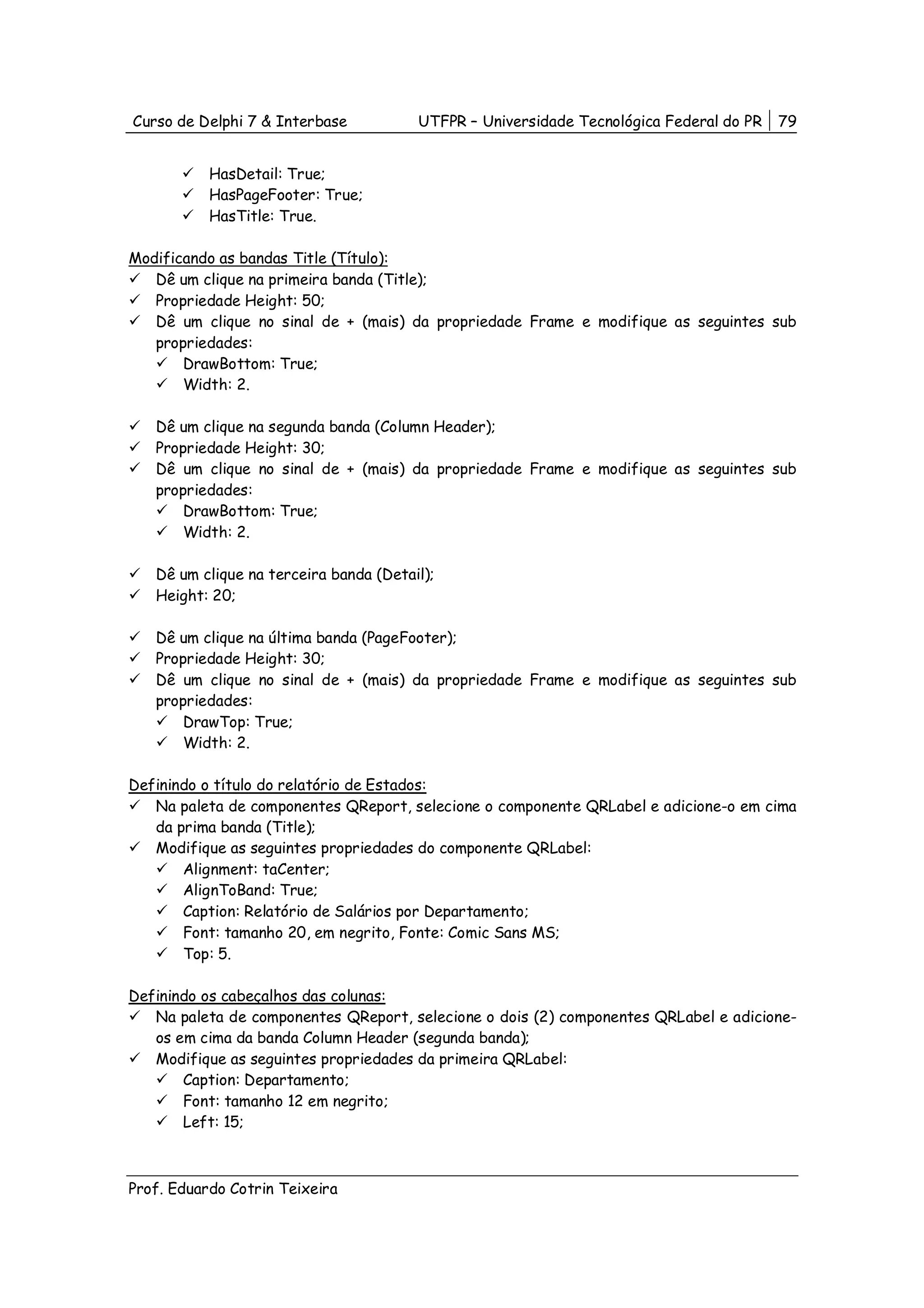 Curso de Delphi 7 & Interbase           UTFPR – Universidade Tecnológica Federal do PR   79


           HasDetail: True;
           HasPageFooter: True;
           HasTitle: True.

Modificando as bandas Title (Título):
   Dê um clique na primeira banda (Title);
   Propriedade Height: 50;
   Dê um clique no sinal de + (mais) da propriedade Frame e modifique as seguintes sub
   propriedades:
       DrawBottom: True;
       Width: 2.

   Dê um clique na segunda banda (Column Header);
   Propriedade Height: 30;
   Dê um clique no sinal de + (mais) da propriedade Frame e modifique as seguintes sub
   propriedades:
       DrawBottom: True;
       Width: 2.

   Dê um clique na terceira banda (Detail);
   Height: 20;

   Dê um clique na última banda (PageFooter);
   Propriedade Height: 30;
   Dê um clique no sinal de + (mais) da propriedade Frame e modifique as seguintes sub
   propriedades:
       DrawTop: True;
       Width: 2.

Definindo o título do relatório de Estados:
   Na paleta de componentes QReport, selecione o componente QRLabel e adicione-o em cima
   da prima banda (Title);
   Modifique as seguintes propriedades do componente QRLabel:
       Alignment: taCenter;
       AlignToBand: True;
       Caption: Relatório de Salários por Departamento;
       Font: tamanho 20, em negrito, Fonte: Comic Sans MS;
       Top: 5.

Definindo os cabeçalhos das colunas:
   Na paleta de componentes QReport, selecione o dois (2) componentes QRLabel e adicione-
   os em cima da banda Column Header (segunda banda);
   Modifique as seguintes propriedades da primeira QRLabel:
       Caption: Departamento;
       Font: tamanho 12 em negrito;
       Left: 15;



Prof. Eduardo Cotrin Teixeira
 