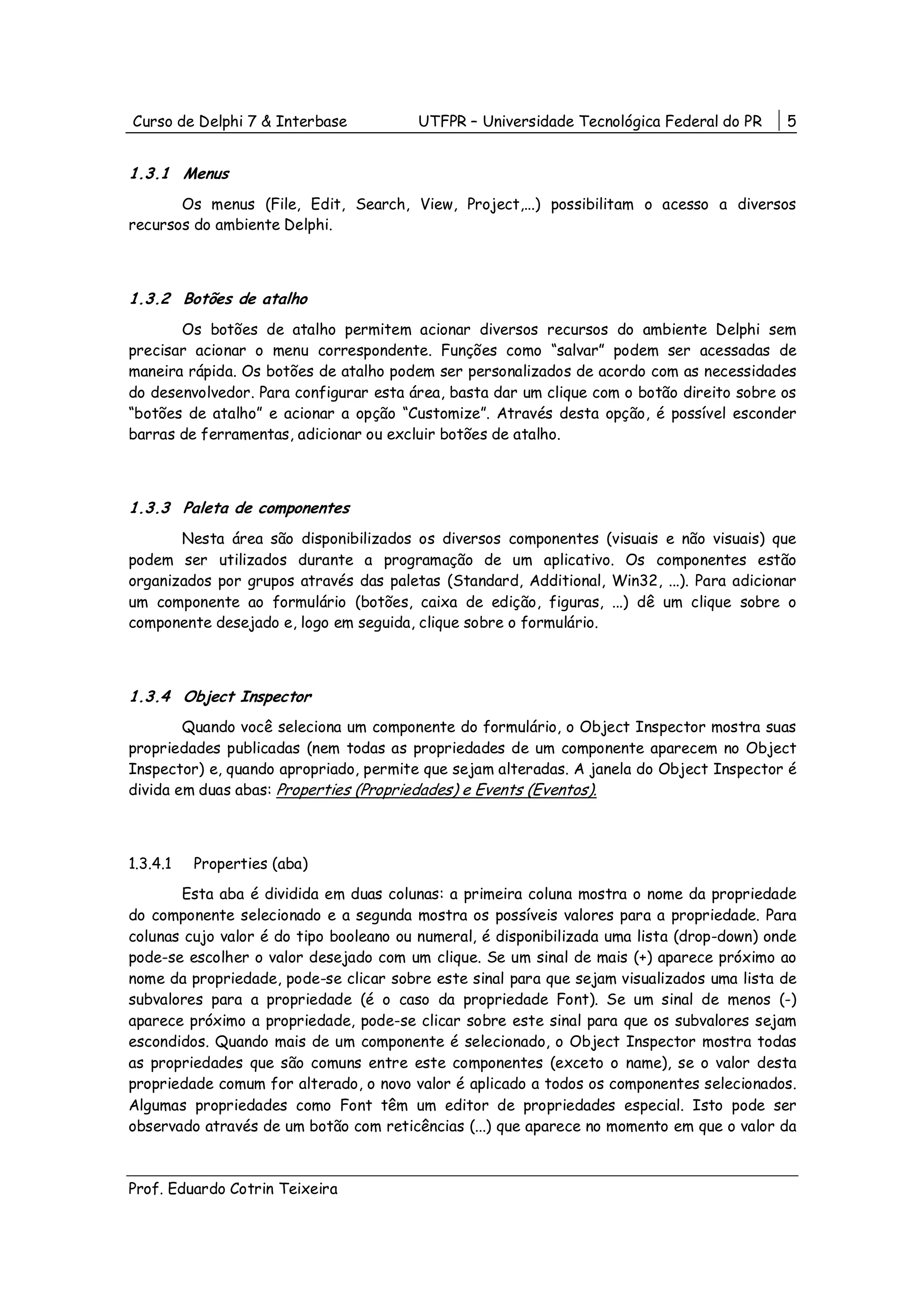 Curso de Delphi 7 & Interbase           UTFPR – Universidade Tecnológica Federal do PR      5


1.3.1 Menus
       Os menus (File, Edit, Search, View, Project,...) possibilitam o acesso a diversos
recursos do ambiente Delphi.



1.3.2 Botões de atalho
       Os botões de atalho permitem acionar diversos recursos do ambiente Delphi sem
precisar acionar o menu correspondente. Funções como “salvar” podem ser acessadas de
maneira rápida. Os botões de atalho podem ser personalizados de acordo com as necessidades
do desenvolvedor. Para configurar esta área, basta dar um clique com o botão direito sobre os
“botões de atalho” e acionar a opção “Customize”. Através desta opção, é possível esconder
barras de ferramentas, adicionar ou excluir botões de atalho.



1.3.3 Paleta de componentes
       Nesta área são disponibilizados os diversos componentes (visuais e não visuais) que
podem ser utilizados durante a programação de um aplicativo. Os componentes estão
organizados por grupos através das paletas (Standard, Additional, Win32, ...). Para adicionar
um componente ao formulário (botões, caixa de edição, figuras, ...) dê um clique sobre o
componente desejado e, logo em seguida, clique sobre o formulário.



1.3.4 Object Inspector
        Quando você seleciona um componente do formulário, o Object Inspector mostra suas
propriedades publicadas (nem todas as propriedades de um componente aparecem no Object
Inspector) e, quando apropriado, permite que sejam alteradas. A janela do Object Inspector é
divida em duas abas: Properties (Propriedades) e Events (Eventos).



1.3.4.1   Properties (aba)
       Esta aba é dividida em duas colunas: a primeira coluna mostra o nome da propriedade
do componente selecionado e a segunda mostra os possíveis valores para a propriedade. Para
colunas cujo valor é do tipo booleano ou numeral, é disponibilizada uma lista (drop-down) onde
pode-se escolher o valor desejado com um clique. Se um sinal de mais (+) aparece próximo ao
nome da propriedade, pode-se clicar sobre este sinal para que sejam visualizados uma lista de
subvalores para a propriedade (é o caso da propriedade Font). Se um sinal de menos (-)
aparece próximo a propriedade, pode-se clicar sobre este sinal para que os subvalores sejam
escondidos. Quando mais de um componente é selecionado, o Object Inspector mostra todas
as propriedades que são comuns entre este componentes (exceto o name), se o valor desta
propriedade comum for alterado, o novo valor é aplicado a todos os componentes selecionados.
Algumas propriedades como Font têm um editor de propriedades especial. Isto pode ser
observado através de um botão com reticências (...) que aparece no momento em que o valor da



Prof. Eduardo Cotrin Teixeira
 