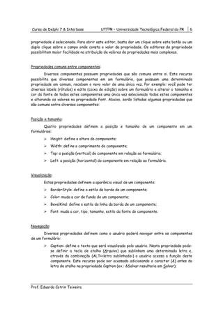 Curso de Delphi 7 & Interbase             UTFPR – Universidade Tecnológica Federal do PR     6


propriedade é selecionado. Para abrir este editor, basta dar um clique sobre este botão ou um
duplo clique sobre o campo onde consta o valor da propriedade. Os editores de propriedade
possibilitam maior facilidade na atribuição de valores de propriedades mais complexas.


Propriedades comuns entre componentes:
        Diversos componentes possuem propriedades que são comuns entre si. Este recurso
possibilita que diversos componentes em um formulário, que possuam uma determinada
propriedade em comum, recebam o novo valor de uma única vez. Por exemplo: você pode ter
diversas labels (rótulos) e edits (caixa de edição) sobre um formulário e alterar o tamanho e
cor da fonte de todos estes componentes uma única vez selecionado todos estes componentes
e alterando os valores na propriedade Font. Abaixo, serão listadas algumas propriedades que
são comuns entre diversos componentes:


Posição e tamanho:
       Quatro propriedades definem a posição e tamanho de um componente em um
formulários:

             Height: define a altura do componente;
             Width: define o comprimento do componente;
             Top: a posição (vertical) do componente em relação ao formulário;
             Left: a posição (horizontal) do componente em relação ao formulário.


Visualização:
       Estas propriedades definem a aparência visual de um componente:
             BorderStyle: define o estilo da borda de um componente;
             Color: muda a cor de fundo de um componente;
             BevelKind: define o estilo da linha da borda de um componente;
             Font: muda a cor, tipo, tamanho, estilo da fonte do componente.


Navegação:
       Diversas propriedades definem como o usuário poderá navegar entre os componentes
de um formulário:

             Caption: define o texto que será visualizado pelo usuário. Nesta propriedade pode-
             se definir a tecla de atalho (Arquivo) que sublinham uma determinada letra e,
             através da combinação (ALT+<letra sublinhada>) o usuário acessa a função deste
             componente. Este recurso pode ser acessado adicionando o caracter (&) antes da
             letra de atalho na propriedade Caption (ex.: &Salvar resultaria em Salvar).




Prof. Eduardo Cotrin Teixeira
 