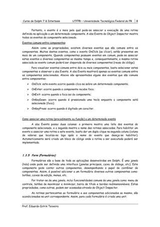 Curso de Delphi 7 & Interbase            UTFPR – Universidade Tecnológica Federal do PR      8


       Portanto, o evento é o meio pelo qual pode-se associar a execução de uma rotina
definida na aplicação a um determinado componente. A aba Events do Object Inspector mostra
todos os eventos do componente selecionado.

Eventos comuns entre componentes
       Assim como as propriedades, existem diversos eventos que são comuns entre os
componentes. Muitos destes eventos, como o evento OnClick (ao clicar), estão presentes em
mais de um componente. Quando componentes possuem eventos em comum, pode-se associar
estes eventos a diversos componentes ao mesmo tempo e, consequentemente, a mesma rotina
associada ao evento comum poderá ser disparada de diversos componentes (reuso de código).
       Para visualizar eventos comuns entre dois ou mais componentes, basta selecionar estes
componentes e observar a aba Events. A aba Events mostrará apenas os eventos comuns entre
os componentes selecionados. Abaixo são apresentados alguns dos eventos que são comuns
entre componentes:

       OnClick: este evento ocorre quando clica-se sobre um determinado componente;
       OnEnter: ocorre quando o componente recebe foco;
       OnExit: ocorre quando o foco sai do componente;
       OnKeyDown: ocorre quando é pressionada uma tecla enquanto o componente está
       selecionado (foco);

       OnKeyPress: ocorre quando é digitado um caracter.


Como associar uma rotina (procedimento ou função) a um determinado evento
       A aba Events possui duas colunas: a primeira mostra uma lista dos eventos do
componente selecionado, e a segunda mostra o nome das rotinas associadas. Para habilitar um
evento e associar uma rotina a este evento, basta dar um duplo clique na segunda coluna (coluna
de valores que localiza-se logo após o nome do evento que deseja-se habilitar).
Automaticamente será criado um bloco de código onde a rotina a ser executada poderá ser
implementada.



1.3.5 Form (Formulários)
        Formulários são a base de toda as aplicações desenvolvidas em Delphi. É uma janela
(tela) onde pode ser definida uma interface (janelas principais, caixa de diálogo, etc). Este
componente pode conter outros componentes, desempenhando o papel de contêiner de
componentes. Assim, é possível adicionar a um formulário diversos outros componentes como:
botões, caixas de edição, menus, etc.
       Por tratar-se de uma janela, inclui funcionalidades comuns de uma janela como: menu de
controle, botões de maximizar e minimizar, barra de título e bordas redimensionáveis. Estas
propriedades, como outras, podem ser acessadas através do Object Inspector.

       As rotinas pertencentes ao formulário e aos componentes adicionados ao mesmo, são
acondicionados na unit correspondente. Assim, para cada formulário é criado uma unit.


Prof. Eduardo Cotrin Teixeira
 