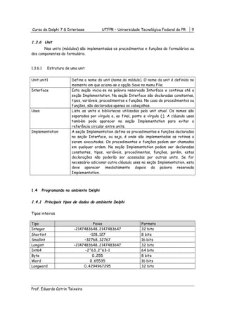Curso de Delphi 7 & Interbase              UTFPR – Universidade Tecnológica Federal do PR     9


1.3.6 Unit
       Nas units (módulos) são implementados os procedimentos e funções do formulários ou
dos componentes do formulário.


1.3.6.1     Estrutura de uma unit


Unit unit1               Define o nome da unit (nome do módulo). O nome da unit é definido no
                         momento em que aciona-se a opção Save no menu File;
Interface                Esta seção inicia-se na palavra reservada Interface e continua até a
                         seção Implementation. Na seção Interface são declaradas constantes,
                         tipos, variáveis, procedimentos e funções. No caso de procedimentos ou
                         funções, são declarados apenas os cabeçalhos.
Uses                     Lista as units e bibliotecas utilizadas pela unit atual. Os nomes são
                         separados por vírgula e, ao final, ponto e vírgula (;). A cláusula uses
                         também pode aparecer na seção Implementation para evitar a
                         referência circular entre units.
Implementation           A seção Implementation define os procedimentos e funções declarados
                         na seção Interface, ou seja, é onde são implementadas as rotinas a
                         serem executadas. Os procedimentos e funções podem ser chamados
                         em qualquer ordem. Na seção Implementation podem ser declaradas
                         constantes, tipos, variáveis, procedimentos, funções, porém, estas
                         declarações não poderão ser acessadas por outras units. Se for
                         necessário adicionar outra cláusula uses na seção Implementation, esta
                         deve aparecer imediatamente depois da palavra reservada
                         Implementation.



1.4       Programando no ambiente Delphi


1.4.1 Principais tipos de dados do ambiente Delphi

Tipos inteiros

Tipo                                 Faixa                       Formato
Integer                   –2147483648..2147483647                32 bits
Shortint                           –128..127                     8 bits
Smallint                       –32768..32767                     16 bits
Longint                   –2147483648..2147483647                32 bits
Int64                           –2^63..2^63–1                    64 bits
Byte                                0..255                       8 bits
Word                               0..65535                      16 bits
Longword                       0..4294967295                     32 bits




Prof. Eduardo Cotrin Teixeira
 