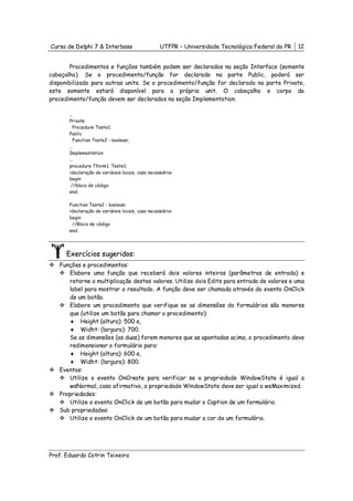 Curso de Delphi 7 & Interbase                     UTFPR – Universidade Tecnológica Federal do PR   12


        Procedimentos e funções também podem ser declarados na seção Interface (somente
cabeçalho). Se o procedimento/função for declarado na parte Public, poderá ser
disponibilizado para outras units. Se o procedimento/função for declarado na parte Private,
este somente estará disponível para a própria unit. O cabeçalho e corpo do
procedimento/função devem ser declarados na seção Implementation.

       ...
       Private
          Procedure Teste1;
       Public
          Function Teste2 : boolean;
       ...
       Implementation
       ...
       procedure Tform1. Teste1;
       <declaração de variáveis locais, caso necessário>
       begin
        //bloco de código
       end;

       Function Teste2 : boolean;
       <declaração de variáveis locais, caso necessário>
       begin
        //Bloco de código
       end;




      Exercícios sugeridos:
   Funções e procedimentos:
       Elabore uma função que receberá dois valores inteiros (parâmetros de entrada) e
       retorne a multiplicação destes valores. Utilize dois Edits para entrada de valores e uma
       label para mostrar o resultado. A função deve ser chamada através do evento OnClick
       de um botão.
       Elabore um procedimento que verifique se as dimensões do formulários são menores
       que (utilize um botão para chamar o procedimento):
       ♦ Height (altura): 500 e,
       ♦ Widht: (largura): 700.
       Se as dimensões (as duas) forem menores que as apontadas acima, o procedimento deve
       redimensionar o formulário para:
       ♦ Height (altura): 600 e,
       ♦ Widht: (largura): 800.
   Eventos:
       Utilize o evento OnCreate para verificar se a propriedade WindowState é igual a
       wsNormal, caso afirmativo, a propriedade WindowState deve ser igual a wsMaximized.
   Propriedades:
       Utilize o evento OnClick de um botão para mudar o Caption de um formulário.
   Sub propriedades:
       Utilize o evento OnClick de um botão para mudar a cor de um formulário.




Prof. Eduardo Cotrin Teixeira
 