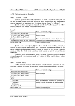 Curso de Delphi 7 & Interbase           UTFPR – Universidade Tecnológica Federal do PR    13


1.4.5 Tratamento de erros (exceções)

1.4.5.1   Bloco Try ... Except
        Qualquer aplicativo está sujeito a ocorrência de erros. A origem dos erros pode ser
das mais variáveis: erros na codificação, entrada de dados, saída de dados, etc. O tratamento
de erros ou possíveis erros pode ser feito através das palavras chaves “Try ... Except”.
        Quando um bloco protegido é declarado através de Try...Except, pode-se definir
possíveis respostas para os erros que ocorrerão neste bloco.

Exemplo:
Try                                         Inicia a proteção do código
 StrToInt(Edit1.Text); //linha 1
 StrToInt(Edit2.Text);//linha 2             Bloco protegido
 StrToInt(Edit3.Text);//linha 3
Except                                      Bloco de tratamento: se ocorrer algum erro no
 ShowMessage(‘Digite um valor numérico’);   código protegido, a mensagem é executada
End; //end do Try                           Final do bloco protegido

        Quando ocorre um erro (exceção) em qualquer linha do bloco de código protegido, o
controle da execução passa imediatamente para o tratamento, independente de haver ou não
outras linhas a serem executadas no bloco protegido. Se ocorrer um erro na linha 1 (exemplo
acima), as linhas 2 e 3 não serão executadas sendo passado o controle para o bloco de
tratamento.
        Entretanto, se não ocorrerem erros no bloco protegido, o bloco de tratamento não será
executado, passando o controle ou execução para o bloco de código seguinte (após o end do
try), se houver.


1.4.5.2   Bloco Try...Finally
        Existem situações onde uma rotina deve ser executada mesmo que ocorra um erro.
Utilizando o exemplo ilustrado na seção anterior, podemos definir o seguinte bloco de código:

Try                                         Inicia a proteção do código
 StrToInt(Edit1.Text); //linha 1
 StrToInt(Edit2.Text);//linha 2             Bloco protegido
 StrToInt(Edit3.Text);//linha 3
Finally
 Begin
   Edit1.Clear;                             Bloco de tratamento: ocorrendo ou não erros no
   Edit2.Clear;                             bloco protegido, estas linhas serão executadas.
   Edit3.Clear;
 End; //end Finally
End; //end do Try                           Final do bloco protegido




Prof. Eduardo Cotrin Teixeira
 