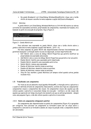 Curso de Delphi 7 & Interbase            UTFPR – Universidade Tecnológica Federal do PR     15


           Na janela Breakpoint List (View|Debug Windows|BreakPoints), clique com o botão
           direito do mouse e escolha no menu suspenso a opção Add|Source Breakpoint.

1.4.6.2   Watches
       A janela Watch List (View|Debug Windows|Wathces ou Ctrl+Alt+W) mostra os valores
correntes de expressões (variáveis, propriedades de componentes, resultados de funções, etc)
baseado no ponto de execução do programa. Veja a Figura 3.




Figura 3 – Janela Watch List
        Para adicionar uma expressão na janela Watch, clique com o botão direito sobre a
janela e selecione no menu suspenso a opção Add Watch... (Ctrl + A.)
        No menu suspenso da janela Watch são disponibilizadas diversas funcionalidades que
permitem manipular a utilização deste recurso de depuração, os mais importantes são:
            Edit Watch: abre a caixa de diálogo Watch Properties que permite modificar as
            propriedades da expressão selecionada;
            Add Watch: abre a caixa de diálogo Watch Properties que permite criar um watch;
            Enable Watch: habilita uma expressão watch desativada;
            Disable Watch: desabilita uma expressão watch ativa;
            Delete Watch: remove uma expressão;
            Enable All Watches: habilita todos os watches;
            Disable All Watches: desabilita todos os watches;
            Delete All Watches: remove todos os watches;
            Stay On Top: mantém a janela Watches List sempre visível quando outras janelas
            recebem foco;



1.5   Trabalhando com componentes
         Por trata-se de um ambiente visual (padrão Windows®), a interação entre o aplicativo e
o usuário é definida através de componentes. Basicamente, existem dois tipos de componentes:
componentes visuais e componentes não visuais. Os componentes visuais são aqueles que são
visíveis quando o aplicativo é executado (tempo de execução – runtime) e os não visuais são
aqueles que aparecem em tempo de projeto (no momento em que se está programando - design)
como uma pequena figura, e não são visíveis quando o aplicativo é executado.


1.5.1 Paleta de componentes (Component palette)
        Os componentes são disponibilizados na paleta de componentes (Figura 4) e agrupados
por categorias. Para adicionar um componente ao formulário basta dar um clique sobre o
componente e adicioná-lo ao formulário (dando um clique na posição onde o componente deverá
ser adicionado).



Prof. Eduardo Cotrin Teixeira
 