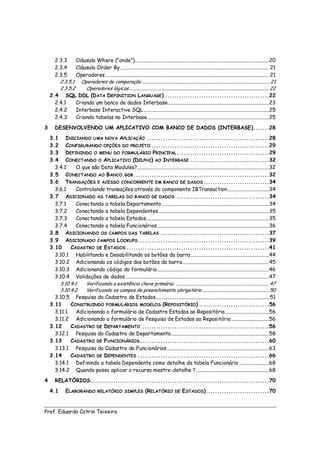 2.3.3     Cláusula Where (“onde”)........................................................................................................... 20
      2.3.4     Cláusula Order By ...................................................................................................................... 21
      2.3.5     Operadores .................................................................................................................................. 21
        2.3.5.1 Operadores de comparação .................................................................................................................. 21
        2.3.5.2     Operadores lógicos ............................................................................................................................ 22
    2.4 SQL DDL (D ATA DEFINITION LANGUAGE) ..............................................22
      2.4.1     Criando um banco de dados Interbase ................................................................................ 23
      2.4.2     Interbase Interactive SQL .................................................................................................... 25
      2.4.3     Criando tabelas no Interbase................................................................................................. 25
3      DESENVOLVENDO UM APLICATIVO COM BANCO DE DADOS (INTERBASE).......28
    3.1 INICIANDO UMA NOVA APLICAÇÃO ......................................................28
    3.2 CONFIGURANDO OPÇÕES DO PROJETO ....................................................29
    3.3 DEFININDO O MENU DO FORMULÁRIO PRINCIPAL .........................................29
    3.4 CONECTANDO O APLICATIVO (D ELPHI) AO INTERBASE ...................................32
      3.4.1     O que são Data Modules?......................................................................................................... 32
    3.5 CONECTANDO AO B ANCO.GDB ............................................................32
    3.6 TRANSAÇÕES E ACESSO CONCORRENTE EM BANCO DE DADOS .............................34
      3.6.1     Controlando transações através do componente IBTransaction ................................. 34
    3.7 ADICIONADO AS TABELAS DO BANCO DE DADOS .........................................34
      3.7.1     Conectando a tabela Departamento ..................................................................................... 34
      3.7.2     Conectando a tabela Dependentes........................................................................................ 35
      3.7.3     Conectando a tabela Estados.................................................................................................. 35
      3.7.4     Conectando a tabela Funcionários ......................................................................................... 36
    3.8 ADICIONANDO OS CAMPOS DAS TABELAS ................................................37
    3.9 ADICIONADO CAMPOS L OOKUPS ..........................................................39
    3.10     CADASTRO DE ESTADOS ...............................................................41
      3.10.1 Habilitando e Desabilitando os botões da barra .............................................................. 44
      3.10.2 Adicionando os códigos dos botões da barra..................................................................... 45
      3.10.3 Adicionando código do formulário ......................................................................................... 46
      3.10.4 Validações de dados .................................................................................................................. 47
        3.10.4.1    Verificando a existência chave primária: ................................................................................... 47
        3.10.4.2    Verificando os campos de preenchimento obrigatório ........................................................... 50
      3.10.5 Pesquisa do Cadastro de Estados .......................................................................................... 51
    3.11     CONSTRUINDO FORMULÁRIOS MODELOS (REPOSITÓRIO) ...............................56
      3.11.1    Adicionando o formulário de Cadastro Estados ao Repositório ................................... 56
      3.11.2 Adicionando o formulário de Pesquisa de Estados ao Repositório .............................. 56
    3.12     CADASTRO DE DEPARTAMENTO ........................................................56
      3.12.1 Pesquisa do Cadastro de Departamento .............................................................................. 58
    3.13     CADASTRO DE FUNCIONÁRIOS .........................................................60
      3.13.1 Pesquisa do Cadastro de Funcionários ................................................................................. 63
    3.14     CADASTRO DE DEPENDENTES ..........................................................66
      3.14.1 Definindo a tabela Dependente como detalhe da tabela Funcionário ........................ 68
      3.14.2 Quando posso aplicar o recurso mestre-detalhe ? .......................................................... 68
4      RELATÓRIOS ...............................................................................70
    4.1        ELABORANDO             RELATÓRIO SIMPLES                 (RELATÓRIO           DE   E STADOS)............................70


Prof. Eduardo Cotrin Teixeira
 