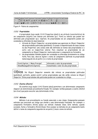 Curso de Delphi 7 & Interbase            UTFPR – Universidade Tecnológica Federal do PR    16




Figura 4 – Paleta de componentes


1.5.2 Propriedades
       A propriedade (veja seção 1.3.4.1 Properties (aba)) é um atributo (característica) de
um componente (objeto) com valores pré definidos (p.e.: Font) ou valores que podem ser
definidos pelo programador (p.e.: Caption). As propriedades de um componente podem ser
acessadas ou alteradas de duas maneiras:
           Através do Object Inspector: as propriedades que aparecem no Object Inspector
           são propriedades publicadas (published). O acesso é disponibilizado em duas colunas
           na aba Properties: uma coluna onde são definidos os nomes das propriedades e a
           outra com os respectivos valores. Para visualizar as propriedades de um
           componente no Object Inspector, basta selecionar o componente no formulário.
           As propriedades também podem ser acessadas ou alteradas diretamente no código
           fonte. Para isso, deve-se digitar o nome do componente (definido na propriedade
           name) seguido de um ponto (.) e o nome da propriedade

     Form1.Caption := ‘Menu Principal’      Alterando o valor da propriedade
     ShowMessage(Form1.Caption);            Consultando o valor de uma propriedade



☺Dica:        No Object Inspector somente são visíveis as propriedades publicadas
(published), portanto, podem existir outras propriedades que não estão visíveis no Object
Inspector. Estas propriedades não publicadas podem ser acessadas no código.



1.5.3 Eventos (Events)
         Os eventos (veja seção 1.3.4.2 Events (aba)) permitem a um determinado componente
disparar um determinado procedimento/função. Por exemplo: botões possuem o evento OnClick
(ao clicar) que pode executar uma determinada rotina.


1.5.4 Métodos
        Método é um procedimento ou função associado a uma classe. Componentes possuem
métodos que executam um código que atende a uma determinada finalidade. Por exemplo: o
componente Formulário (Form) possui um método chamado Close. Este método, quando
acionado, fecha o formulário (Form1.Close). Para acessar os métodos de um componente basta
definir o nome do componente seguindo de um ponto (.) mais o nome do método.




Prof. Eduardo Cotrin Teixeira
 